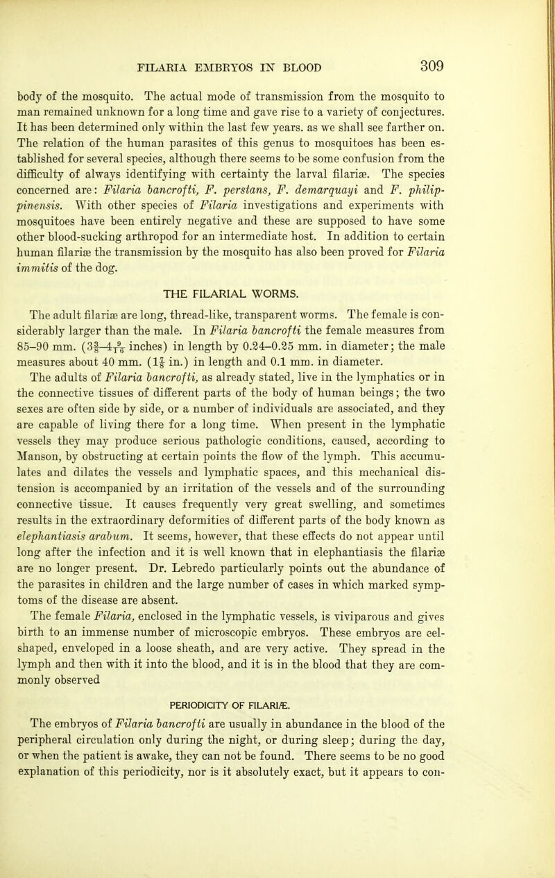 body of the mosquito. The actual mode of transmission from the mosquito to man remained unknown for a long time and gave rise to a variety of conjectures. It has been determined only within the last few years, as we shall see farther on. The relation of the human parasites of this genus to mosquitoes has been es- tablished for several species, although there seems to be some confusion from the difficulty of always identifying with certainty the larval filariag. The species concerned are: Filaria iancrofti, F. perstans, F. demarquayi and F. philip- pinensis. With other species of Filaria investigations and experiments with mosquitoes have been entirely negative and these are supposed to have some other blood-sucking arthropod for an intermediate host. In addition to certain human filarise the transmission by the mosquito has also been proved for Filaria immitis of the dog. THE FILARIAL WORMS. The adult filariae are long, thread-like, transparent worms. The female is con- siderably larger than the male. In Filaria hancrofti the female measures from 85-90 mm. (3f-4j®^ inches) in length by 0.24-0.25 mm. in diameter; the male measures about 40 mm. (IJ in.) in length and 0.1 mm. in diameter. The adults of Filaria hancrofti, as already stated, live in the lymphatics or in the connective tissues of different paits of the body of human beings; the two sexes are often side by side, or a number of individuals are associated, and they are capable of living there for a long time. When present in the lymphatic vessels they may produce serious pathologic conditions, caused, according to Manson, by obstructing at certain points the flow of the lymph. This accumu- lates and dilates the vessels and lymphatic spaces, and this mechanical dis- tension is accompanied by an irritation of the vessels and of the surrounding connective tissue. It causes frequently very great swelling, and sometimes results in the extraordinary deformities of different parts of the body known as elephantiasis arahum. It seems, however, that these effects do not appear until long after the infection and it is well known that in elephantiasis the filariae are no longer present. Dr. Lebredo particularly points out the abundance of the parasites in children and the large number of cases in which marked symp- toms of the disease are absent. The female Filaria, enclosed in the lymphatic vessels, is viviparous and gives birth to an immense number of microscopic embryos. These embryos are eel- shaped, enveloped in a loose sheath, and are very active. They spread in the lymph and then with it into the blood, and it is in the blood that they are com- monly observed PERIODICITY OF FILARl/E. The embryos of Filaria hancrofti are usually in abundance in the blood of the peripheral circulation only during the night, or during sleep; during the day, or when the patient is awake, they can not be found. There seems to be no good explanation of this periodicity, nor is it absolutely exact, but it appears to con-