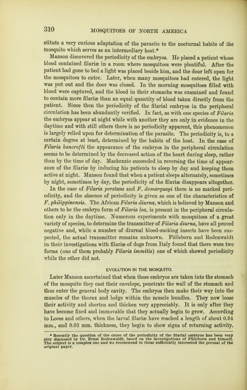 stitute a very curious adaptation of the parasite to the nocturnal habits of the mosquito which serves as an intermediary host.* Manson discovered the periodicity of the embryos. He placed a patient whose blood contained filariae in a room where mosquitoes were plentiful. After the patient had gone to bed a light was placed beside him, and the door left open for the mosquitoes to enter. Later, when many mosquitoes had entered, the light was put out and the door was closed. In the morning mosquitoes filled with blood were captured, and the blood in their stomachs was examined and found to contain more filariae than an equal quantity of blood taken directly from the patient. Since then the periodicity of the filarial embryos in the peripheral circulation has been abundantly verified. In fact, as with one species of Filaria the embryos appear at night while with another they are only in evidence in the daytime and with still others there is no periodicity apparent, this phenomenon is largely relied upon for determination of the parasite. The periodicity is, to a certain degree at least, determined by the habits of the host. In the case of Filaria hancrofti the appearance of the embryos in the peripheral circulation seems to be determined by the decreased action of the heart during sleep, rather than by the time of day. Mackenzie succeeded in reversing the time of appear- ance of the filariae by inducing his patients to sleep by day and keeping them active at night. Manson found that when a patient sleeps alternately, sometimes by night, sometimes by day, the periodicity of the filariae disappears altogether. In the case of Filaria perstans and F. demarquayi there is no marked peri- odicity, and the absence of periodicity is given as one of the characteristics of F. philippinensis. The African Filaria diurna, which is believed by Manson and others to be the embryo form of Filaria loa, is present in the peripheral circula- tion only in the daytime. Numerous experiments with mosquitoes of a great variety of species, to determine the transmitter of Filaria diurna, have all proved negative and, while a number of diurnal blood-sucking insects have been sus- pected, the actual transmitter remains unknown. Fiilleborn and Rodenwaldt in their investigations with filariae of dogs from Italy found that there were two forms (one of them probably Filaria immitis) one of which showed periodicity while the other did not. EVOLUTION IN THE MOSQUITO. Later Manson ascertained that when these embryos are taken into the stomach of the mosquito they cast their envelope, penetrate the wall of the stomach and thus enter the general body cavity. The embryos then make their way into the muscles of the thorax and lodge within the muscle bundles. They now loose their activity and shorten and thicken very appreciably. It is only after they have become fixed and immovable that they actually begin to grow. According to Looss and others, when the larval filariae have reached a length of about 0.24 mm., and 0.03 mm. thickness, they begin to show signs of returning activity. • Recently the question of the cause of the periodicity of the filarial embryos has been very ably discussed by Dr. Ernst Rodenwaldt, based on the Investigations of Fiilleborn and himself. The subject Is a complex one and we recommend to those sufficiently Interested the perusal of the original paper.