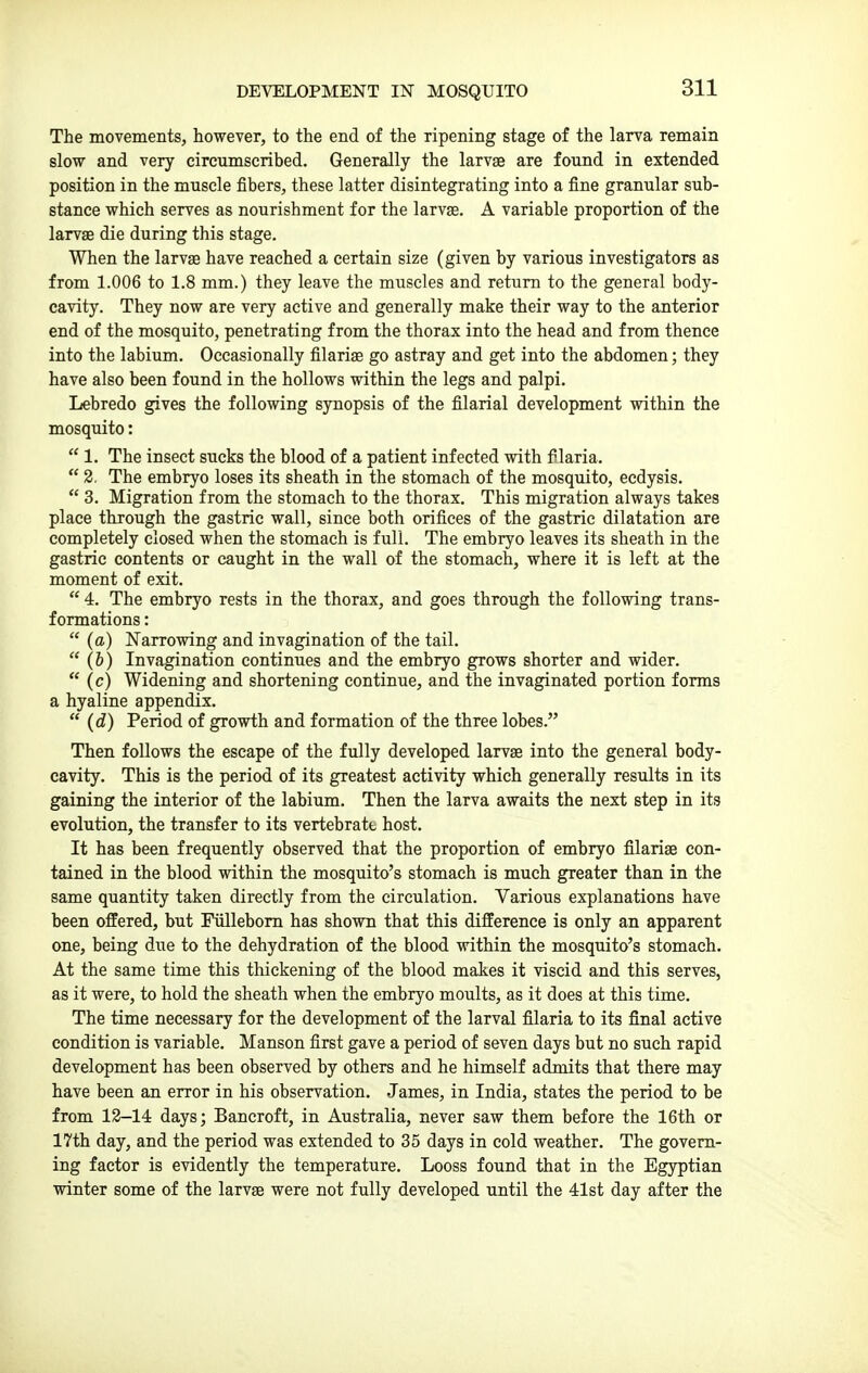 DEVELOPMENT IN MOSQUITO The movements, however, to the end of the ripening stage of the larva remain slow and very circumscribed. Generally the larvae are found in extended position in the muscle fibers, these latter disintegrating into a fine granular sub- stance which serves as nourishment for the larvae. A variable proportion of the larvae die during this stage. When the larvae have reached a certain size (given by various investigators as from 1.006 to 1.8 mm.) they leave the muscles and return to the general body- cavity. They now are very active and generally make their way to the anterior end of the mosquito, penetrating from the thorax into the head and from thence into the labium. Occasionally filariae go astray and get into the abdomen; they have also been found in the hollows within the legs and palpi. Lebredo gives the following synopsis of the filarial development within the mosquito:  1. The insect sucks the blood of a patient infected with filaria.  2. The embryo loses its sheath in the stomach of the mosquito, ecdysis.  3. Migration from the stomach to the thorax. This migration always takes place through the gastric wall, since both orifices of the gastric dilatation are completely closed when the stomach is full. The embryo leaves its sheath in the gastric contents or caught in the wall of the stomach, where it is left at the moment of exit.  4. The embryo rests in the thorax, and goes through the following trans- formations :  (a) Narrowing and invagination of the tail.  (6) Invagination continues and the embryo grows shorter and wider.  (c) Widening and shortening continue, and the invaginated portion forms a hyaline appendix.  (d) Period of growth and formation of the three lobes. Then follows the escape of the fully developed larvae into the general body- cavity. This is the period of its greatest activity which generally results in its gaining the interior of the labium. Then the larva awaits the next step in its evolution, the transfer to its vertebratt host. It has been frequently observed that the proportion of embryo filariae con- tained in the blood within the mosquito's stomach is much greater than in the same quantity taken directly from the circulation. Various explanations have been offered, but Fiillebom has shown that this difference is only an apparent one, being due to the dehydration of the blood within the mosquito's stomach. At the same time this thickening of the blood makes it viscid and this serves, as it were, to hold the sheath when the embryo moults, as it does at this time. The time necessary for the development of the larval filaria to its final active condition is variable. Manson first gave a period of seven days but no such rapid development has been observed by others and he himself admits that there may have been an error in his observation. James, in India, states the period to be from 13-14 days; Bancroft, in Australia, never saw them before the 16th or 17th day, and the period was extended to 35 days in cold weather. The govern- ing factor is evidently the temperature. Looss found that in the Egjrptian winter some of the larvae were not fully developed until the 41st day after the