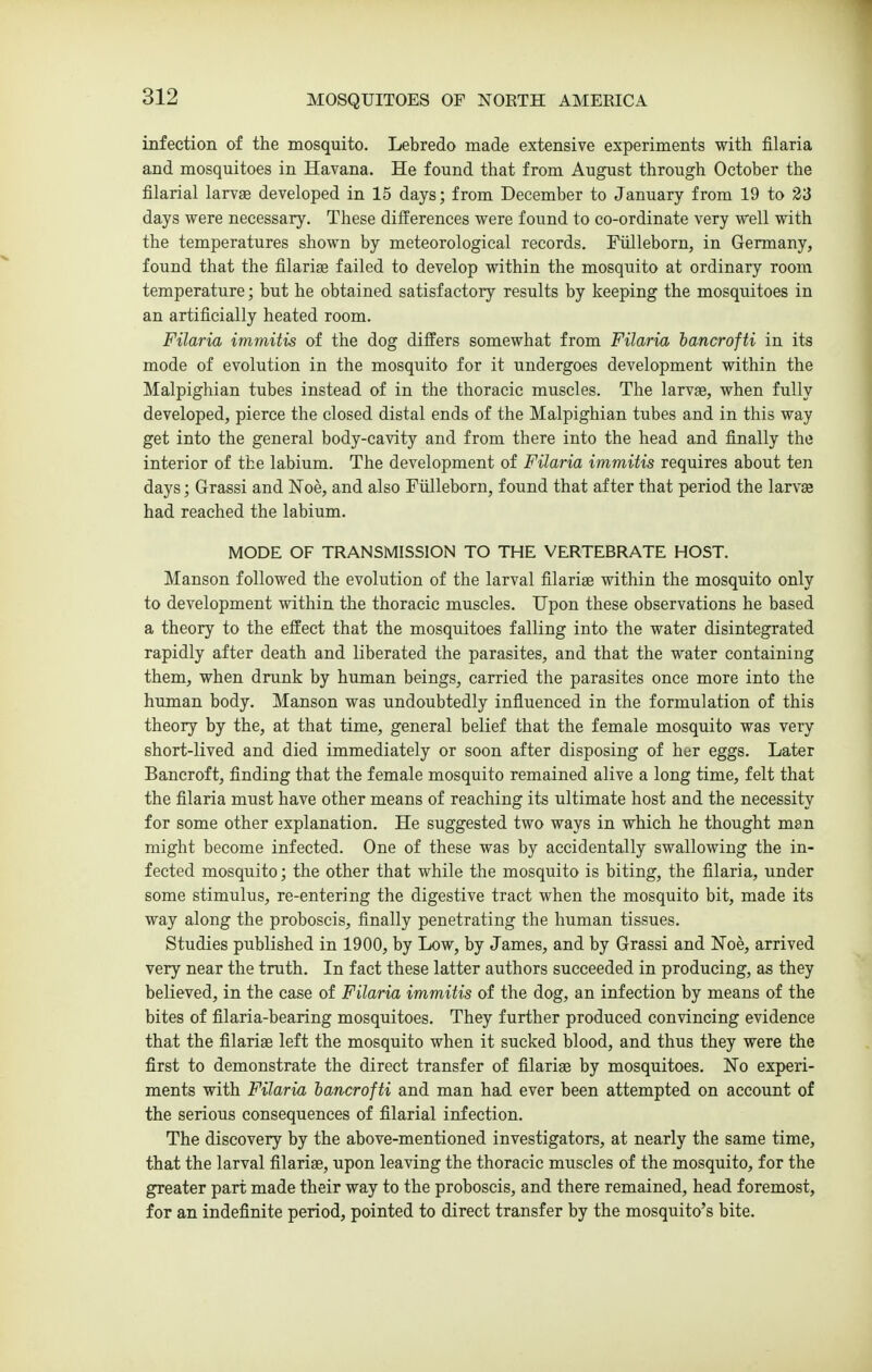 infection of the mosquito. Lebredo made extensive experiments with filaria and mosquitoes in Havana. He found that from August through October the filarial larvae developed in 15 days; from December to January from 19 to 23 days were necessary. These differences were found to co-ordinate very well with the temperatures shown by meteorological records. Fiilleborn, in Germany, found that the filariae failed to develop within the mosquito at ordinary room temperature; but he obtained satisfactory results by keeping the mosquitoes in an artificially heated room. Filaria immitis of the dog differs somewhat from Filaria hancrofti in its mode of evolution in the mosquito for it undergoes development within the Malpighian tubes instead of in the thoracic muscles. The larvae, when fully developed, pierce the closed distal ends of the Malpighian tubes and in this way get into the general body-cavity and from there into the head and finally the interior of the labium. The development of Filaria immitis requires about ten days; Grassi and Noe, and also Fiilleborn, found that after that period the larvas had reached the labium. MODE OF TRANSMISSION TO THE VERTEBRATE HOST. Manson followed the evolution of the larval filariae within the mosquito only to development within the thoracic muscles. Upon these observations he based a theory to the effect that the mosquitoes falling into the water disintegrated rapidly after death and liberated the parasites, and that the water containing them, when drunk by human beings, carried the parasites once more into the human body. Manson was undoubtedly influenced in the formulation of this theory by the, at that time, general belief that the female mosquito was very short-lived and died immediately or soon after disposing of her eggs. Later Bancroft, finding that the female mosquito remained alive a long time, felt that the filaria must have other means of reaching its ultimate host and the necessity for some other explanation. He suggested two ways in which he thought man might become infected. One of these was by accidentally swallowing the in- fected mosquito; the other that while the mosquito is biting, the filaria, under some stimulus, re-entering the digestive tract when the mosquito bit, made its way along the proboscis, finally penetrating the human tissues. Studies published in 1900, by Low, by James, and by Grassi and Noe, arrived very near the truth. In fact these latter authors succeeded in producing, as they believed, in the case of Filaria immitis of the dog, an infection by means of the bites of filaria-bearing mosquitoes. They further produced convincing evidence that the filariae left the mosquito when it sucked blood, and thus they were the first to demonstrate the direct transfer of filariae by mosquitoes. No experi- ments with Filaria hancrofti and man had ever been attempted on account of the serious consequences of filarial infection. The discovery by the above-mentioned investigators, at nearly the same time, that the larval filariae, upon leaving the thoracic muscles of the mosquito, for the greater part made their way to the proboscis, and there remained, head foremost, for an indefinite period, pointed to direct transfer by the mosquito's bite.