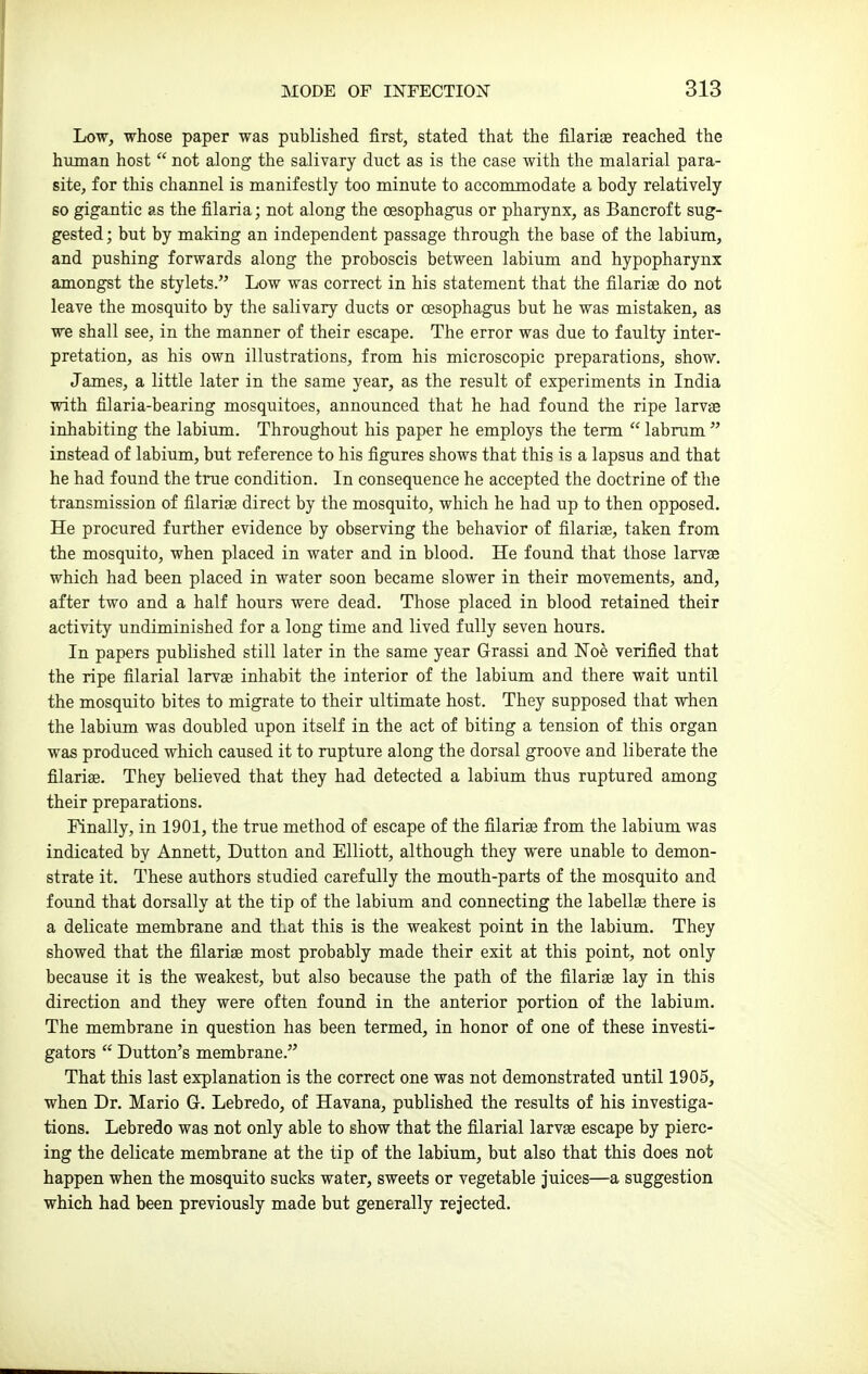 Low, whose paper was published first, stated that the filarige reached the human host  not along the salivary duct as is the case with the malarial para- site, for this channel is manifestly too minute to accommodate a body relatively so gigantic as the filaria; not along the oesophagus or pharynx, as Bancroft sug- gested ; but by making an independent passage through the base of the labium, and pushing forwards along the proboscis between labium and hypopharynx amongst the stylets. Low was correct in his statement that the filarise do not leave the mosquito by the salivary ducts or cesophagus but he was mistaken, as we shall see, in the manner of their escape. The error was due to faulty inter- pretation, as his own illustrations, from his microscopic preparations, show. James, a little later in the same year, as the result of experiments in India •with filaria-bearing mosquitoes, announced that he had found the ripe larvje inhabiting the labium. Throughout his paper he employs the term  labrum  instead of labium, but reference to his figures shows that this is a lapsus and that he had found the true condition. In consequence he accepted the doctrine of the transmission of filarige direct by the mosquito, which he had up to then opposed. He procured further evidence by observing the behavior of filarise, taken from the mosquito, when placed in water and in blood. He found that those larvae which had been placed in water soon became slower in their movements, and, after two and a half hours were dead. Those placed in blood retained their activity undiminished for a long time and lived fully seven hours. In papers published still later in the same year Grassi and Noe verified that the ripe filarial larvae inhabit the interior of the labium and there wait until the mosquito bites to migrate to their ultimate host. They supposed that when the labium was doubled upon itself in the act of biting a tension of this organ was produced which caused it to rupture along the dorsal groove and liberate the filariae. They believed that they had detected a labium thus ruptured among their preparations. Finally, in 1901, the true method of escape of the filariae from the labium was indicated by Annett, Button and Elliott, although they were unable to demon- strate it. These authors studied carefully the mouth-parts of the mosquito and found that dorsally at the tip of the labium and connecting the labellae there is a delicate membrane and that this is the weakest point in the labium. They showed that the filariae most probably made their exit at this point, not only because it is the weakest, but also because the path of the filariae lay in this direction and they were often found in the anterior portion of the labium. The membrane in question has been termed, in honor of one of these investi- gators  Button's membrane. That this last explanation is the correct one was not demonstrated until 1905, when Br. Mario G. Lebredo, of Havana, published the results of his investiga- tions. Lebredo was not only able to show that the filarial larvae escape by pierc- ing the delicate membrane at the tip of the labium, but also that this does not happen when the mosquito sucks water, sweets or vegetable juices—a suggestion which had been previously made but generally rejected.