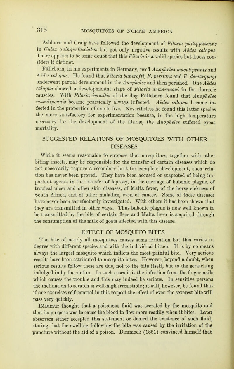 Ashbum and Craig have followed the development of Filwria pMlippinensis in Culex quinquefasciatus but got only negative results with Aedes calopus. There appears to be some doubt that this Filaria is a valid species but Looss con- siders it distinct. Fiilleborn, in his experiments in Germany, used Anopheles maculipennis and Aedes calopus. He found that Filaria hancrofti, F. perstans and F. demarquayi underwent partial development in the Anopheles and then perished. One Aedes calopus showed a developmental stage of Filaria demarquayi in the thoracic muscles. With Filaria immitis of the dog Fiilleborn found that Anopheles maculipennis became practically always infected. Aedes calopus became in- fected in the proportion of one to five. Nevertheless he found this latter species the more satisfactory for experimentation because, in the high temperature necessary for the development of the filarige, the Anopheles suffered great mortality. SUGGESTED RELATIONS OF MOSQUITOES WITH OTHER DISEASES. While it seems reasonable to suppose that mosquitoes, together with other biting insects, may be responsible for the transfer of certain diseases which do not necessarily require a secondary host for complete development, such rela- tion has never been proved. They have been accused or suspected of being im- portant agents in the transfer of leprosy, in the carriage of bubonic plague, of tropical ulcer and other skin diseases, of Malta fever, of the horse sickness of South Africa, and of other maladies, even of cancer. Some of these diseases have never been satisfactorily investigated. With others it has been shown that they are transmitted in other ways. Thus bubonic plague is now well known to be transmitted by the bite of certain fleas and Malta fever is acquired through the consumption of the milk of goats affected with this disease. EFFECT OF MOSQUITO BITES. The bite of nearly all mosquitoes causes some irritation but this varies in degree with different species and with the individual bitten. It is by no means always the largest mosquito which inflicts the most painful bite. Very serious results have been attributed to mosquito bites. However, beyond a doubt, when serious results follow these are due, not to the bite itself, but to the scratching indulged in by the victim. In such cases it is the infection from the finger nails which causes the trouble and this may indeed be serious. In sensitive persons the inclination to scratch is well-nigh irresistible; it will, however, be found that if one exercises self-control in this respect the effect of even the severest bite will pass very quickly. Reaumur thought that a poisonous fluid was secreted by the mosquito and that its purpose was to cause the blood to flow more readily when it bites. Later observers either accepted this statement or denied the existence of such fluid, stating that the swelling following the bite was caused by the irritation of the puncture without the aid of a poison. Dimmock (1881) convinced himself that