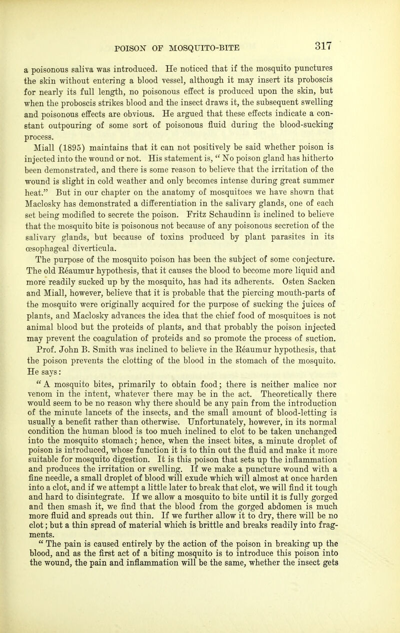 POISON OF MOSQUITO-BITE a poisonous saliva was introduced. He noticed that if the mosquito punctures the skin without entering a blood vessel, although it may insert its proboscis for nearly its full length, no poisonous effect is produced upon the skin, but when the proboscis strikes blood and the insect draws it, the subsequent swelling and poisonous effects are obvious. He argued that these effects indicate a con- stant outpouring of some sort of poisonous fluid during the blood-sucking process. Miall (1895) maintains that it can not positively be said whether poison is injected into the wound or not. His statement is,  Fo poison gland has hitherto been demonstrated, and there is some reason to believe that the irritation of the wound is slight in cold weather and only becomes intense during great summer heat. But in our chapter on the anatomy of mosquitoes we have shown that Maclosky has demonstrated a differentiation in the salivary glands, one of each set being modified to secrete the poison. Fritz Schaudinn is inclined to believe that the mosquito bite is poisonous not because of any poisonous secretion of the salivary glands, but because of toxins produced by plant parasites in its oesophageal diverticula. The purpose of the mosquito poison has been the subject of some conjecture. The old Reaumur hypothesis, that it causes the blood to become more liquid and more readily sucked up by the mosquito, has had its adherents. Osten Sacken and Miall, however, believe that it is probable that the piercing mouth-parts of the mosquito were originally acquired for the purpose of sucking the juices of plants, and Maclosky advances the idea that the chief food of mosquitoes is not animal blood but the proteids of plants, and that probably the poison injected may prevent the coagulation of proteids and so promote the process of suction. Prof. John B. Smith was inclined to believe in the Eeaumur hypothesis, that the poison prevents the clotting of the blood in the stomach of the mosquito. He says:  A mosquito bites, primarily to obtain food; there is neither malice nor venom in the intent, whatever there may be in the act. Theoretically there would seem to be no reason why there should be any pain from the introduction of the minute lancets of the insects, and the small amount of blood-letting is usually a benefit rather than otherwise. Unfortunately, however, in its normal condition the human blood is too much inclined to clot to be taken unchanged into the mosquito stomach; hence, when the insect bites, a minute droplet of poison is introduced, whose function it is to thin out the fluid and make it more suitable for mosquito digestion. It is this poison that sets up the inflammation and produces the irritation or swelling. If we make a puncture wound with a fine needle, a small droplet of blood will exude which will almost at once harden into a clot, and if we attempt a little later to break that clot, we will find it tough and hard to disintegrate. If we allow a mosquito to bite until it is fully gorged and then smash it, we find that the blood from the gorged abdomen is much more fluid and spreads out thin. If we further allow it to dry, there will be no clot; but a thin spread of material which is brittle and breaks readily into frag- ments.  The pain is caused entirely by the action of the poison in breaking up the blood, and as the first act of a biting mosquito is to introduce this poison into the wound, the pain and inflammation will be the same, whether the insect gets