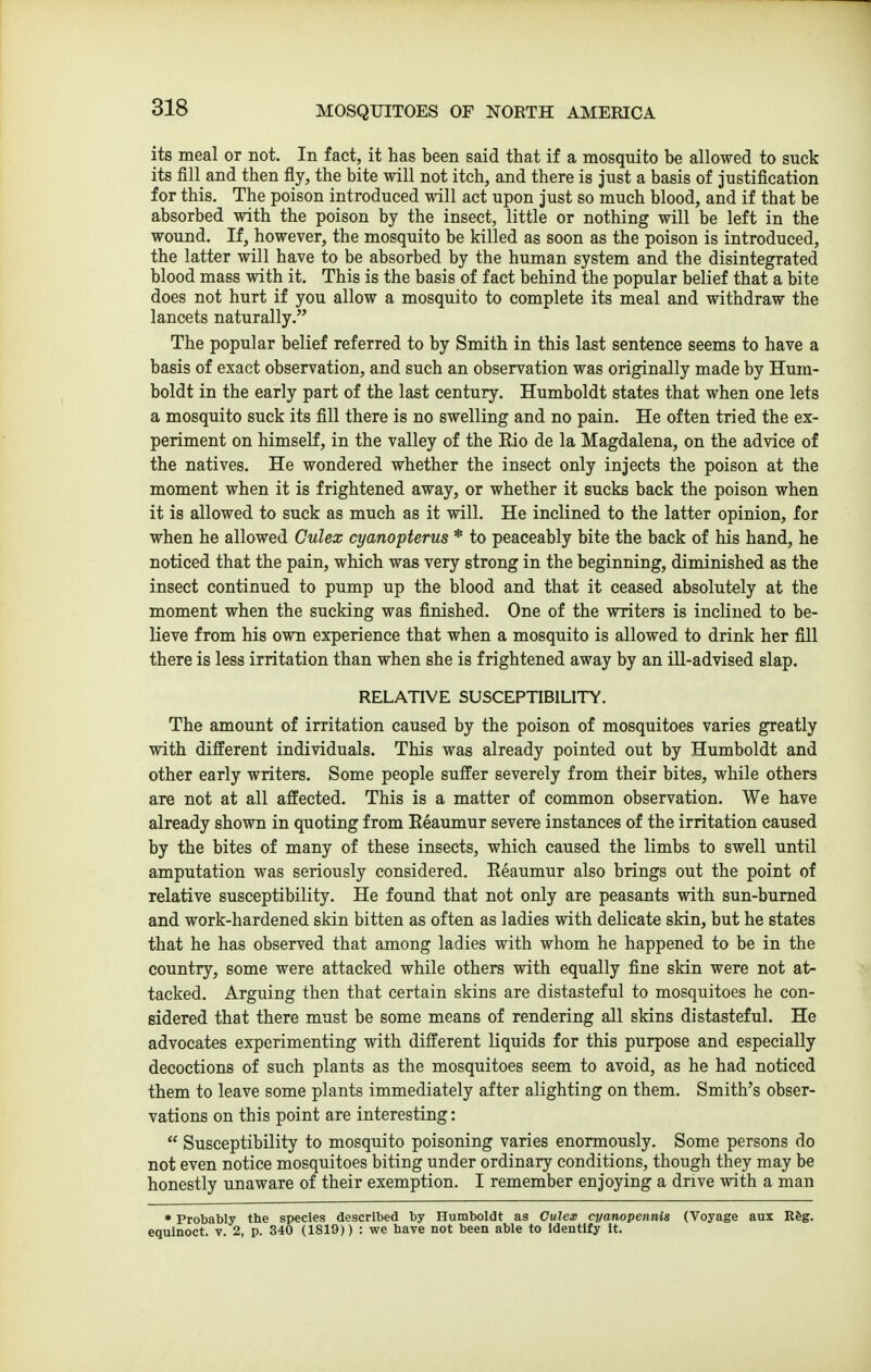 its meal or not. In fact, it has been said that if a mosquito be allowed to suck its fill and then fly, the bite will not itch, and there is just a basis of justification for this. The poison introduced will act upon just so much blood, and if that be absorbed with the poison by the insect, little or nothing will be left in the wound. If, however, the mosquito be killed as soon as the poison is introduced, the latter will have to be absorbed by the human system and the disintegrated blood mass with it. This is the basis of fact behind the popular belief that a bite does not hurt if you allow a mosquito to complete its meal and withdraw the lancets naturally. The popular belief referred to by Smith in this last sentence seems to have a basis of exact observation, and such an observation was originally made by Hum- boldt in the early part of the last century. Humboldt states that when one lets a mosquito suck its fill there is no swelling and no pain. He often tried the ex- periment on himseK, in the valley of the Rio de la Magdalena, on the advice of the natives. He wondered whether the insect only injects the poison at the moment when it is frightened away, or whether it sucks back the poison when it is allowed to suck as much as it will. He inclined to the latter opinion, for when he allowed Gulex cyanopterns * to peaceably bite the back of his hand, he noticed that the pain, which was very strong in the beginning, diminished as the insect continued to pump up the blood and that it ceased absolutely at the moment when the sucking was finished. One of the writers is inclined to be- lieve from his own experience that when a mosquito is allowed to drink her fill there is less irritation than when she is frightened away by an ill-advised slap. RELATIVE SUSCEPTIBILITY. The amount of irritation caused by the poison of mosquitoes varies greatly with different individuals. This was already pointed out by Humboldt and other early writers. Some people suffer severely from their bites, while others are not at all affected. This is a matter of common observation. We have already shown in quoting from Eeaumur severe instances of the irritation caused by the bites of many of these insects, which caused the limbs to swell until amputation was seriously considered. Eeaumur also brings out the point of relative susceptibility. He found that not only are peasants with sun-burned and work-hardened skin bitten as often as ladies with delicate skin, but he states that he has observed that among ladies with whom he happened to be in the country, some were attacked while others with equally fine skin were not at- tacked. Arguing then that certain skins are distasteful to mosquitoes he con- sidered that there must be some means of rendering all skins distasteful. He advocates experimenting with different liquids for this purpose and especially decoctions of such plants as the mosquitoes seem to avoid, as he had noticed them to leave some plants immediately after alighting on them. Smith's obser- vations on this point are interesting:  Susceptibility to mosquito poisoning varies enormously. Some persons do not even notice mosquitoes biting under ordinary conditions, though they may be honestly unaware of their exemption. I remember enjoying a drive with a man • Probably the species described by Humboldt as Culex cyanopennis (Voyage aux Rfeg. equinoct. v. 2, p. 340 (1819)) : we have not been able to identify it.