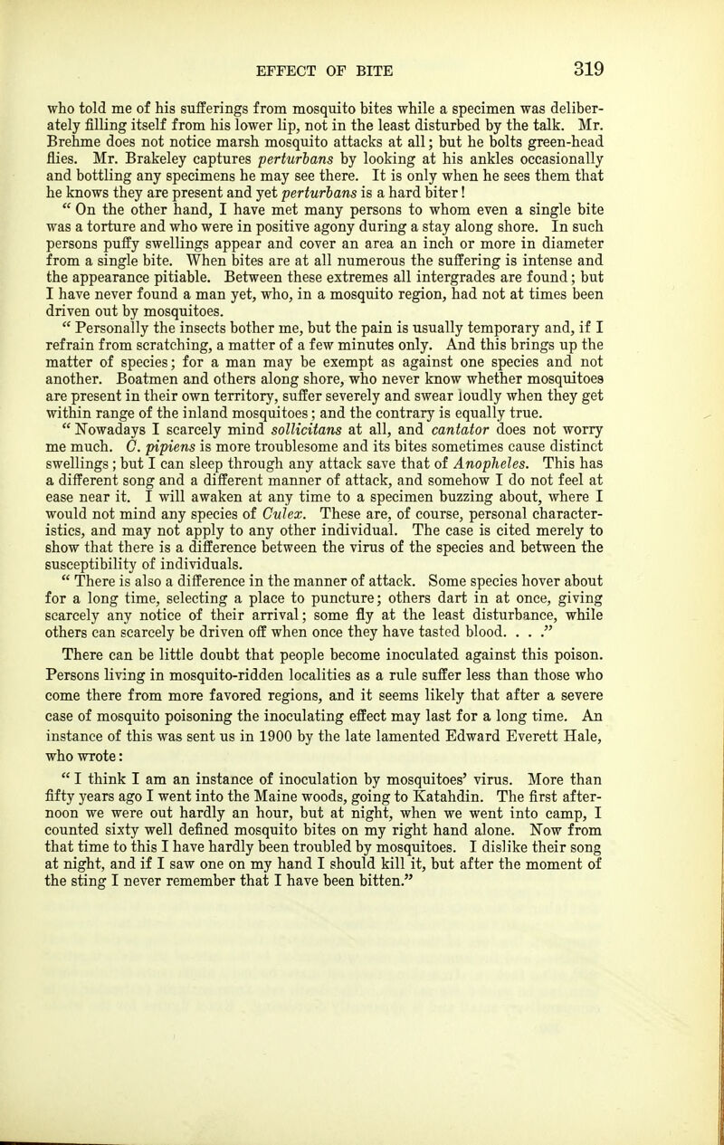 who told me of his sufferings from mosquito bites while a specimen was deliber- ately filling itself from his lower lip, not in the least disturbed by the talk. Mr. Brehme does not notice marsh mosquito attacks at all; but he bolts green-head flies. Mr. Brakeley captures perturhans by looking at his ankles occasionally and bottling any specimens he may see there. It is only when he sees them that he knows they are present and yet perturhans is a hard biter!  On the other hand, I have met many persons to whom even a single bite was a torture and who were in positive agony during a stay along shore. In such persons puffy swellings appear and cover an area an inch or more in diameter from a single bite. When bites are at all numerous the suffering is intense and the appearance pitiable. Between these extremes all intergrades are found; but I have never found a man yet, who, in a mosquito region, had not at times been driven out by mosquitoes.  Personally the insects bother me, but the pain is usually temporary and, if I refrain from scratching, a matter of a few minutes only. And this brings up the matter of species; for a man may be exempt as against one species and not another. Boatmen and others along shore, who never know whether mosquitoes are present in their own territory, suffer severely and swear loudly when they get within range of the inland mosquitoes; and the contrary is equally true.  Nowadays I scarcely mind sollicitans at all, and cantator does not worry me much. C. pipiens is more troublesome and its bites sometimes cause distinct swellings ; but I can sleep through any attack save that of Anopheles. This has a different song and a different manner of attack, and somehow I do not feel at ease near it. I will awaken at any time to a specimen buzzing about, where I would not mind any species of Culex. These are, of course, personal character- istics, and may not apply to any other individual. The case is cited merely to show that there is a difference between the virus of the species and between the susceptibility of individuals.  There is also a difference in the manner of attack. Some species hover about for a long time, selecting a place to puncture; others dart in at once, giving scarcely any notice of their arrival; some fly at the least disturbance, while others can scarcely be driven off when once they have tasted blood. . . . There can be little doubt that people become inoculated against this poison. Persons living in mosquito-ridden localities as a rule suffer less than those who come there from more favored regions, and it seems likely that after a severe case of mosquito poisoning the inoculating effect may last for a long time. An instance of this was sent us in 1900 by the late lamented Edward Everett Hale, who wrote:  I think I am an instance of inoculation by mosquitoes' virus. More than fifty years ago I went into the Maine woods, going to Katahdin. The first after- noon we were out hardly an hour, but at night, when we went into camp, I counted sixty well defined mosquito bites on my right hand alone. Now from that time to this I have hardly been troubled by mosquitoes. I dislike their song at night, and if I saw one on my hand I should kill it, but after the moment of the sting I never remember that I have been bitten.
