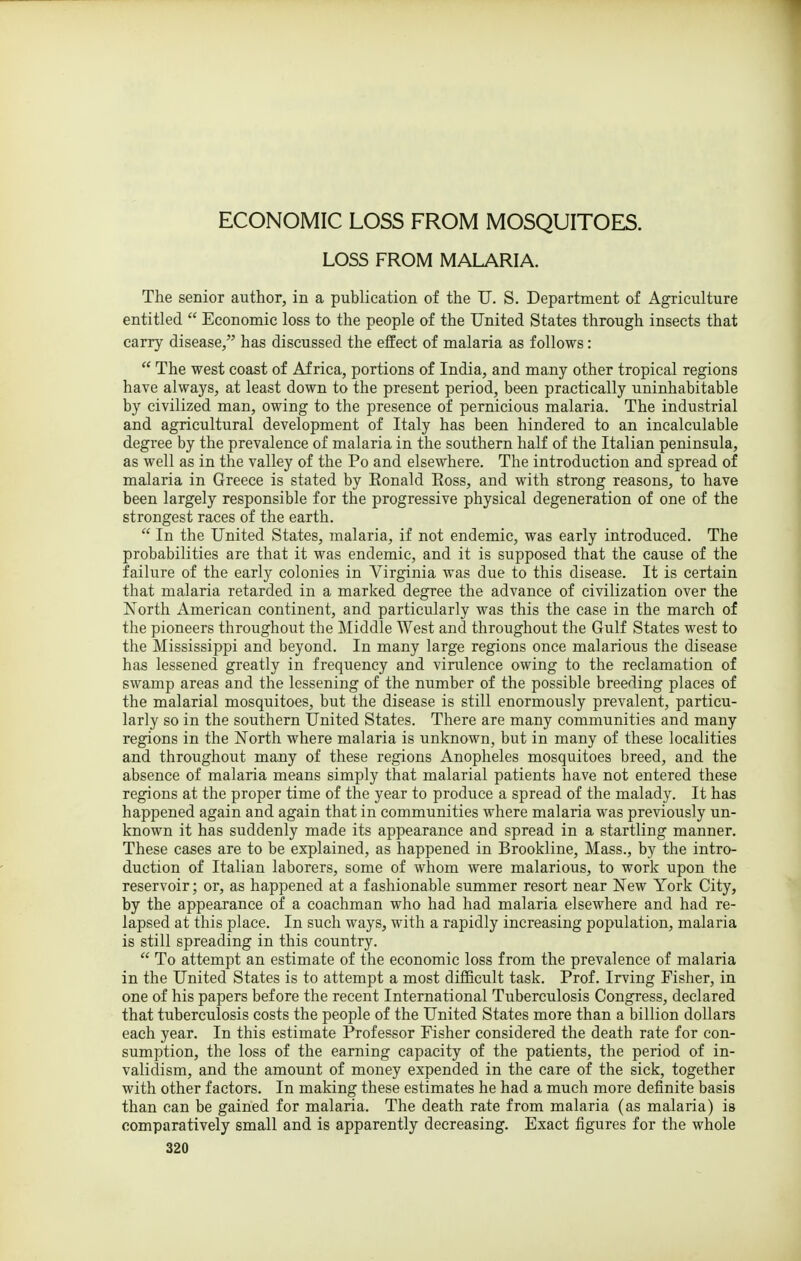 ECONOMIC LOSS FROM MOSQUITOES. LOSS FROM MALARIA. The senior author, in a publication of the U. S. Department of Agriculture entitled  Economic loss to the people of the United States through insects that carry disease, has discussed the effect of malaria as follows:  The west coast of Africa, portions of India, and many other tropical regions have always, at least down to the present period, been practically uninhabitable by civilized man, owing to the presence of pernicious malaria. The industrial and agricultural development of Italy has been hindered to an incalculable degree by the prevalence of malaria in the southern half of the Italian peninsula, as well as in the valley of the Po and elsewhere. The introduction and spread of malaria in Greece is stated by Eonald Eoss, and with strong reasons, to have been largely responsible for the progressive physical degeneration of one of the strongest races of the earth.  In the United States, malaria, if not endemic, was early introduced. The probabilities are that it was endemic, and it is supposed that the cause of the failure of the early colonies in Virginia was due to this disease. It is certain that malaria retarded in a marked degree the advance of civilization over the North American continent, and particularly was this the case in the march of the pioneers throughout the Middle West and throughout the Gulf States west to the Mississippi and beyond. In many large regions once malarious the disease has lessened greatly in frequency and virulence owing to the reclamation of swamp areas and the lessening of the number of the possible breeding places of the malarial mosquitoes, but the disease is still enormously prevalent, particu- larly so in the southern United States. There are many communities and many regions in the North where malaria is unknown, but in many of these localities and throughout many of these regions Anopheles mosquitoes breed, and the absence of malaria means simply that malarial patients have not entered these regions at the proper time of the year to produce a spread of the malady. It has happened again and again that in communities where malaria was previously un- known it has suddenly made its appearance and spread in a startling manner. These cases are to be explained, as happened in Brookline, Mass., by the intro- duction of Italian laborers, some of whom were malarious, to work upon the reservoir; or, as happened at a fashionable summer resort near New York City, by the appearance of a coachman who had had malaria elsewhere and had re- lapsed at this place. In such ways, with a rapidly increasing population, malaria is still spreading in this country.  To attempt an estimate of the economic loss from the prevalence of malaria in the United States is to attempt a most difficult task. Prof. Irving Fisher, in one of his papers before the recent International Tuberculosis Congress, declared that tuberculosis costs the people of the United States more than a billion dollars each year. In this estimate Professor Fisher considered the death rate for con- sumption, the loss of the earning capacity of the patients, the period of in- validism, and the amount of money expended in the care of the sick, together with other factors. In making these estimates he had a much more definite basis than can be gained for malaria. The death rate from malaria (as malaria) is comparatively small and is apparently decreasing. Exact figures for the whole