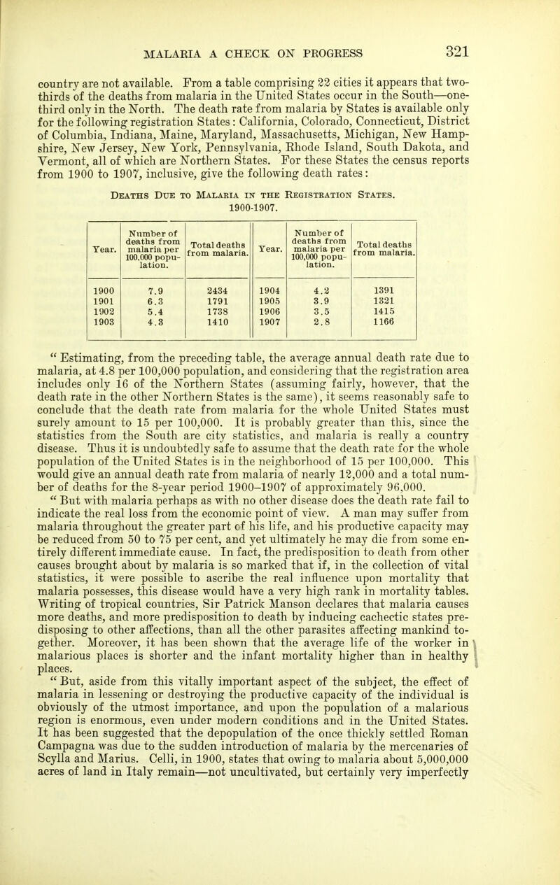 country are not available. From a table comprising 32 cities it appears that two- thirds of the deaths from malaria in the United States occur in the South—one- third only in the North. The death rate from malaria by States is available only for the following registration States : California, Colorado, Connecticut, District of Columbia, Indiana, Maine, Maryland, Massachusetts, Michigan, New Hamp- shire, New Jersey, New York, Pennsylvania, Ehode Island, South Dakota, and Vermont, all of which are Northern States. For these States the census reports from 1900 to 1907, inclusive, give the following death rates: Deaths Due to Malaria in the Registeation States. 1900-1907. Tear. Number of deaths from malaria per 100.000 popu- lation. Total deaths from malaria. Year. Number of deaths from malaria per 100,000 popu- lation. Total deaths from malaria. 1900 7.9 2434 1904 4.3 1391 1901 6.3 1791 1905 3.9 1321 1902 5.4 1738 1906 3.5 1415 1903 4.3 1410 1907 2.8 1166  Estimating, from the preceding table, the average annual death rate due to malaria, at 4.8 per 100,000 population, and considering that the registration area includes only 16 of the Northern States (assuming fairly, however, that the death rate in the other Northern States is the same), it seems reasonably safe to conclude that the death rate from malaria for the whole United States must surely amount to 15 per 100,000. It is probably greater than this, since the statistics from the South are city statistics, and malaria is really a country disease. Thus it is undoubtedly safe to assume that the death rate for the whole population of the United States is in the neighborhood of 15 per 100,000. This would give an annual death rate from malaria of nearly 12,000 and a total num- ber of deaths for the 8-year period 1900-1907 of approximately 96,000.  But with malaria perhaps as with no other disease does the death rate fail to indicate the real loss from the economic point of view. A man may suffer from malaria throughout the greater part cf his life, and his productive capacity may be reduced from 50 to 75 per cent, and yet ultimately he may die from some en- tirely different immediate cause. In fact, the predisposition to death from other causes brought about by malaria is so marked that if, in the collection of vital statistics, it were possible to ascribe the real influence upon mortality that malaria possesses, this disease would have a very high rank in mortality tables. Writing of tropical countries. Sir Patrick Manson declares that malaria causes more deaths, and more predisposition to death by inducing cachectic states pre- disposing to other affections, than all the other parasites affecting mankind to- gether. Moreover, it has been shown that the average life of the worker in ' malarious places is shorter and the infant mortality higher than in healthy places.  But, aside from this vitally important aspect of the subject, the effect of malaria in lessening or destroying the productive capacity of the individual is obviously of the utmost importance, and upon the population of a malarious region is enormous, even under modern conditions and in the United States. It has been suggested that the depopulation of the once thickly settled Roman Campagna was due to the sudden introduction of malaria by the mercenaries of Scylla and Marius. Celli, in 1900, states that owing to malaria about 5,000,000 acres of land in Italy remain—not uncultivated, but certainly very imperfectly