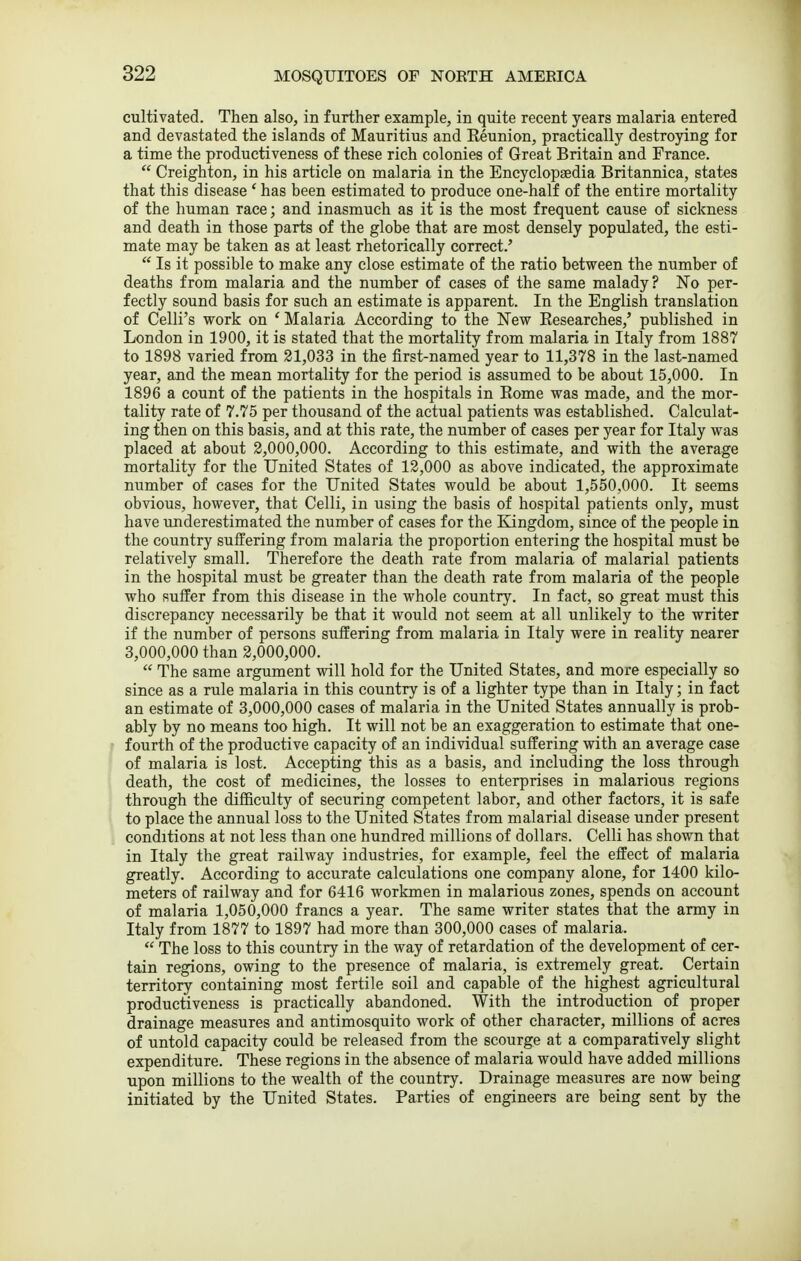 cultivated. Then also, in further example, in quite recent years malaria entered and devastated the islands of Mauritius and Keunion, practically destroying for a time the productiveness of these rich colonies of Great Britain and Prance.  Creighton, in his article on malaria in the Encyclopaedia Britannica, states that this disease ' has been estimated to produce one-half of the entire mortality of the human race; and inasmuch as it is the most frequent cause of sickness and death in those parts of the globe that are most densely populated, the esti- mate may be taken as at least rhetorically correct.'  Is it possible to make any close estimate of the ratio between the number of deaths from malaria and the number of cases of the same malady? No per- fectly sound basis for such an estimate is apparent. In the English translation of Celli's work on ' Malaria According to the New Researches,' published in London in 1900, it is stated that the mortality from malaria in Italy from 1887 to 1898 varied from 21,033 in the first-named year to 11,378 in the last-named year, and the mean mortality for the period is assumed to be about 15,000. In 1896 a count of the patients in the hospitals in Eome was made, and the mor- tality rate of 7.75 per thousand of the actual patients was established. Calculat- ing then on this basis, and at this rate, the number of cases per year for Italy was placed at about 2,000,000. According to this estimate, and with the average mortality for the United States of 12,000 as above indicated, the approximate number of cases for the United States would be about 1,550,000. It seems obvious, however, that Celli, in using the basis of hospital patients only, must have underestimated the number of cases for the Kingdom, since of the people in the country suffering from malaria the proportion entering the hospital must be relatively small. Therefore the death rate from malaria of malarial patients in the hospital must be greater than the death rate from malaria of the people who suffer from this disease in the whole country. In fact, so great must this discrepancy necessarily be that it would not seem at all unlikely to the writer if the number of persons suffering from malaria in Italy were in reality nearer 3,000,000 than 2,000,000.  The same argument will hold for the United States, and more especially so since as a rule malaria in this country is of a lighter type than in Italy; in fact an estimate of 3,000,000 cases of malaria in the United States annually is prob- ably by no means too high. It will not be an exaggeration to estimate that one- fourth of the productive capacity of an individual suffering with an average case of malaria is lost. Accepting this as a basis, and including the loss through death, the cost of medicines, the losses to enterprises in malarious regions through the difficulty of securing competent labor, and other factors, it is safe to place the annual loss to the United States from malarial disease under present conditions at not less than one hundred millions of dollars. Celli has shown that in Italy the great railway industries, for example, feel the effect of malaria greatly. According to accurate calculations one company alone, for 1400 kilo- meters of railway and for 6416 workmen in malarious zones, spends on account of malaria 1,050,000 francs a year. The same writer states that the army in Italy from 1877 to 1897 had more than 300,000 cases of malaria.  The loss to this country in the way of retardation of the development of cer- tain regions, owing to the presence of malaria, is extremely great. Certain territory containing most fertile soil and capable of the highest agricultural productiveness is practically abandoned. With the introduction of proper drainage measures and antimosquito work of other character, millions of acres of untold capacity could be released from the scourge at a comparatively slight expenditure. These regions in the absence of malaria would have added millions upon millions to the wealth of the country. Drainage measures are now being initiated by the United States. Parties of engineers are being sent by the