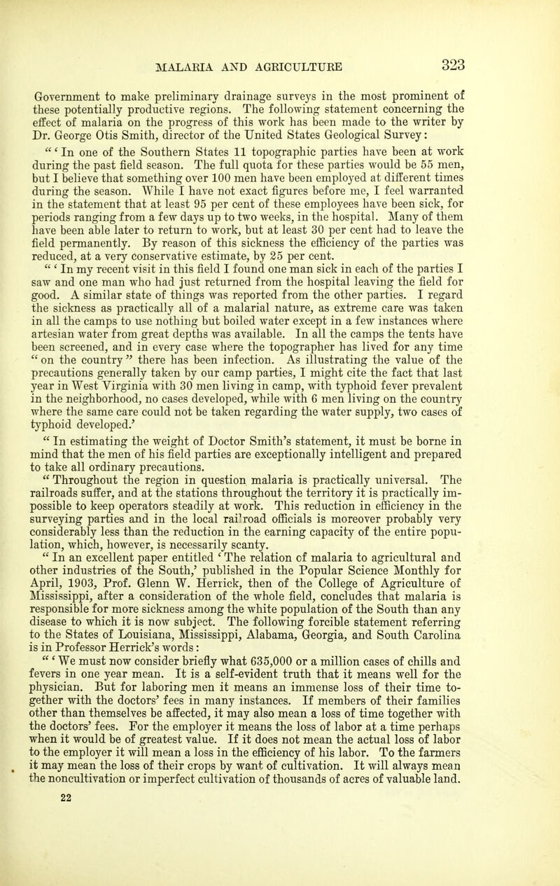 Government to make preliminary drainage surveys in the most prominent of these potentially productive regions. The following statement concerning the effect of malaria on the progress of this work has been made to the writer by Dr. George Otis Smith, director of the United States Geological Survey: ' In one of the Southern States 11 topographic parties have been at work during the past field season. The full quota for these parties would be 55 men, but I believe that something over 100 men have been employed at different times during the season. While I have not exact figures before me, I feel warranted in the statement that at least 95 per cent of these employees have been sick, for periods ranging from a few days up to two weeks, in the hospital. Many of them have been able later to return to work, but at least 30 per cent had to leave the field permanently. By reason of this sickness the efficiency of the parties was reduced, at a very conservative estimate, by 25 per cent.  ' In my recent visit in this field I found one man sick in each of the parties I saw and one man who had just returned from the hospital leaving the field for good. A similar state of things was reported from the other parties. I regard the sickness as practically all of a malarial nature, as extreme care was taken in all the camps to use nothing but boiled water except in a few instances where artesian water from great depths was available. In all the camps the tents have been screened, and in every case where the topographer has lived for any time  on the country  there has been infection. As illustrating the value of the precautions generally taken by our camp parties, I might cite the fact that last year in West Virginia with 30 men living in camp, with typhoid fever prevalent in the neighborhood, no cases developed, while with 6 men living on the country where the same care could not be taken regarding the water supply, two cases of typhoid developed.'  In estimating the weight of Doctor Smith's statement, it must be borne in mind that the men of his field parties are exceptionally intelligent and prepared to take all ordinary precautions.  Throughout the region in question malaria is practically universal. The railroads suffer, and at the stations throughout the territory it is practically im- possible to keep operators steadily at work. This reduction in efficiency in the surveying parties and in the local railroad officials is moreover probably very considerably less than the reduction in the earning capacity of the entire popu- lation, which, however, is necessarily scanty.  In an excellent paper entitled ' The relation of malaria to agricultural and other industries of the South,' published in the Popular Science Monthly for April, 1903, Prof. Glenn W. Herrick, then of the College of Agriculture of Mississippi, after a consideration of the whole field, concludes that malaria is responsible for more sickness among the white population of the South than any disease to which it is now subject. The following forcible statement referring to the States of Louisiana, Mississippi, Alabama, Georgia, and South Carolina is in Professor Herrick's words:  ' We must now consider briefly what 635,000 or a million cases of chills and fevers in one year mean. It is a self-evident truth that it means well for the physician. But for laboring men it means an immense loss of their time to- gether with the doctors' fees in many instances. If members of their families other than themselves be affected, it may also mean a loss of time together with the doctors' fees. For the employer it means the loss of labor at a time perhaps when it would be of greatest value. If it does not mean the actual loss of labor to the employer it will mean a loss in the efficiency of his labor. To the farmers ^ it may mean the loss of their crops by want of cultivation. It will always mean the noncultivation or imperfect cultivation of thousands of acres of valuable land. 22