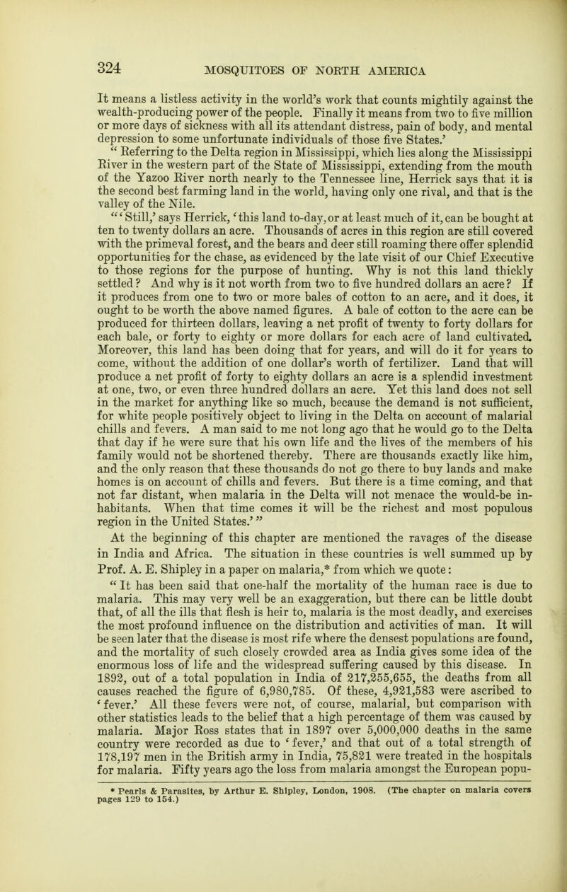 It means a listless activity in the world's work that counts mightily against the wealth-producing power of the people. Finally it means from two to five million or more days of sickness with all its attendant distress, pain of body, and mental depression to some unfortunate individuals of those five States.'  Eeferring to the Delta region in Mississippi, which lies along the Mississippi Eiver in the western part of the State of Mississippi, extending from the mouth of the Yazoo Eiver north nearly to the Tennessee line, Herrick says that it is the second best farming land in the world, having only one rival, and that is the valley of the Nile. 'Still,' says Herrick, 'this land to-day,or at least much of it,can be bought at ten to twenty dollars an acre. Thousands of acres in this region are still covered with the primeval forest, and the bears and deer still roaming there offer splendid opportunities for the chase, as evidenced by the late visit of our Chief Executive to those regions for the purpose of hunting. Why is not this land thickly settled ? And why is it not worth from two to five hundred dollars an acre ? If it produces from one to two or more bales of cotton to an acre, and it does, it ought to be worth the above named figures. A bale of cotton to the acre can be produced for thirteen dollars, leaving a net profit of twenty to forty dollars for each bale, or forty to eighty or more dollars for each acre of land cultivated. Moreover, this land has been doing that for years, and will do it for years to come, without the addition of one dollar's worth of fertilizer. Land that will produce a net profit of forty to eighty dollars an acre is a splendid investment at one, two, or even three hundred dollars an acre. Yet this land does not sell in the market for anjrthing like so much, because the demand is not sufiicient, for white people positively object to living in the Delta on account of malarial chills and fevers. A man said to me not long ago that he would go to the Delta that day if he were sure that his own life and the lives of the members of his family would not be shortened thereby. There are thousands exactly like him, and the only reason that these thousands do not go there to buy lands and make homes is on account of chills and fevers. But there is a time coming, and that not far distant, when malaria in the Delta will not menace the would-be in- habitants. When that time comes it will be the richest and most populous region in the United States.' At the beginning of this chapter are mentioned the ravages of the disease in India and Africa. The situation in these countries is well summed up by Prof. A. E. Shipley in a paper on malaria,* from which we quote:  It has been said that one-half the mortality of the human race is due to malaria. This may very well be an exaggeration, but there can be little doubt that, of all the ills that flesh is heir to, malaria is the most deadly, and exercises the most profound influence on the distribution and activities of man. It will be seen later that the disease is most rife where the densest populations are found, and the mortality of such closely crowded area as India gives some idea of the enormous loss of life and the widespread suffering caused by this disease. In 1892, out of a total population in India of 317,355,655, the deaths from all causes reached the figure of 6,980,785. Of these, 4,931,583 were ascribed to 'fever.' All these fevers were not, of course, malarial, but comparison with other statistics leads to the belief that a high percentage of them was caused by malaria. Major Eoss states that in 1897 over 5,000,000 deaths in the same country were recorded as due to ' fever,' and that out of a total strength of 178,197 men in the British army in India, 75,831 were treated in the hospitals for malaria. Fifty years ago the loss from malaria amongst the European popu- • Pearls & Parasites, by Arthur E. Shipley, London, 1908. (The chapter on maiaria covers pages 129 to 154.)