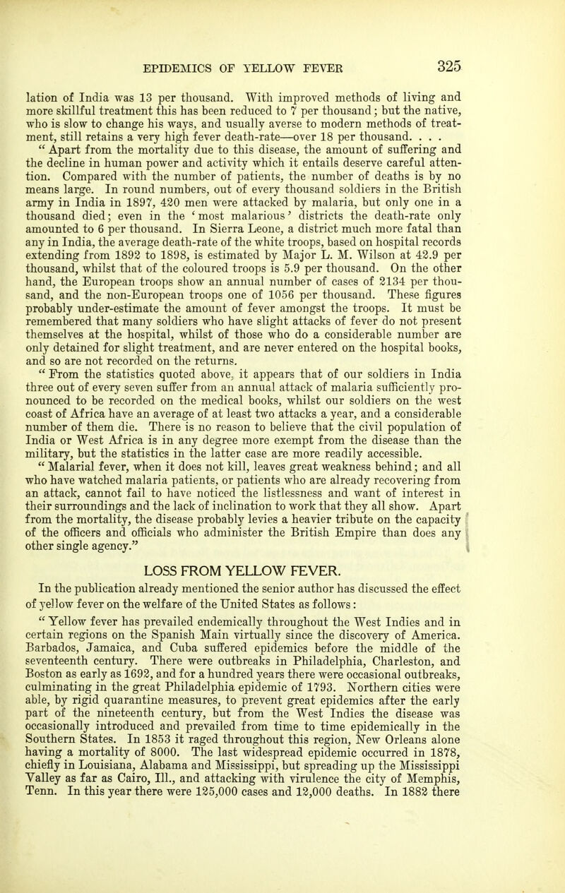 lation of India was 13 per thousand. With improved methods of living and more skillful treatment this has been reduced to 7 per thousand; but the native, who is slow to change his ways, and usually averse to modern methods of treat- ment, still retains a very high fever death-rate—over 18 per thousand. . . .  Apart from the mortality due to this disease, the amount of suffering and the decline in human power and activity which it entails deserve careful atten- tion. Compared with the number of patients, the number of deaths is by no means large. In round numbers, out of every thousand soldiers in the British army in India in 1897, 420 men were attacked by malaria, but only one in a thousand died; even in the ' most malarious' districts the death-rate only amounted to 6 per thousand. In Sierra Leone, a district much more fatal than any in India, the average death-rate of the white troops, based on hospital records extending from 1892 to 1898, is estimated by Major L. M. Wilson at 42.9 per thousand, whilst that of the coloured troops is 5.9 per thousand. On the other hand, the European troops show an annual number of cases of 2134 per thou- sand, and the non-European troops one of 1056 per thousand. These figures probably under-estimate the amount of fever amongst the troops. It must be remembered that many soldiers who have slight attacks of fever do not present themselves at the hospital, whilst of those who do a considerable number are only detained for slight treatment, and are never entered on the hospital books, and so are not recorded on the returns.  From the statistics quoted above, it appears that of our soldiers in India three out of every seven suffer from an annual attack of malaria sufficiently pro- nounced to be recorded on the medical books, whilst our soldiers on the west coast of Africa have an average of at least two attacks a year, and a considerable number of them die. There is no reason to believe that the civil population of India or West Africa is in any degree more exempt from the disease than the military, but the statistics in the latter case are more readily accessible.  Malarial fever, when it does not kill, leaves great weakness behind; and all who have watched malaria patients, or patients who are already recovering from an attack, cannot fail to have noticed the listlessness and want of interest in their surroundings and the lack of inclination to work that they all show. Apart from the mortality, the disease probably levies a heavier tribute on the capacity ' of the officers and officials who administer the British Empire than does any i other single agency. i LOSS FROM YELLOW FEVER. In the publication already mentioned the senior author has discussed the effect of yellow fever on the welfare of the United States as follows:  Yellow fever has prevailed endemically throughout the West Indies and in certain regions on the Spanish Main virtually since the discovery of America. Barbados, Jamaica, and Cuba suffered epidemics before the middle of the seventeenth century. There were outbreaks in Philadelphia, Charleston, and Boston as early as 1692, and for a hundred years there were occasional outbreaks, culminating in the great Philadelphia epidemic of 1793. JSTorthern cities were able, by rigid quarantine measures, to prevent great epidemics after the early part of the nineteenth century, but from the West Indies the disease was occasionally introduced and prevailed from time to time epidemically in the Southern States. In 1853 it raged throughout this region. New Orleans alone having a mortality of 8000. The last widespread epidemic occurred in 1878, chiefly in Louisiana, Alabama and Mississippi, but spreading up the Mississippi Yalley as far as Cairo, 111., and attacking with virulence the city of Memphis, Tenn. In this year there were 125,000 cases and 12,000 deaths. In 1882 there