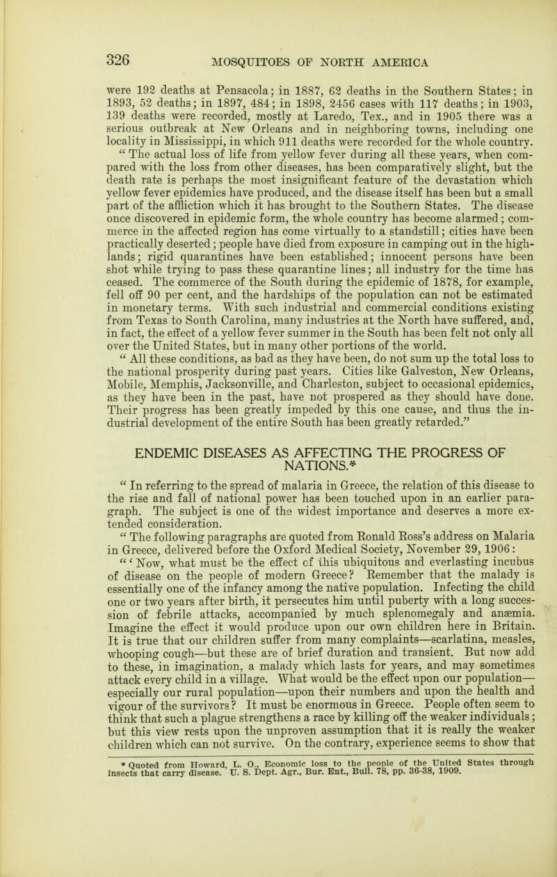 were 192 deaths at Pensacola: in 1887, 62 deaths in the Southern States; in 1893, 52 deaths; in 1897, 484; in 1898, 2456 cases with 117 deaths; in 1903, 139 deaths were recorded, mostly at Laredo, Tex., and in 1905 there was a serious outbreak at New Orleans and in neighboring towns, including one locality in Mississippi, in which 911 deaths were recorded for the whole country.  The actual loss of life from yellow fever during all these years, when com- pared with the loss from other diseases, has been comparatively slight, but the death rate is perhaps the most insignificant feature of the devastation which yellow fever epidemics have produced, and the disease itself has been but a small part of the affliction which it has brought to the Southern States. The disease once discovered in epidemic form, the whole country has become alarmed; com- merce in the affected region has come virtually to a standstill; cities have been practically deserted; people have died from exposure in camping out in the high- lands; rigid quarantines have been established; innocent persons have been shot while trying to pass these quarantine lines; all industry for the time has ceased. The commerce of the South during the epidemic of 1878, for example, fell off 90 per cent, and the hardships of the population can not be estimated in monetary terms. With such industrial and commercial conditions existing from Texas to South Carolina, many industries at the North have suffered, and, in fact, the effect of a yellow fever summer in the South has been felt not only all over the United States, but in many other portions of the world.  All these conditions, as bad as they have been, do not sum up the total loss to the national prosperity during past years. Cities like Galveston, New Orleans, Mobile, Memphis, Jacksonville, and Charleston, subject to occasional epidemics, as they have been in the past, have not prospered as they should have done. Their progress has been greatly impeded by this one cause, and thus the in- dustrial development of the entire South has been greatly retarded. ENDEMIC DISEASES AS AFFECTING THE PROGRESS OF NATIONS.*  In referring to the spread of malaria in Greece, the relation of this disease to the rise and fall of national power has been touched upon in an earlier para- graph. The subject is one of the widest importance and deserves a more ex- tended consideration.  The following paragraphs are quoted from Eonald Ross's address on Malaria in Greece, delivered before the Oxford Medical Society, November 29, 1906: ' Now, what must be the effect of this ubiquitous and everlasting incubus of disease on the people of modem Greece? Remember that the malady is essentially one of the infancy among the native population. Infecting the child one or two years after birth, it persecutes him until puberty with a long succes- sion of febrile attacks, accompanied by much splenomegaly and ansemia. Imagine the effect it would produce upon our own children here in Britain. It is true that our children suffer from many complaints—scarlatina, measles, whooping cough—but these are of brief duration and transient. But now add to these, in imagination, a malady which lasts for years, and may sometimes attack every child in a village. What would be the effect upon our population— especially our rural population—upon their numbers and upon the health and vigour of the survivors ? It must be enormous in Greece. People often seem to think that such a plague strengthens a race by killing off the weaker individuals; but this view rests upon the unproven assumption that it is really the weaker children which can not survive. On the contrary, experience seems to show that * Quoted from Howard L. O., Economic loss to the people of the United States through insects that carry disease. U. S. Dept. Agr., Bur. Ent., Bull. 78, pp. 36-38, 1909.