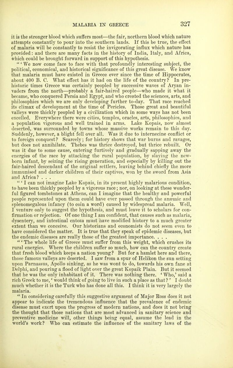 it is the stronger blood which suffers most—the fair, northern blood which nature attempts constantly to pour into the southern lands. If this be true, the effect of malaria will be constantly to resist the invigorating influx which nature has provided: and there are many facts in the history of India, Italy, and Africa, which could be brought forward in support of this hypothesis. ' We now come face to face with that profoundly interesting subject, the political, economical, and historical significance of this great disease. We know that malaria must have existed in Greece ever since the time of Hippocrates, about 400 B. C. What effect has it had on the life of the country ? In pre- historic times Greece was certainly peopled by successive waves of Aryan in- vaders from the north—probably a fair-haired people—who made it what it became, who conquered Persia and Egypt, and who created the sciences, arts, and philosophies which we are only developing further to-day. That race reached its climax of development at the time of Pericles. Those great and beautiful valleys were thickly peopled by a civilization which in some ways has not been excelled. Everywhere there were cities, temples, oracles, arts, philosophies, and a population vigorous and well trained in arms. Lake Kopais, now almost deserted, was surrounded by towns whose massive works remain to this day. Suddenly, however, a blight fell over all. Was it due to internecine conflict or to foreign conquest? Scarcely; for history shows that war burns and ravages, but does not annihilate. Thebes was thrice destroyed, but thrice rebuilt. Or was it due to some cause, entering furtively and gradually sapping away the energies of the race by attacking the rural population, by slaying the new- born infant, by seizing the rising generation, and especially by killing out the fair-haired descendant of the original settlers, leaving behind chiefly the more immunised and darker children of their captives, won by the sword from Asia and Africa? . . .  ' I can not imagine Lake Kopais, in its present highly malarious condition, to have been thickly peopled by a vigorous race; nor, on looking at these wonder- ful figured tombstones at Athens, can I imagine that the healthy and powerful people represented upon them could have ever passed through the antemic and splenomegalous infancy (to coin a word) caused by widespread malaria. Well, I venture only to suggest the hypothesis, and must leave it to scholars for con- firmation or rejection. Of one thing I am confident, that causes such as malaria, dysentery, and intestinal entoza must iiave modified history to a much greater extent than we conceive. Our historians and economists do not seem even to have considered the matter. It is true that they speak of epidemic diseases, but the endemic diseases are really those of the greatest importance. . . . ' The whole life of Greece must suffer from this weight, which crushes its rural energies. Where the children suffer so much, how can the country create that fresh blood which keeps a nation young ? But for a hamlet here and there, those famous valleys are deserted. I saw from a spur of Helikon the sun setting upon Parnassus, Apollo sinking, as he was wont to do, towards his own fane at Delphi, and pouring a flood of light over the great Kopaik Plain. But it seemed that he was the only inhabitant of it. There was nothing there. ' Who,' said a rich Greek to me,' would think of going to live in such a place as that ? ' I doubt much whether it is the Turk who has done all this. I think it is very largely the malaria.  In considering carefully this suggestive argument of Major Eoss does it not appear to indicate the tremendous influence that the prevalence of endemic disease must exert upon the progress of modern nations, and does it not bring the thought that those nations that are most advanced in sanitary science and preventive medicine will, other things being equal, assume the lead in the world's work? Who can estimate the influence of the sanitary laws of the