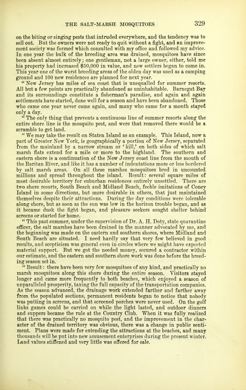 THE SALT-MARSH MOSQUITOES on the biting or singing pests that intruded everywhere, and the tendency was to sell out. But the owners were not ready to quit without a fight, and an improve- ment society was formed which consulted with my office and followed my advice. In one year the bulk of the breeding area was drained, mosquitoes have since been absent almost entirely; one gentleman, not a large owner, either, told me his property had increased $50,000 in value, and new settlers began to come in. This year one of the worst breeding areas of the olden day was used as a camping ground and 100 new residences are planned for next year.  New Jersey has miles of sea coast that is unequalled for summer resorts. All but a few points are practically abandoned as uninhabitable. Bamegat Bay and its surroundings constitute a fisherman's paradise, and again and again settlements have started, done well for a season and have been abandoned. Those who came one year never came again, and many who came for a month stayed only a day.  The only thing that prevents a continuous line of summer resorts along the entire shore line is the mosquito pest, and were that removed there would be a scramble to get land.  We may take the result on Staten Island as an example. This Island, now a part of Greater New York, is geographically a portion of New Jersey, separated from the mainland by a narrow stream or ' kill,' on both sides of which salt marsh flats extend for a mile or more to the highland. The southern and eastern shore is a continuation of the New Jersey coast line from the mouth of the Raritan Eiver, and like it has a number of indentations more or less bordered by salt marsh areas. On all these marshes mosquitoes bred in uncounted millions and spread throughout the island. Eesult: several square miles of most desirable territory for suburban residences entirely unsettled. There are two shore resorts, South Beach and Midland Beach, feeble imitations of Coney Island in some directions, but more desirable in others, that just maintained themselves despite their attractions. During the day conditions were tolerable along shore, but as soon as the sun was low in the horizon trouble began, and as it became dusk the fight began, and pleasure seekers sought shelter behind screens or started for home.  This past summer, under the supervision of Dr. A. H. Doty, state quarantine officer, the salt marshes have been drained in the manner advocated by me, and the beginning was made on the eastern and southern shores, where Midland and South Beach are siti;ated. I need hardly say that very few believed in good results, and scepticism was general even in circles where we might have expected material support. But we got the needed money, secured a contractor within our estimate, and the eastern and southern shore work was done before the breed- ing season set in.  Eesult: there have been very few mosquitoes of any kind, and practically no marsh mosquitoes along this shore during the entire season. Visitors stayed longer and came more frequently to both beaches, which enjoyed a season of unparalleled prosperity, taxing the full capacity of the transportation companies. As the season advanced, the drainage work extended farther and farther away from the populated sections, permanent residents began to notice that nobody was putting in screens, and that screened porches were never used. On the golf links games could be carried on while the light lasted, and outdoor dinners and suppers became the rule at the Country Club. When it was fully realized that there was practically no mosquito pest, and the improvement in the char- acter of the drained territory was obvious, there was a change in public senti- ment. Plans were made for extending the attractions at the beaches, and many thousands will be put into new amusement enterprises during the present winter. Land values stiffened and very little was offered for sale.
