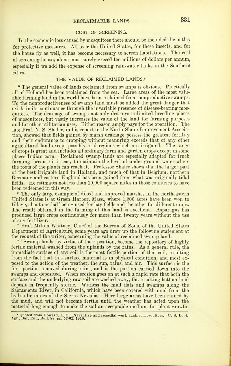 EECLAIMABLE LANDS COST OF SCREENING. In the economic loss caused by mosquitoes there should be included the outlay for protective measures. All over the United States, for these insects, and for the house fly as well, it has become necessary to screen habitations. The cost of screening houses alone must surely exceed ten millions of dollars per annum, especially if we add the expense of screening rain-water tanks in the Southern cities. THE VALUE OF RECLAIMED LANDS.*  The general value of lands reclaimed from swamps is obvious. Practically all of Holland has been reclaimed from the sea. Large areas of the most valu- able farming land in the world have been reclaimed from nonproductive swamps. To the nonproductiveness of swamp land must be added the great danger that exists in its continuance through the invariable presence of disease-bearing mos- quitoes. The drainage of swamps not only destroys unlimited breeding places of mosquitoes, but vastly increases the value of the land for farming purposes and for other utilitarian uses. Either reason amply pays for the operation. The late Prof. N. S. Shaler, in his report to the North Shore Improvement Associa- tion, showed that fields gained by marsh drainage possess the greatest fertility and their endurance to cropping without manuring exceeds that of any other agricultural land except possibly arid regions which are irrigated. The range of crops is great and includes all ordinary farm and garden crops except in some places Indian corn. Reclaimed swamp lands are especially adapted for truck farming, because it is easy to maintain the level of under-ground water where the roots of the plants can reach it. Professor Shaler shows that the larger part of the best irrigable land in Holland, and much of that in Belgium, northern Germany and eastern England has been gained from what was originally tidal fields. He estimates not less than 10,000 square miles in those countries to have been redeemed in this way.  The only large example of diked and improved marshes in the northeastern United States is at Green Harbor, Mass., where 1,200 acres have been won to tillage, about one-half being used for hay fields and the other for difi:erent crops. The result obtained in the farming of this land is excellent. Asparagus has produced large crops continuously for more than twenty years without the use of any fertilizer.  Prof. Milton Whitney, Chief of the Bureau of Soils, of the United States Department of Agriculture, some years ago drew up the following statement at the request of the writer, concerning the value of reclaimed swamp land:  ' Swamp lands, by virtue of their position, become the repository of highly fertile material washed from the uplands by the rains. As a general rule, the immediate surface of any soil is the most fertile portion of that soil, resulting from the fact that this surface material is in physical condition, and most ex- posed to the action of the weather, the sun, rains, and air. This surface is the first portion removed during rains, and is the portion carried down into the swamps and deposited. When erosion goes on at such a rapid rate that both the surface and the underlying raw soil are washed away, the resulting bottom land deposit is frequently sterile. Witness the mud flats and swamps along the Sacramento River, in California, which have been covered with mud from the hydraulic mines of the Sierra Nevadas. Here large areas have been ruined by the mud, and will not become fertile until the weather has acted upon the material long enough to make the soil an acceptable medium for plant grovrth. * Quoted from Howard, L. O., Preventive and remedial work against mosquitoes. U. S. Dept. Agr., Bur. Ent., Bull. 88, pp. 53-62, 1910.