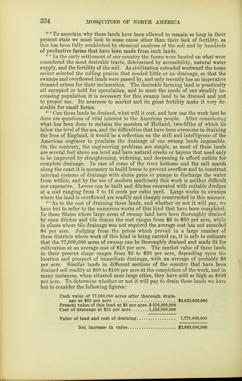  ' To ascertain why these lands have been allowed to remain so long in their present state we must look to some cause other than their lack of fertility, as this has been fully established by chemical analyses of the soil and by hundreds of productive farms that have been made from such lands.  ' In the early settlement of our country the farms were located on what were considered the most desirable tracts, determined by accessibility, natural water supply, and the fertility of the soil. As civilization extended westward the home seeker selected the rolling prairie that needed little or no drainage, so that the swamps and overflowed lands were passed by, and only recently has an imperative demand arisen for their reclamation. The desirable farming land is practically all occupied or held for speculation, and to meet the needs of our steadily in- creasing population it is necessary for this swamp land to be drained and put to proper use. Its nearness to market and its great fertility make it very de- sirable for small farms.  ' Can these lands be drained, what will it cost, and how can the work best be done are questions of vital interest to the American people. After considering what has been done to reclaim the marshes of Holland, two-fifths of which lie below the level of the sea, and the difficulties that have been overcome in draining the fens of England, it would be a reflection on the skill and intelligence of the American engineer to proclaim the drainage of our swamp lands impossible. On the contrary, the engineering problems are simple, as most of these lands are several feet above sea level and have natural creeks or bayous that need only to be improved by straightening, widening, and deepening to afford outlets for complete drainage. In case of some of the river bottoms and the salt marsh along the coast it is necessary to build levees to prevent overflow and to construct internal systems of drainage with sluice gates or pumps to discharge the water from within, and by the use of modern machinery this work is neither difficult nor expensive. Levees can be built and ditches excavated with suitable dredges at a cost ranging from 7 to 16 cents per cubic yard. Large works in swamps where the land is overflowed are readily and cheaply constructed in this manner.  'As to the cost of draining these lands, and whether or not it will pay, we have but to refer to the numerous works of this kind that have been completed. In those States where large areas of swamp land have been thoroughly drained by open ditches and tile drains the cost ranges from $6 to $20 per acre, while in places where tile drainage was not required the average cost has not exceeded $4 per acre. Judging from the prices which prevail in a large number of these districts where work of this kind is being carried on, it is safe to estimate that the 77,000,000 acres of swamp can be thoroughly drained and made fit for cultivation at an average cost of $15 per acre. The market value of these lands in their present shape ranges from $2 to $20 per acre, depending upon the location and prospect of immediate drainage, with an average of probably $8 per acre. Similar lands in different sections of the country that have been drained sell readily at $60 to $100 per acre at the completion of the work, and in many instances, when situated near large cities, they have sold as high as $400 per acre. To determine whether or not it will pay to drain these lands we have but to consider the following figures: Cash value of 77,000,000 acres after thorough drain- age at $60 per acre $4,620,000,000 Present value of this land at $8 per acre.f 616,000,000 Cost of drainage at $15 per acre 1,155,000,000 Value of land and cost of draining 1,771,000,000 Net increase in value $2,849,000,000