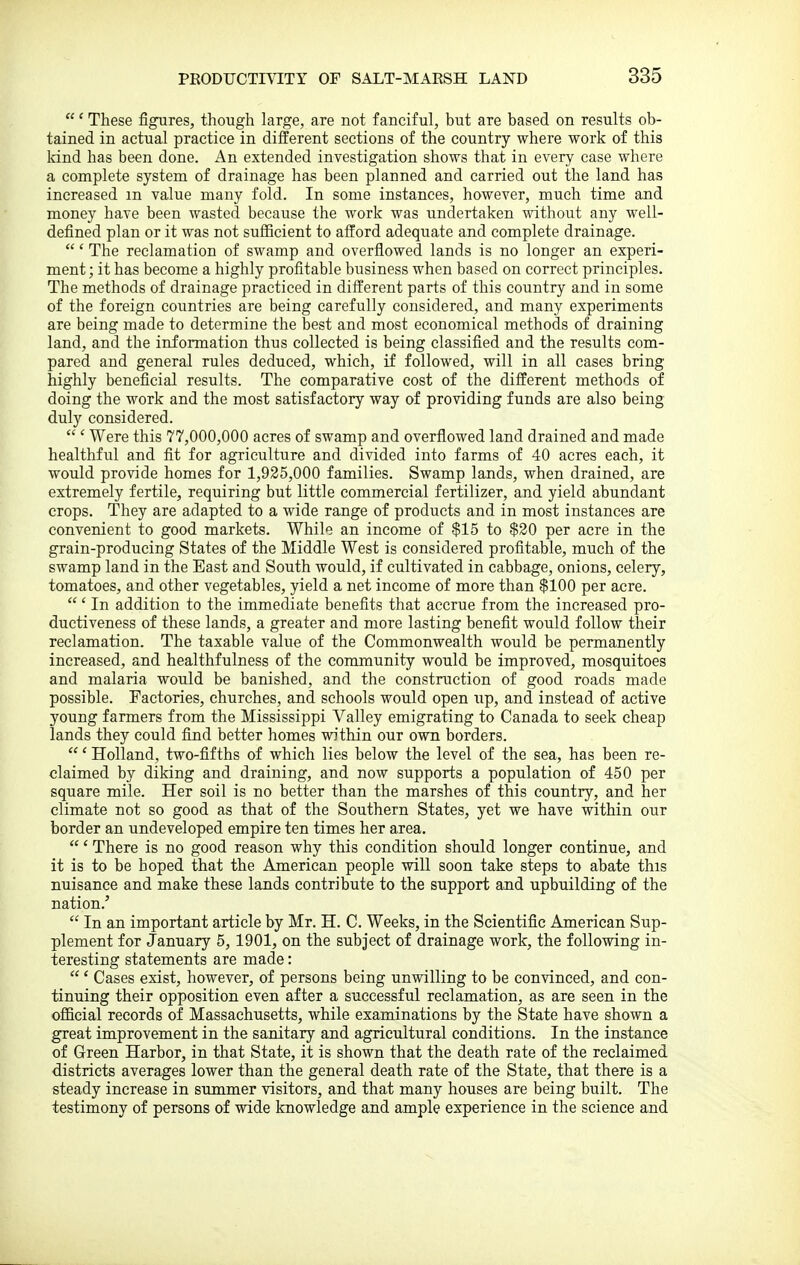 ' These figures, though large, are not fanciful, but are based on results ob- tained in actual practice in different sections of the country where work of this land has been done. An extended investigation shows that in every case where a complete system of drainage has been planned and carried out the land has increased m value many fold. In some instances, however, much time and money have been wasted because the work was undertaken without any well- defined plan or it was not sufficient to afford adequate and complete drainage. ' The reclamation of swamp and overflowed lands is no longer an experi- ment ; it has become a highly profitable business when based on correct principles. The methods of drainage practiced in different parts of this country and in some of the foreign countries are being carefully considered, and many experiments are being made to determine the best and most economical methods of draining land, and the information thus collected is being classified and the results com- pared and general rules deduced, which, if followed, will in all cases bring highly beneficial results. The comparative cost of the different methods of doing the work and the most satisfactory way of providing funds are also being duly considered.  ' Were this 77,000,000 acres of swamp and overflowed land drained and made healthful and fit for agriculture and divided into farms of 40 acres each, it would provide homes for 1,925,000 families. Swamp lands, when drained, are extremely fertile, requiring but little commercial fertilizer, and yield abundant crops. They are adapted to a wide range of products and in most instances are convenient to good markets. While an income of $15 to $20 per acre in the grain-producing States of the Middle West is considered profitable, much of the swamp land in the East and South would, if cultivated in cabbage, onions, celery, tomatoes, and other vegetables, yield a net income of more than $100 per acre. ' In addition to the immediate benefits that accrue from the increased pro- ductiveness of these lands, a greater and more lasting benefit would follow their reclamation. The taxable value of the Commonwealth would be permanently increased, and healthfulness of the community would be improved, mosquitoes and malaria would be banished, and the construction of good roads made possible. Factories, churches, and schools would open up, and instead of active young farmers from the Mississippi Valley emigrating to Canada to seek cheap lands they could find better homes within our own borders. ' Holland, two-fifths of which lies below the level of the sea, has been re- claimed by diking and draining, and now supports a population of 450 per square mile. Her soil is no better than the marshes of this country, and her climate not so good as that of the Southern States, yet we have within our border an undeveloped empire ten times her area. ' There is no good reason why this condition should longer continue, and it is to be hoped that the American people will soon take steps to abate this nuisance and make these lands contribute to the support and upbuilding of the nation.'  In an important article by Mr. H. C. Weeks, in the Scientific American Sup- plement for January 5, 1901, on the subject of drainage work, the following in- teresting statements are made:  ' Cases exist, however, of persons being unwilling to be convinced, and con- tinuing their opposition even after a successful reclamation, as are seen in the official records of Massachusetts, while examinations by the State have shown a great improvement in the sanitary and agricultural conditions. In the instance of Green Harbor, in that State, it is shown that the death rate of the reclaimed districts averages lower than the general death rate of the State, that there is a steady increase in summer visitors, and that many houses are being built. The testimony of persons of wide knowledge and ample experience in the science and