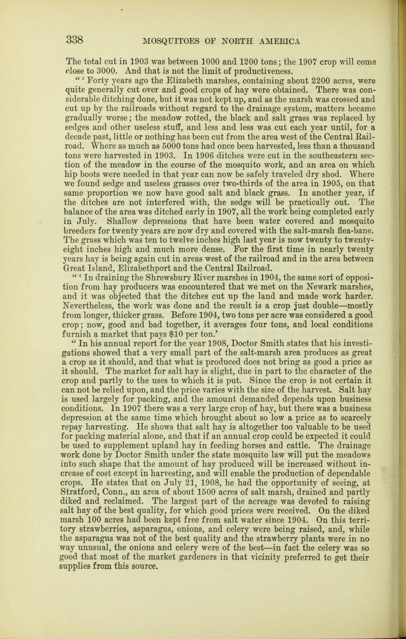 The total cut in 1903 was between 1000 and 1200 tons; the 1907 crop will come close to 3000. And that is not the limit of productiveness.  ' Forty years ago the Elizabeth marshes, containing about 3200 acres, were quite generally cut over and good crops of hay were obtained. There was con- siderable ditching done, but it was not kept up, and as the marsh was crossed and cut up by the railroads vvithout regard to the drainage system, matters became gradually worse; the meadow rotted, the black and salt grass was replaced by sedges and other useless stuff, and less and less was cut each year until, for a decade past, little or nothing has been cut from the area west of the Central Eail- road. Where as much as 5000 tons had once been harvested, less than a thousand tons were harvested in 1903. In 1906 ditches were cut in the southeastern sec- tion of the meadow in the course of the mosquito work, and an area on which hip boots were needed in that year can now be safely traveled dry shod. Where we found sedge and useless grasses over two-thirds of the area in 1905, on that same proportion we now have good salt and black grass. In another year, if the ditches are not interfered with, the sedge will be practically out. The balance of the area was ditched early in 1907, all the work being completed early in July. Shallow depressions that have been water covered and mosquito breeders for twenty years are now dry and covered with the salt-marsh flea-bane. The grass which was ten to twelve inches high last year is now twenty to twenty- eight inches high and much more dense. For the first time in nearly twenty years hay is being again cut in areas west of the railroad and in the area between Great Island, Elizabethport and the Central Eailroad.  ' In draining the Shrewsbury Eiver marshes in 1904, the same sort of opposi- tion from hay producers was encountered that we met on the Newark marshes, and it was objected that the ditches cut up the land and made work harder. Nevertheless, the work was done and the result is a crop just double—mostly from longer, thicker grass. Before 1904, two tons per acre was considered a good crop; now, good and bad together, it averages four tons, and local conditions furnish a market that pays $10 per ton.'  In his annual report for the year 1908, Doctor Smith states that his investi- gations showed that a very small part of the salt-marsh area produces as great a crop as it should, and that what is produced does not bring as good a price as it should. The market for salt hay is slight, due in part to the character of the crop and partly to the uses to which it is put. Since the crop is not certain it can not be relied upon, and the price varies with the size of the harvest. Salt hay is used largely for packing, and the amount demanded depends upon business conditions. In 1907 there was a very large crop of hay, but there was a business depression at the same time which brought about so low a price as to scarcely repay harvesting. He shows that salt hay is altogether too valuable to be used for packing material alone, and that if an annual crop could be expected it could be used to supplement upland hay in feeding horses and cattle. The drainage work done by Doctor Smith under the state mosquito law will put the meadows into such shape that the amount of hay produced will be increased without in- crease of cost except in harvesting, and will enable the production of dependable crops. He states that on July 21, 1908, he had the opportunity of seeing, at Stratford, Conn., an area of about 1500 acres of salt marsh, drained and partly diked and reclaimed. The largest part of the acreage was devoted to raising salt hay of the best quality, for which good prices were received. On the diked marsh 100 acres had been kept free from salt water since 1904, On this terri- tory strawberries, asparagus, onions, and celery were being raised, and, while the asparagus was not of the best quality and the strawberry plants were in no way unusual, the onions and celery were of the best—in fact the celery was so good that most of the market gardeners in that vicinity preferred to get their supplies from this source.