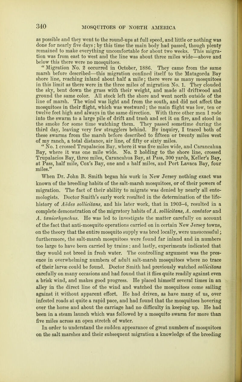 as possible and they went to the round-ups at full speed, and little or nothing was done for nearly five days ; by this time the main body had passed, though plenty remained to make everything uncomfortable for about two weeks. This migra- tion was from east to west and the line was about three miles wide—above and below this there were no mosquitoes. Migration No. 2 occurred in October, 1886. They came from the same marsh before described—this migration confined itself to the Matagorda Bay shore line, reaching inland about half a mile; there were as many mosquitoes in this limit as there were in the three miles of migration No. 1. They clouded the sky, bent down the grass with their weight, and made all driftwood and ground the same color. All stock left the shore and went north outside of the line of marsh. The wind was light and from the south, and did not affect the mosquitoes in their flight, which was westward; the main flight was low, ten or twelve feet high and always in the same direction. With three other men I rode into the swarm to a large pile of drift and trash and set it on fire, and stood in the smoke for some time watching them. They passed sometime during the third day, leaving very few stragglers behind. By inquiry, I traced both of these swarms from the marsh before described to fifteen or twenty miles west of my ranch, a total distance, air line, of fifty or sixty miles.  No. 1 crossed Trupalacios Bay, where it was five miles wide, and Carancahua Bay, where it was one mile wide. No. 2 holding to the shore line, crossed Trupalacios Bay, three miles, Carancahua Bay, at Pass, 300 yards, Keller's Bay, at Pass, half mile. Cox's Bay, one and a half miles, and Port Lavaca Bay, four miles. When Dr. John B. Smith began his work in New Jersey nothing exact was known of the breeding habits of the salt-marsh mosquitoes, or of their powers of migration. The fact of their ability to migrate was denied by nearly all ento- mologists. Doctor Smith's early work resulted in the determination of the life- history of Aedes sollidtans, and his later work, that in 1903-4, resulted in a complete demonstration of the migratory habits of A. solKcitans, A. cantator and A. tceniorhynclms. He was led to investigate the matter carefully on account of the fact that anti-mosquito operations carried on in certain New Jersey towns, on the theory that the entire mosquito supply was bred locally, were unsuccessful; furthermore, the salt-marsh mosquitoes were found far inland and in numbers too large to have been carried by trains ; and lastly, experiments indicated that they would not breed in fresh water. The controlling argument was the pres- ence in overwhelming numbers of adult salt-marsh mosquitoes where no trace of their larvae could be found. Doctor Smith had previously watched sollidtans carefully on many occasions and had found that it flies quite readily against even a brisk wind, and makes good progress. He placed himself several times in an alley in the direct line of the wind and watched the mosquitoes come sailing against it without apparent effort. He had driven, as have many of us, over infested roads at quite a rapid pace, and had found that the mosquitoes hovering over the horse and about the carriage had no difficulty in keeping up. He had been in a steam launch which was followed by a mosquito swarm for more than five miles across an open stretch of water. In order to understand the sudden appearance of great numbers of mosquitoes on the salt marshes and their subsequent migration a knowledge of the breeding