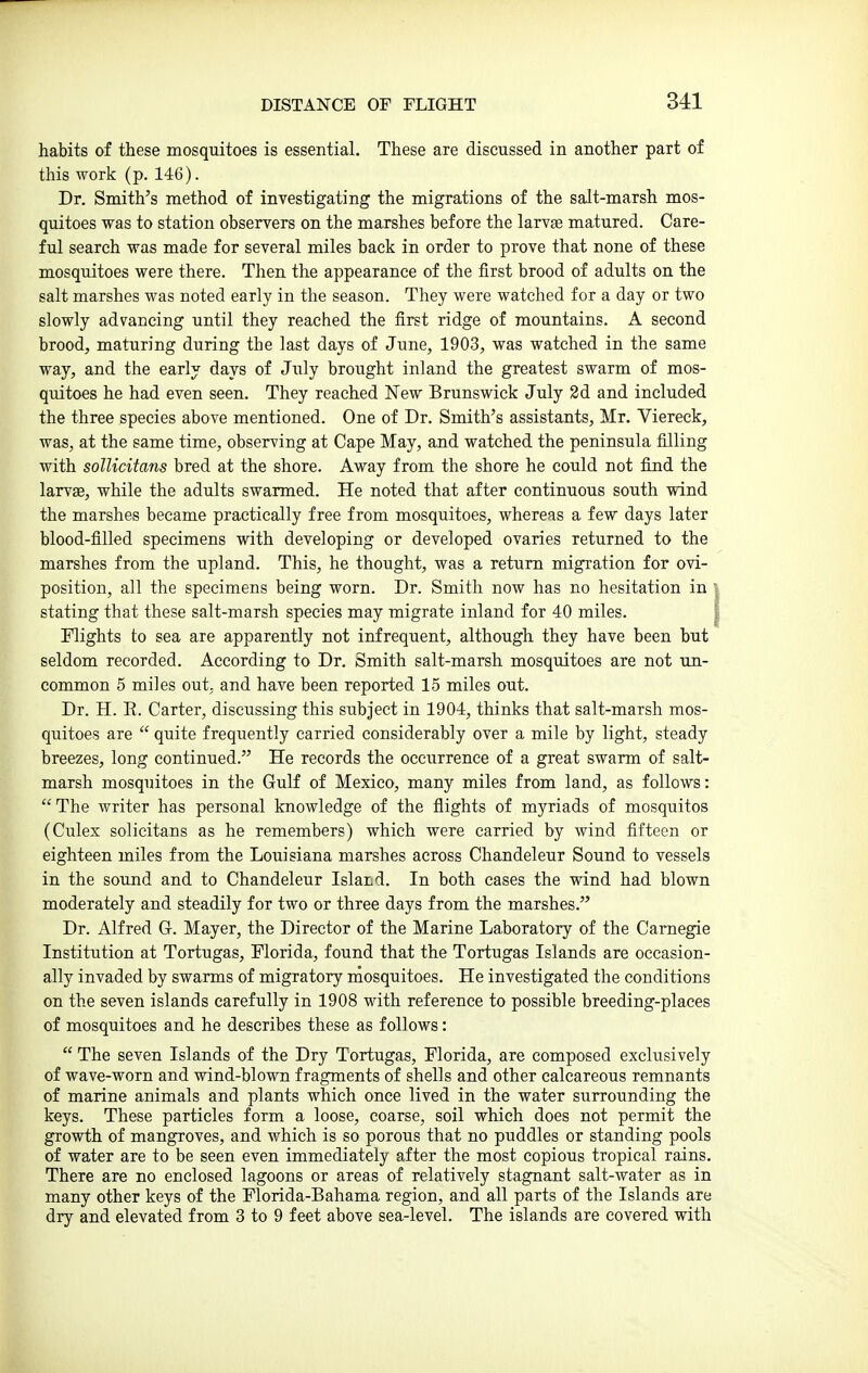 habits of these mosquitoes is essential. These are discussed in another part of this work (p. 146). Dr. Smith's method of investigating the migrations of the salt-marsh mos- quitoes was to station observers on the marshes before the larvse matured. Care- ful search was made for several miles back in order to prove that none of these mosquitoes were there. Then the appearance of the first brood of adults on the salt marshes was noted early in the season. They were watched for a day or two slowly advancing until they reached the first ridge of mountains. A second brood, maturing during the last days of June, 1903, was watched in the same way, and the early days of July brought inland the greatest swarm of mos- quitoes he had even seen. They reached New Brunswick July 2d and included the three species above mentioned. One of Dr. Smith's assistants, Mr. Viereck, was, at the same time, observing at Cape May, and watched the peninsula filling with sollicitans bred at the shore. Away from the shore he could not find the larvae, while the adults swarmed. He noted that after continuous south wind the marshes became practically free from mosquitoes, whereas a few days later blood-filled specimens with developing or developed ovaries returned to the marshes from the upland. This, he thought, was a return migration for ovi- position, all the specimens being worn. Dr. Smith now has no hesitation in stating that these salt-marsh species may migrate inland for 40 miles. Flights to sea are apparently not infrequent, although they have been but seldom recorded. According to Dr. Smith salt-marsh mosquitoes are not un- common 5 miles out, and have been reported 15 miles out. Dr. H. E. Carter, discussing this subject in 1904, thinks that salt-marsh mos- quitoes are  quite frequently carried considerably over a mile by light, steady breezes, long continued. He records the occurrence of a great swarm of salt- marsh mosquitoes in the Gulf of Mexico, many miles from land, as follows: The writer has personal knowledge of the flights of myriads of mosquitos (Culex solieitans as he remembers) which were carried by wind fifteen or eighteen miles from the Louisiana marshes across Chandeleur Sound to vessels in the sound and to Chandeleur Island. In both cases the wind had blown moderately and steadily for two or three days from the marshes. Dr. Alfred Gr. Mayer, the Director of the Marine Laboratory of the Carnegie Institution at Tortugas, Florida, found that the Tortugas Islands are occasion- ally invaded by swarms of migratory mosquitoes. He investigated the conditions on the seven islands carefully in 1908 with reference to possible breeding-places of mosquitoes and he describes these as follows:  The seven Islands of the Dry Tortugas, Florida, are composed exclusively of wave-worn and wind-blown fragments of shells and other calcareous remnants of marine animals and plants which once lived in the water surrounding the keys. These particles form a loose, coarse, soil which does not permit the growth of mangroves, and which is so porous that no puddles or standing pools of water are to be seen even immediately after the most copious tropical rains. There are no enclosed lagoons or areas of relatively stagnant salt-water as in many other keys of the Florida-Bahama region, and all parts of the Islands are dry and elevated from 3 to 9 feet above sea-level. The islands are covered with
