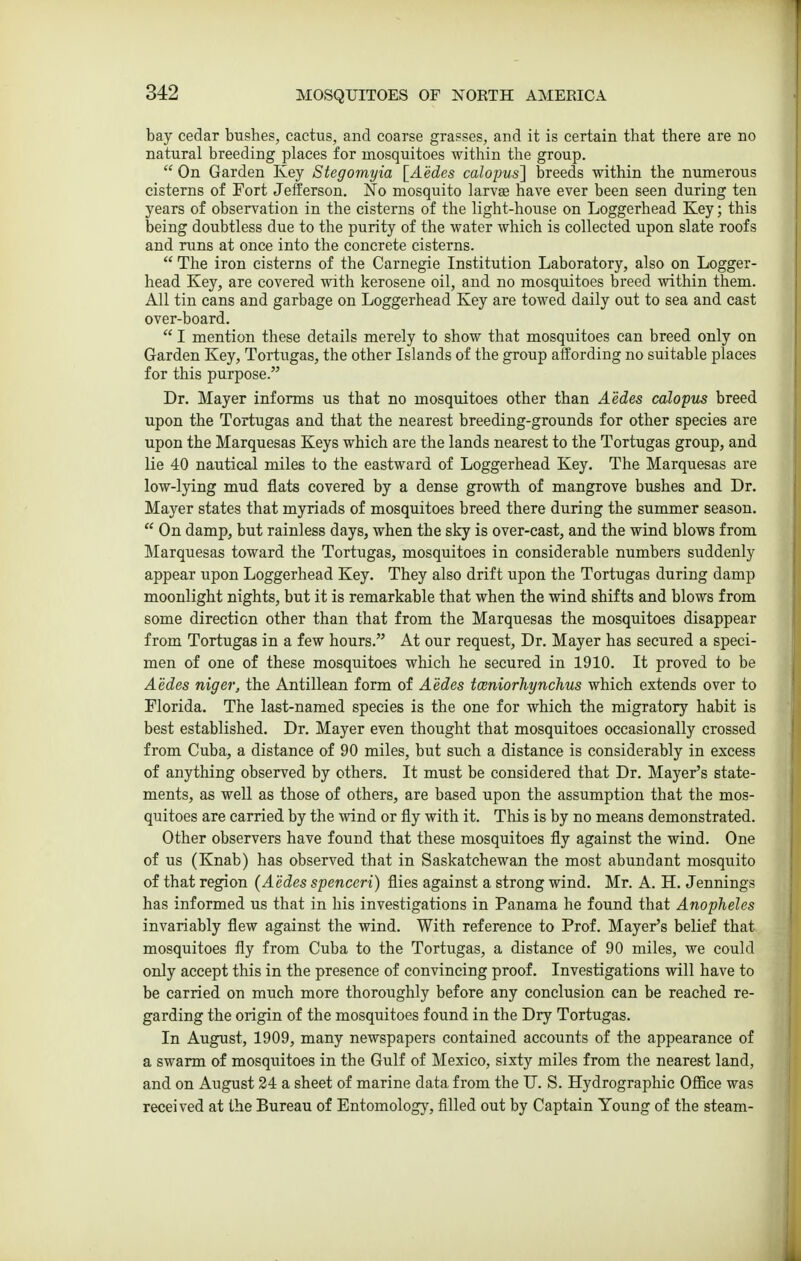 bay cedar bushes, cactus, and coarse grasses, and it is certain that there are no natural breeding places for mosquitoes within the group. On Garden Key Stegomyia [Aedes calopus} breeds within the numerous cisterns of Fort Jefferson. No mosquito larvae have ever been seen during ten years of observation in the cisterns of the light-house on Loggerhead Key; this being doubtless due to the purity of the water which is collected upon slate roofs and runs at once into the concrete cisterns. The iron cisterns of the Carnegie Institution Laboratory, also on Logger- head Key, are covered with kerosene oil, and no mosquitoes breed within them. All tin cans and garbage on Loggerhead Key are towed daily out to sea and cast over-board. I mention these details merely to show that mosquitoes can breed only on Garden Key, Tortugas, the other Islands of the group affording no suitable places for this purpose. Dr. Mayer informs us that no mosquitoes other than Aedes calopus breed upon the Tortugas and that the nearest breeding-grounds for other species are upon the Marquesas Keys which are the lands nearest to the Tortugas group, and lie 40 nautical miles to the eastward of Loggerhead Key. The Marquesas are low-ljdng mud flats covered by a dense growth of mangrove bushes and Dr. Mayer states that myriads of mosquitoes breed there during the summer season. On damp, but rainless days, when the sky is over-cast, and the wind blows from Marquesas toward the Tortugas, mosquitoes in considerable numbers suddenly appear upon Loggerhead Key. They also drift upon the Tortugas during damp moonlight nights, but it is remarkable that when the wind shifts and blows from some direction other than that from the Marquesas the mosquitoes disappear from Tortugas in a few hours. At our request. Dr. Mayer has secured a speci- men of one of these mosquitoes which he secured in 1910. It proved to be Aedes niger, the Antillean form of Aedes toeniorliynclius which extends over to Florida. The last-named species is the one for which the migratory habit is best established. Dr. Mayer even thought that mosquitoes occasionally crossed from Cuba, a distance of 90 miles, but such a distance is considerably in excess of anything observed by others. It must be considered that Dr. Mayer's state- ments, as well as those of others, are based upon the assumption that the mos- quitoes are carried by the wind or fly with it. This is by no means demonstrated. Other observers have found that these mosquitoes fly against the wind. One of us (Knab) has observed that in Saskatchewan the most abundant mosquito of that region {Aedes spenceri) flies against a strong wind. Mr. A. H. Jennings has informed us that in his investigations in Panama he found that Anopheles invariably flew against the wind. With reference to Prof. Mayer's belief that mosquitoes fly from Cuba to the Tortugas, a distance of 90 miles, we could only accept this in the presence of convincing proof. Investigations will have to be carried on much more thoroughly before any conclusion can be reached re- garding the origin of the mosquitoes found in the Dry Tortugas. In August, 1909, many newspapers contained accounts of the appearance of a swarm of mosquitoes in the Gulf of Mexico, sixty miles from the nearest land, and on August 24 a sheet of marine data from the U. S. Hydrographic Office was received at the Bureau of Entomology, filled out by Captain Young of the steam-