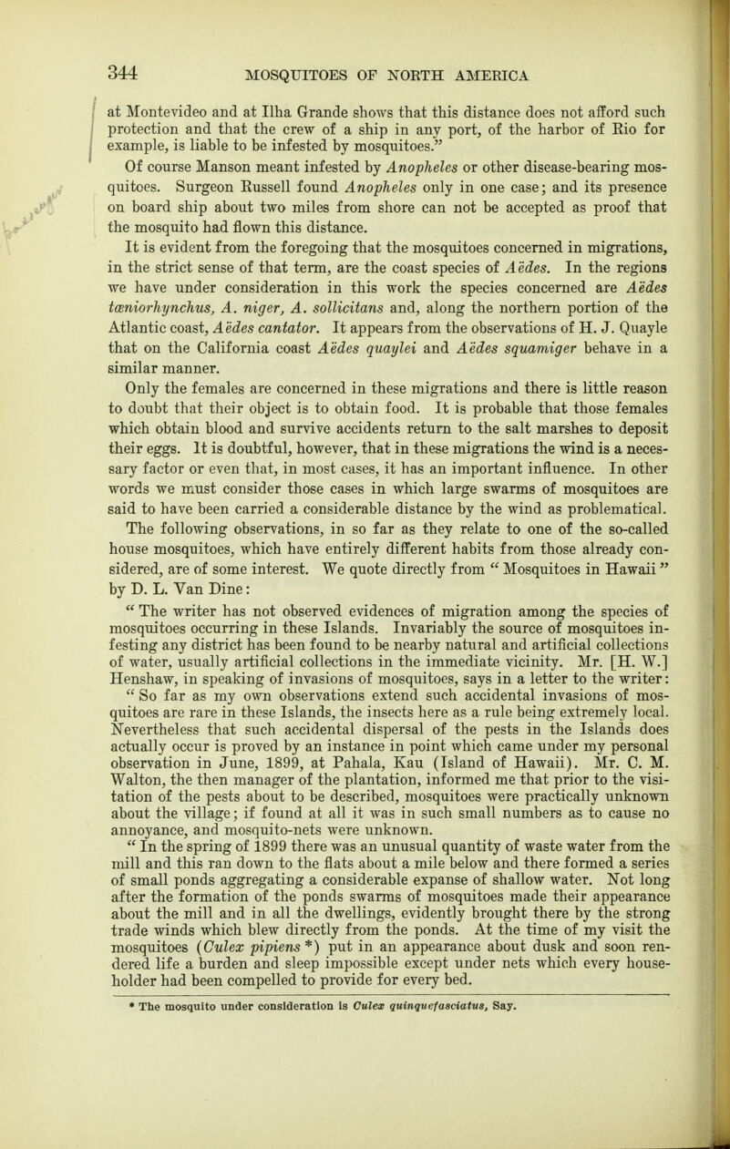 at Montevideo and at Ilha Grande shows that this distance does not afford such protection and that the crew of a ship in any port, of the harbor of Rio for example, is liable to be infested by mosquitoes. Of course Manson meant infested by Anopheles or other disease-bearing mos- quitoes. Surgeon Eussell found Anopheles only in one case; and its presence on board ship about two miles from shore can not be accepted as proof that the mosquito had flown this distance. It is evident from the foregoing that the mosquitoes concerned in migrations, in the strict sense of that term, are the coast species of Aedes. In the regions we have under consideration in this work the species concerned are Aedes tceniorhynchus, A. niger, A. sollicitans and, along the northern portion of the Atlantic coast, Aedes cantator. It appears from the observations of H. J. Quayle that on the California coast Aedes quaylei and Aedes squamiger behave in a similar manner. Only the females are concerned in these migrations and there is little reason to doubt that their object is to obtain food. It is probable that those females which obtain blood and survive accidents return to the salt marshes to deposit their eggs. It is doubtful, however, that in these migrations the wind is a neces- sary factor or even that, in most cases, it has an important influence. In other words we must consider those cases in which large swarms of mosquitoes are said to have been carried a considerable distance by the wind as problematical. The following observations, in so far as they relate to one of the so-called house mosquitoes, which have entirely different habits from those already con- sidered, are of some interest. We quote directly from  Mosquitoes in Hawaii by D. L. Van Dine:  The writer has not observed evidences of migration among the species of mosquitoes occurring in these Islands. Invariably the source of mosquitoes in- festing any district has been found to be nearby natural and artificial collections of water, usually artificial collections in the immediate vicinity. Mr. [H. W.] Henshaw, in speaking of invasions of mosquitoes, says in a letter to the writer:  So far as my own observations extend such accidental invasions of mos- quitoes are rare in these Islands, the insects here as a rule being extremely local. Nevertheless that such accidental dispersal of the pests in the Islands does actually occur is proved by an instance in point which came under my personal observation in June, 1899, at Pahala, Kau (Island of Hawaii). Mr. C. M. Walton, the then manager of the plantation, informed me that prior to the visi- tation of the pests about to be described, mosquitoes were practically unknown about the village; if found at all it was in such small numbers as to cause no annoyance, and mosquito-nets were unknown.  In the spring of 1899 there was an unusual quantity of waste water from the mill and this ran down to the flats about a mile below and there formed a series of small ponds aggregating a considerable expanse of shallow water. Not long after the formation of the ponds swarms of mosquitoes made their appearance about the mill and in all the dwellings, evidently brought there by the strong trade winds which blew directly from the ponds. At the time of my visit the mosquitoes (Culex pipiens *) put in an appearance about dusk and soon ren- dered life a burden and sleep impossible except under nets which every house- holder had been compelled to provide for every bed. * The mosquito under consideration Is Culex quinquefasciatus. Say.