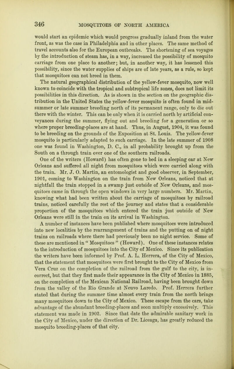 would start an epidemic which would progress gradually inland from the water front, as was the case in Philadelphia and in other places. The same method of travel accounts also for the European outbreaks. The shortening of sea voyages by the introduction of steam has, in a way, increased the possibility of mosquito carriage from one place to another; but, in another way, it has lessened this possibility, since the water supplies of ships are of late years, as a rule, so kept that mosquitoes can not breed in them. The natural geographical distribution of the yellow-fever mosquito, now well known to coincide with the tropical and subtropical life zones, does not limit its possibilities in this direction. As is shown in the section on the geographic dis- tribution in the United States the yellow-fever mosquito is often found in mid- summer or late summer breeding north of its permanent range, only to die out there with the winter. This can be only when it is carried north by artificial con- veyances during the summer, flying out and breeding for a generation or so where proper breeding-places are at hand. Thus, in August, 1904, it was found to be breeding on the grounds of the Exposition at St. Louis. The yellow-fever mosquito is particularly adapted to such carriage. In the late summer of 1908 one was found in Washington, D. C, in all probability brought up from the South on a through train over one of the southern railroads. One of the writers (Howard) has often gone to bed in a sleeping car at New Orleans and suffered all night from mosquitoes which were carried along with the train. Mr. J. 0. Martin, an entomologist and good observer, in September, 1901, coming to Washington on the train from New Orleans, noticed that at nightfall the train stopped in a swamp just outside of New Orleans, and mos- quitoes came in through the open windows in very large numbers. Mr. Martin, knowing what had been written about the carriage of mosquitoes by railroad trains, noticed carefully the rest of the journey and states that a considerable proportion of the mosquitoes which entered the train just outside of New Orleans were still in the train on its arrival in Washington. A number of instances have been published where mosquitoes were introduced into new localities by the rearrangement of trains and the putting on of night trains on railroads where there had previously been no night service. Some of these are mentioned in  Mosquitoes  (Howard). One of these instances relates to the introduction of mosquitoes into the City of Mexico. Since its publication the vrriters have been informed by Prof. A. L. Herrera, of the City of Mexico, that the statement that mosquitoes were first brought to the City of Mexico from Vera Cruz on the completion of the railroad from the gulf to the city, is in- correct, but that they first made their appearance in the City of Mexico in 1885, on the completion of the Mexican National Railroad, having been brought down from the valley of the Eio Grande at Neuvo Laredo. Prof. Herrera further stated that during the summer time almost every train from the north brings many mosquitoes down to the City of Mexico. These escape from the cars, take advantage of the abundant breeding-places and soon multiply excessively. This statement was made in 1903. Since that date the admirable sanitary work in the City of Mexico, under the direction of Dr. Liceaga, has greatly reduced the mosquito breeding-places of that city.