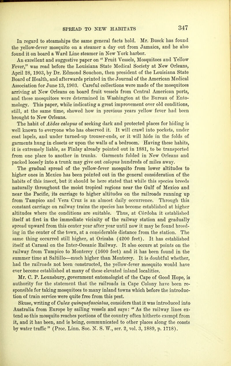 SPREAD TO NEW HABITATS In regard to steamships the same general facts hold. Mr. Busck has found the yellow-fever mosquito on a steamer a day out from Jamaica, and he also found it on hoard a Ward Line steamer in Few York harbor. An excellent and suggestive paper on  Fruit Vessels, Mosquitoes and Yellow Fever, was read before the Louisiana State Medical Society at New Orleans, April 28, 1903, by Dr. Edmond Souchon, then president of the Louisiana State Board of Health, and afterwards printed in the Journal of the American Medical Association for June 13, 1903. Careful collections were made of the mosquitoes arriving at New Orleans on board fruit vessels from Central American ports, and these mosquitoes were determined in Washington at the Bureau of Ento- mology. This paper, while indicating a great improvement over old conditions, still, at the same time, showed how in previous years yellow fever had been brought to New Orleans. The habit of Aedes calopus of seeking dark and protected places for hiding is well known to everj'-one who has observed it. It will crawl into pockets, under coat lapels, and under tumed-up trouser-ends, or it will hide in the folds of garments hung in closets or upon the walls of a bedroom. Having these habits, it is extremely liable, as Finlay already pointed out in 1881, to be transported from one place to another in trunks. Garments folded in New Orleans and packed loosely into a trunk may give out calopus hundreds of miles away. The gradual spread of the yellow-fever mosquito from lower altitudes to higher ones in Mexico has been pointed out in the general consideration of the habits of this insect, but it should be here stated that while this species breeds naturally throughout the moist tropical regions near the Gulf of Mexico and near the Pacific, its carriage to higher altitudes on the railroads running up from Tampico and Vera Cruz is an almost daily occurrence. Through this constant carriage on railway trains the species has become established at higher altitudes where the conditions are suitable. Thus, at Cordoba it established itself at first in the immediate vicinity of the railway station and gradually spread upward from this center year after year until now it may be found breed- ing in the center of the town, at a considerable distance from the station. The same thing occurred still higher, at Orizaba (4200 feet). It has established itself at Carasal on the Inter-Oceanic Eailway. It also occurs at points on the railway from Tampico to Monterey (1600 feet) and it has been found in the summer time at Saltillo—much higher than Monterey. It is doubtful whether, had the railroads not been constructed, the yellow-fever mosquito would have ever become established at many of these elevated inland localities. Mr. C. P. Lounsbury, government entomologist of the Cape of Good Hope, is authority for the statement that the railroads in Cape Colony have been re- sponsible for taking mosquitoes to many inland towns which before the introduc- tion of train service were quite free from this pest. Skuse, writing of Culex quinquefasciatus, considers that it was introduced into Australia from Europe by sailing vessels and says:  As the railway lines ex- tend so this mosquito reaches portions of the country often hitherto exempt from it, and it has been, and is being, communicated to other places along the coasts by water traffic  (Proc. Linn. Sec. N. S. W., ser. 2, vol. 3, 1889, p. 1718).