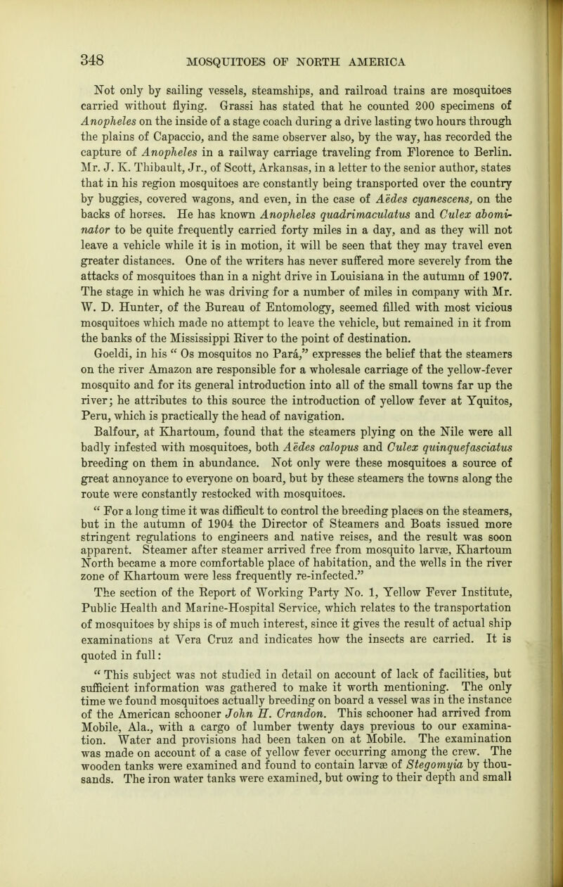 Not only by sailing vessels, steamships, and railroad trains are mosquitoes carried without flying. Grassi has stated that he counted 200 specimens of Anopheles on the inside of a stage coach during a drive lasting two hours through the plains of Capaccio, and the same observer also, by the way, has recorded the capture of Anopheles in a railway carriage traveling from Florence to Berlin. Mr. J. K. Thibault, Jr., of Scott, Arkansas, in a letter to the senior author, states that in his region mosquitoes are constantly being transported over the country by buggies, covered wagons, and even, in the case of Aedes cyanescens, on the backs of horses. He has known Anopheles quadrimaculatus and Culex ahomi- nator to be quite frequently carried forty miles in a day, and as they will not leave a vehicle while it is in motion, it will be seen that they may travel even greater distances. One of the writers has never suffered more severely from the attacks of mosquitoes than in a night drive in Louisiana in the autumn of 1907. The stage in which he was driving for a number of miles in company with Mr. W. D. Hunter, of the Bureau of Entomology, seemed filled with most vicious mosquitoes which made no attempt to leave the vehicle, but remained in it from the banks of the Mississippi Eiver to the point of destination. Goeldi, in his  Os mosquitos no Para, expresses the belief that the steamers on the river Amazon are responsible for a wholesale carriage of the yellow-fever mosquito and for its general introduction into all of the small towns far up the river; he attributes to this source the introduction of yellow fever at Yquitos, Peru, which is practically the head of navigation. Balfour, at Khartoum, found that the steamers plying on the Nile were all badly infested with mosquitoes, both Aedes calopus and Culex quinquefasciatus breeding on them in abundance. Not only were these mosquitoes a source of great annoyance to everyone on board, but by these steamers the towns along the route were constantly restocked with mosquitoes.  For a long time it was difficult to control the breeding places on the steamers, but in the autumn of 1904 the Director of Steamers and Boats issued more stringent regulations to engineers and native reises, and the result was soon apparent. Steamer after steamer arrived free from mosquito larvae, Khartoum North became a more comfortable place of habitation, and the wells in the river zone of Khartoum were less frequently re-infected. The section of the Eeport of Working Party No. 1, Yellow Fever Institute, Public Health and Marine-Hospital Service, which relates to the transportation of mosquitoes by ships is of much interest, since it gives the result of actual ship examinations at Vera Cruz and indicates how the insects are carried. It is quoted in full:  This subject was not studied in detail on account of lack of facilities, but sufficient information was gathered to make it worth mentioning. The only time we found mosquitoes actually breeding on board a vessel was in the instance of the American schooner John H. Crandon. This schooner had arrived from Mobile, Ala., with a cargo of lumber twenty days previous to our examina- tion. Water and provisions had been taken on at Mobile. The examination was made on account of a case of yellow fever occurring among the crew. The wooden tanks were examined and found to contain larvas of Stegomyia by thou- sands. The iron water tanks were examined, but owing to their depth and small