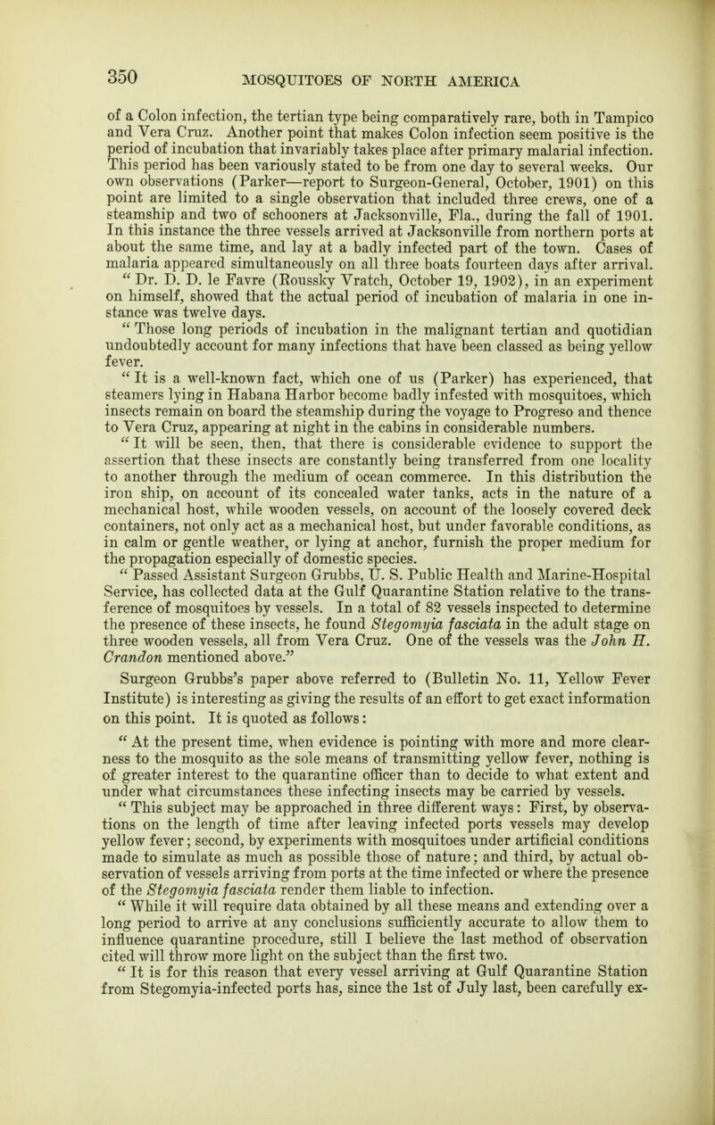 of a Colon infection, the tertian type being comparatively rare, both in Tampico and Vera Cruz. Another point that makes Colon infection seem positive is the period of incubation that invariably takes place after primary malarial infection. This period has been variously stated to be from one day to several weeks. Our own observations (Parker—report to Surgeon-General, October, 1901) on this point are limited to a single observation that included three crews, one of a steamship and two of schooners at Jacksonville, Fla., during the fall of 1901. In this instance the three vessels arrived at Jacksonville from northern ports at about the same time, and lay at a badly infected part of the town. Cases of malaria appeared simultaneously on all three boats fourteen days after arrival.  Dr. D. D. le Favre (Rousslcy Vratch, October 19, 1902), in an experiment on himself, showed that the actual period of incubation of malaria in one in- stance was twelve days.  Those long periods of incubation in the malignant tertian and quotidian undoubtedly account for many infections that have been classed as being yellow fever.  It is a well-known fact, which one of us (Parker) has experienced, that steamers lying in Habana Harbor become badly infested with mosquitoes, which insects remain on board the steamship during the voyage to Progreso and thence to Vera Cruz, appearing at night in the cabins in considerable numbers.  It will be seen, then, that there is considerable evidence to support the assertion that these insects are constantly being transferred from one locality to another through the medium of ocean commerce. In this distribution the iron ship, on account of its concealed water tanks, acts in the nature of a mechanical host, while wooden vessels, on account of the loosely covered deck containers, not only act as a mechanical host, but under favorable conditions, as in calm or gentle weather, or lying at anchor, furnish the proper medium for the propagation especially of domestic species.  Passed Assistant Surgeon Gnibbs, U. S. Public Health and Marine-Hospital Service, has collected data at the Gulf Quarantine Station relative to the trans- ference of mosquitoes by vessels. In a total of 83 vessels inspected to determine the presence of these insects, he found Stegomyia fasciata in the adult stage on three wooden vessels, all from Vera Cruz. One of the vessels was the John E. Crandon mentioned above. Surgeon Grubbs's paper above referred to (Bulletin No. 11, Yellow Fever Institute) is interesting as giving the results of an effort to get exact information on this point. It is quoted as follows:  At the present time, when evidence is pointing with more and more clear- ness to the mosquito as the sole means of transmitting yellow fever, nothing is of greater interest to the quarantine officer than to decide to what extent and under what circumstances these infecting insects may be carried by vessels.  This subject may be approached in three different ways: First, by observa- tions on the length of time after leaving infected ports vessels may develop yellow fever; second, by experiments with mosquitoes under artificial conditions made to simulate as much as possible those of nature; and third, by actual ob- servation of vessels arriving from ports at the time infected or where the presence of the Stegomyia fasciata render them liable to infection.  While it will require data obtained by all these means and extending over a long period to arrive at any conclusions sufficiently accurate to allow them to influence quarantine procedure, still I believe the last method of observation cited will throw more light on the subject than the first two.  It is for this reason that every vessel arriving at Gulf Quarantine Station from Stegomyia-infected ports has, since the 1st of July last, been carefully ex-