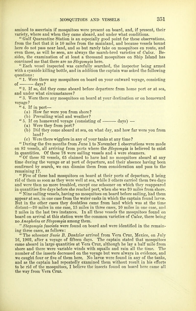 amined to ascertain if mosquitoes were present on board, and, if present, their variety, where and when they came aboard, and under what conditions.  Gulf Quarantine Station is an especially good point for these observations, from the fact that it is 10 miles from the mainland, and because vessels bound here do not pass near land, and so but rarely take on mosquitoes en route, and even these, as will be seen, are always the marsh-bred varieties of Gulex. Be- sides, the examination of at least a thousand mosquitoes on Ship Island has convinced me that there are no Stegomyia here.  Each vessel inspected was carefully searched, the inspector being armed with a cyanide killing bottle, and in addition the captain was asked the following questions:  1. Were there any mosquitoes on board on your outward voyage, consisting of days ?  2. If so, did they come aboard before departure from home port or at sea, and under what circumstances ?  3. Were there any mosquitoes on board at your destination or on homeward voyage ?  4. If in port— (a) How far were you from shore? (b) Prevailing wind and weather? 5. If on homeward voyage (consisting of days) — (a) Were they from port ? (b) Did they come aboard at sea, on what day, and how far were you from land ? (c) Were there wigglers in any of your tanks at any time ?  During the five months from June 1 to November 1 observations were made on 82 vessels, all arriving from ports where the Stegomyia is believed to exist in quantities. Of these 78 were sailing vessels and 4 were steamers.  Of these 83 vessels, 65 claimed to have had no mosquitoes aboard at any time during the voyage or at port of departure, and their absence having been confirmed by search, we can dismiss them from consideration and pass to the remaining 17.  Five of these had mosquitoes on board at their ports of departure, 2 being rid of them as soon as they were well at sea, while 3 others carried them two days and were then no more troubled, except one schooner on which they reappeared in quantities five days before she reached port, when she was 20 miles from shore.  Mne sailing vessels, having no mosquitoes on board before sailing, had them appear at sea, in one case from the water casks in which the captain found larv^. But in the other cases they doubtless came from land which was at the time distant—20 miles in one case, 15 miles in three eases, 10 miles in one case, and 2 miles in the last two instances. In all these vessels the mosquitoes found on board on arrival at this station were the common varieties of Culex, there being no Anopheles or Stegomyia among them.  Stegomyia fasdata were found on board and were identified in the remain- ing three cases, as follows:  The schooner Susie B. Dantzler arrived from Vera Cruz, Mexico, on July 16, 1902, after a voyage of fifteen days. The captain stated that mosquitoes came aboard in large quantities at Vera Cruz, although he lay a half mile from shore and there were variable winds with squalls and rain all the time. The number of the insects decreased on the voyage but were always in evidence, and we caught four or five of them here. No larvae were found in any of the tanks, and as the captain had repeatedly examined them without result in his efforts to be rid of the mosqiiitoes, I believe the insects found on board here came all the way from Vera Cruz.