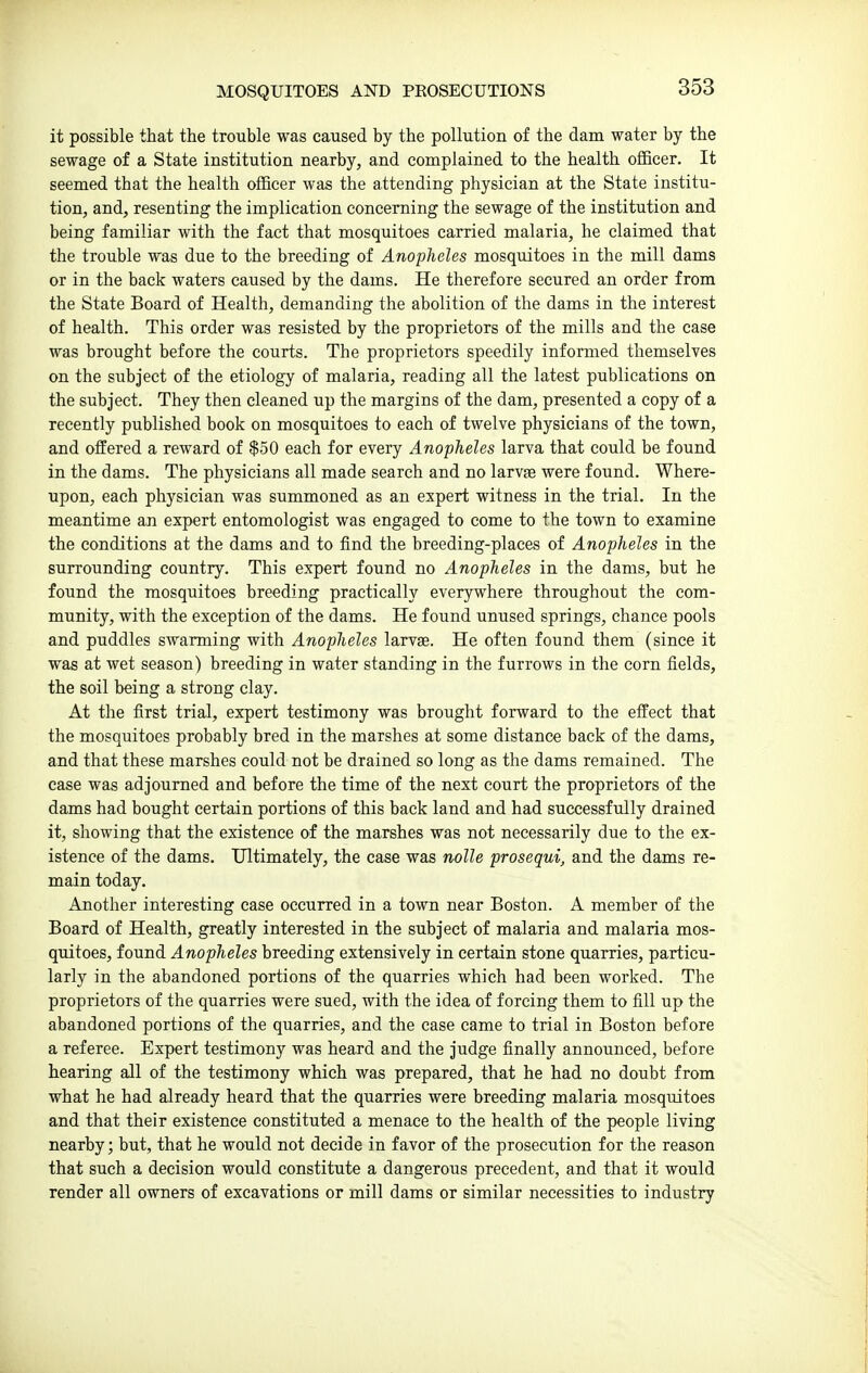 it possible that the trouble was caused by the pollution of the dam water by the sewage of a State institution nearby, and complained to the health officer. It seemed that the health officer was the attending physician at the State institu- tion, and, resenting the implication concerning the sewage of the institution and being familiar with the fact that mosquitoes carried malaria, he claimed that the trouble was due to the breeding of Anopheles mosquitoes in the mill dams or in the back waters caused by the dams. He therefore secured an order from the State Board of Health, demanding the abolition of the dams in the interest of health. This order was resisted by the proprietors of the mills and the case was brought before the courts. The proprietors speedily informed themselves on the subject of the etiology of malaria, reading all the latest publications on the subject. They then cleaned up the margins of the dam, presented a copy of a recently published book on mosquitoes to each of twelve physicians of the town, and offered a reward of $50 each for every Anopheles larva that could be found in the dams. The physicians all made search and no larvfe were found. Where- upon, each physician was summoned as an expert witness in the trial. In the meantime an expert entomologist was engaged to come to the town to examine the conditions at the dams and to find the breeding-places of Anopheles in the surrounding country. This expert found no Anopheles in the dams, but he found the mosquitoes breeding practically everywhere throughout the com- munity, with the exception of the dams. He found unused springs, chance pools and puddles swarming with Anopheles larvae. He often found them (since it was at wet season) breeding in water standing in the furrows in the corn fields, the soil being a strong clay. At the first trial, expert testimony was brought forward to the effect that the mosquitoes probably bred in the marshes at some distance back of the dams, and that these marshes could not be drained so long as the dams remained. The case was adjourned and before the time of the next court the proprietors of the dams had bought certain portions of this back land and had successfully drained it, showing that the existence of the marshes was not necessarily due to the ex- istence of the dams. Ultimately, the case was nolle prosequi, and the dams re- main today. Another interesting case occurred in a town near Boston. A member of the Board of Health, greatly interested in the subject of malaria and malaria mos- quitoes, found Anopheles breeding extensively in certain stone quarries, particu- larly in the abandoned portions of the quarries which had been worked. The proprietors of the quarries were sued, with the idea of forcing them to fill up the abandoned portions of the quarries, and the case came to trial in Boston before a referee. Expert testimony was heard and the judge finally announced, before hearing all of the testimony which was prepared, that he had no doubt from what he had already heard that the quarries were breeding malaria mosquitoes and that their existence constituted a menace to the health of the people living nearby; but, that he would not decide in favor of the prosecution for the reason that such a decision would constitute a dangerous precedent, and that it would render all owners of excavations or mill dams or similar necessities to industry