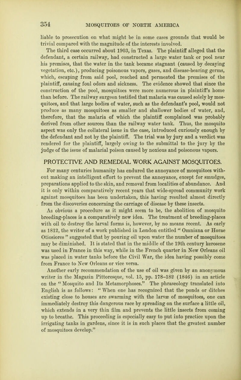 liable to prosecution on what might be in some cases grounds that would be trivial compared with the magnitude of the interests involved. The third case occurred about 1903, in Texas. The plaintiff alleged that the defendant, a certain railway, had constructed a large water tank or pool near his premises, that the water in the tank became stagnant (caused by decaying vegetation, etc.), producing poisonous vapors, gases, and disease-bearing germs, which, escaping from said pool, reached and penneated the premises of the plaintiff, causing foul odors and sickness. The evidence showed that since the construction of the pool, mosquitoes were more numerous in plaintiff's home than before. The railway surgeon testified that malaria was caused solely by mos- quitoes, and that large bodies of water, such as the defendant's pool, would not produce as many mosquitoes as smaller and shallower bodies of water, and, therefore, that the malaria of which the plaintiff complained was probably derived from other sources than the railway water tank. Thus, the mosquito aspect was only the collateral issue in the case, introduced curiously enough by the defendant and not by the plaintiff. The trial was by jury and a verdict was rendered for the plaintiff, largely owing to the submittal to the jury by the judge of the issue of malarial poison caused by noxious and poisonous vapors. PROTECTIVE AND REMEDIAL WORK AGAINST MOSQUITOES. For many centuries humanity has endured the annoyance of mosquitoes with- out making an intelligent effort to prevent the annoyance, except for smudges, preparations applied to the skin, and removal from localities of abundance. And it is only within comparatively recent years that wide-spread community work against mosquitoes has been undertaken, this having resulted almost directly from the discoveries concerning the carriage of disease by these insects. As obvious a procedure as it might seem to be, the abolition of mosquito breeding-places is a comparatively new idea. The treatment of breeding-places with oil to destroy the larval forms is, however, by no means recent. As early as 1812, the writer of a work published in London entitled  Omniana or Horae Otiosiores  suggested that by pouring oil upon water the number of mosquitoes may be diminished. It is stated that in the middle of the 19th century kerosene was used in France in this way, while in the French quarter in New Orleans oil was placed in water tanks before the Civil War, the idea having possibly come from France to New Orleans or vice versa. Another early recommendation of the use of oil was given by an anonymous writer in the Magazin Pittoresque, vol. 15, pp. 178-182 (1846) in an article on the  Mosquito and Its Metamorphoses. The phraseology translated into English is as follows:  When one has recognized that the ponds or ditches existing close to houses are swarming with the larvge of mosquitoes, one can immediately destroy this dangerous race by spreading on the surface a little oil, which extends in a very thin film and prevents the little insects from coming up to breathe. This proceeding is especially easy to put into practice upon the irrigating tanks in gardens, since it is in such places that the greatest number of mosquitoes develop.