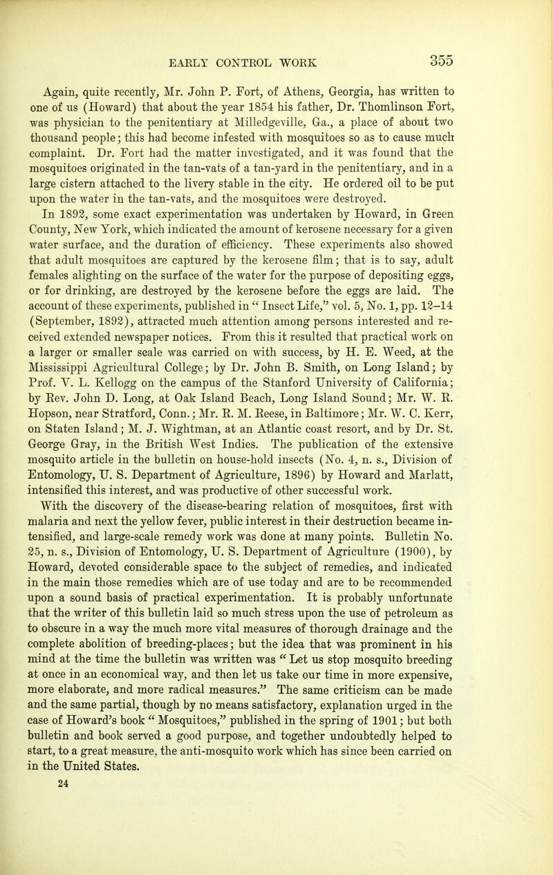 Again, quite recently, Mr. John P. Fort, of Athens, Georgia, has written to one of us (Howard) that about the year 1854 his father. Dr. Thomlinson Fort, was physician to the penitentiary at Milledgeville, Ga., a place of about two thousand people; this had become infested with mosquitoes so as to cause much complaint. Dr. Fort had the matter investigated, and it was found that the mosquitoes originated in the tan-vats of a tan-yard in the penitentiary, and in a large cistern attached to the livery stable in the city. He ordered oil to be put upon the water in the tan-vats, and the mosquitoes were destroyed. In 1892, some exact experimentation was undertaken by Howard, in Green County, New York, which indicated the amount of kerosene necessary for a given water surface, and the duration of efficiency. These experiments also showed that adult mosquitoes are captured by the kerosene film; that is to say, adult females alighting on the surface of the water for the purpose of depositing eggs, or for drinking, are destroyed by the kerosene before the eggs are laid. The account of these experiments, published in  Insect Life, vol. 5, No. 1, pp. 12-14 (September, 1892), attracted much attention among persons interested and re- ceived extended newspaper notices. From this it resulted that practical work on a larger or smaller scale was carried on with success, by H. E. Weed, at the Mississippi Agricultural College; by Dr. John B. Smith, on Long Island; by Prof. V. L. Kellogg on the campus of the Stanford University of California; by Eev. John D. Long, at Oak Island Beach, Long Island Sound; Mr. W. E. Hopson, near Stratford, Conn.; Mr. E. M. Eeese, in Baltimore; Mr. W. C. Kerr, on Staten Island; M. J. Wightman, at an Atlantic coast resort, and by Dr. St. George Gray, in the British West Indies. The publication of the extensive mosquito article in the bulletin on house-hold insects (No. 4, n. s.. Division of Entomology, U. S. Department of Agriculture, 1896) by Howard and Marlatt, intensified this interest, and was productive of other successful work. With the discovery of the disease-bearing relation of mosquitoes, first with malaria and next the yellow fever, public interest in their destruction became in- tensified, and large-scale remedy work was done at many points. Bulletin No. 25, n. s.. Division of Entomology, U. S. Department of Agriculture (1900), by Howard, devoted considerable space to the subject of remedies, and indicated in the main those remedies which are of use today and are to be recommended upon a sound basis of practical experimentation. It is probably unfortunate that the writer of this bulletin laid so much stress upon the use of petroleum as to obscure in a way the much more vital measures of thorough drainage and the complete abolition of breeding-places; but the idea that was prominent in his mind at the time the bulletin was written was  Let us stop mosquito breeding at once in an economical way, and then let us take our time in more expensive, more elaborate, and more radical measures. The same criticism can be made and the same partial, though by no means satisfactory, explanation urged in the ease of Howard's book  Mosquitoes, published in the spring of 1901; but both bulletin and book served a good purpose, and together undoubtedly helped to start, to a great measure, the anti-mosquito work which has since been carried on in the United States. 24
