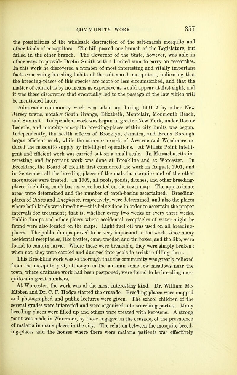the possibilities of the wholesale destruction of the salt-marsh mosquito and other kinds of mosquitoes. The bill passed one branch of the Legislature, but failed in the other branch. The Governor of the State, however, was able in other ways to provide Doctor Smith with a limited sum to carry on researches. In this work he discovered a number of most interesting and vitally important facts concerning breeding habits of the salt-marsh mosquitoes, indicating that the breeding-places of this species are more or less circumscribed, and that the matter of control is by no means as expensive as would appear at first sight, and it was these discoveries that eventually led to the passage of the law which will be mentioned later. Admirable community work was taken up during 1901-2 by other New Jersey towns, notably South Orange, Elizabeth, Montclair, Monmouth Beach, and Summit. Independent work was begun in greater New York, under Doctor Lederle, and mapping mosquito breeding-places within city limits was begun. Independently, the health officers of Brooklyn, Jamaica, and Bronx Borough began eflBcient work, while the summer resorts of Arveme and Woodmere re- duced the mosquito supply by intelligent operations. At Willets Point intelli- gent and efficient work was carried out on a small scale. In Massachiisetts in- teresting and important work was done at Brookline and at Worcester. In Brookline, the Board of Health first considered the work in August, 1901, and in September all the breeding-places of the malaria mosquito and of the other mosquitoes were treated. In 1903, all pools, ponds, ditches, and other breeding- places, including catch-basins, were located on the town map. The approximate areas were determined and the number of catch-basins ascertained. Breeding- places of Culex and Anopheles, respectively, were determined, and also the places where both kinds were breeding—this being done in order to ascertain the proper intervals for treatment; that is, whether every two weeks or every three weeks. Public dumps and other places where accidental receptacles of water might be found were also located on the maps. Light fuel oil was used on all breeding- places. The public dumps proved to be very important in the work, since many accidental receptacles, like bottles, cans, wooden and tin boxes, and the like, were found to contain larvse. Where these were breakable, they were simply broken; when not, they were carried and dumped into pools to assist in filling these. This Brookline work was so thorough that the community was greatly relieved from the mosquito pest, although in the autumn some low meadows near the town, where drainage work had been postponed, were found to be breeding mos- quitoes in great numbers. At Worcester, the work was of the most interesting kind. Dr. William Mc- Kibben and Dr. C. F. Hodge started the crusade. Breeding-places were mapped and photographed and public lectures were given. The school children of the several grades were interested and were organized into searching parties. Many breeding-places were filled up and others were treated with kerosene. A strong point was made in Worcester, by those engaged in the crusade, of the prevalence of malaria in many places in the city. The relation between the mosquito breed- ing-places and the houses where there were malaria patients was effectively