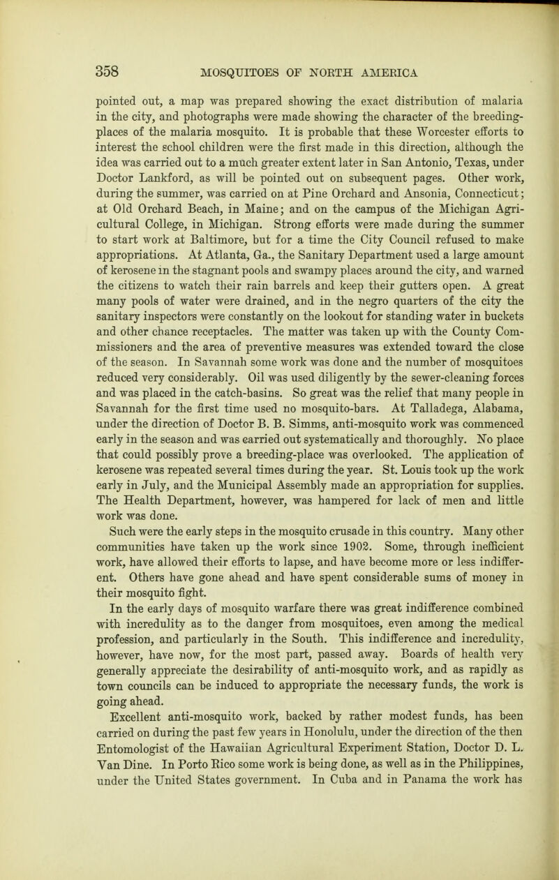 pointed out, a map was prepared showing the exact distribution of malaria in the city, and photographs were made showing the character of the breeding- places of the malaria mosquito. It is probable that these Worcester efforts to interest the school children were the first made in this direction, although the idea was carried out to a much greater extent later in San Antonio, Texas, under Doctor Lankford, as will be pointed out on subsequent pages. Other work, during the summer, was carried on at Pine Orchard and Ansonia, Connecticut; at Old Orchard Beach, in Maine; and on the campus of the Michigan Agri- cultural College, in Michigan. Strong efforts were made during the summer to start work at Baltimore, but for a time the City Council refused to make appropriations. At Atlanta, Ga., the Sanitary Department used a large amount of kerosene m the stagnant pools and swampy places around the city, and warned the citizens to watch their rain barrels and keep their gutters open. A great many pools of water were drained, and in the negro quarters of the city the sanitary inspectors were constantly on the lookout for standing water in buckets and other chance receptacles. The matter was taken up with the County Com- missioners and the area of preventive measures was extended toward the close of the season. In Savannah some work was done and the number of mosquitoes reduced very considerably. Oil was used diligently by the sewer-cleaning forces and was placed in the catch-basins. So great was the relief that many people in Savannah for the first time used no mosquito-bars. At Talladega, Alabama, under the direction of Doctor B. B. Simms, anti-mosquito work was commenced early in the season and was carried out systematically and thoroughly. No place that could possibly prove a breeding-place was overlooked. The application of kerosene was repeated several times during the year. St. Louis took up the work early in July, and the Municipal Assembly made an appropriation for supplies. The Health Department, however, was hampered for lack of men and little work was done. Such were the early steps in the mosquito crusade in this country. Many other communities have taken up the work since 1902. Some, through inefficient work, have allowed their efforts to lapse, and have become more or less indiffer- ent. Others have gone ahead and have spent considerable sums of money in their mosquito fight. In the early days of mosquito warfare there was great indifference combined with incredulity as to the danger from mosquitoes, even among the medical profession, and particularly in the South. This indifference and incredulity, however, have now, for the most part, passed away. Boards of health very generally appreciate the desirability of anti-mosquito work, and as rapidly as town councils can be induced to appropriate the necessary funds, the work is going ahead. Excellent anti-mosquito work, backed by rather modest funds, has been carried on during the past few years in Honolulu, under the direction of the then Entomologist of the Hawaiian Agricultural Experiment Station, Doctor D. L. Van Dine. In Porto Rico some work is being done, as well as in the Philippines, under the United States government. In Cuba and in Panama the work has