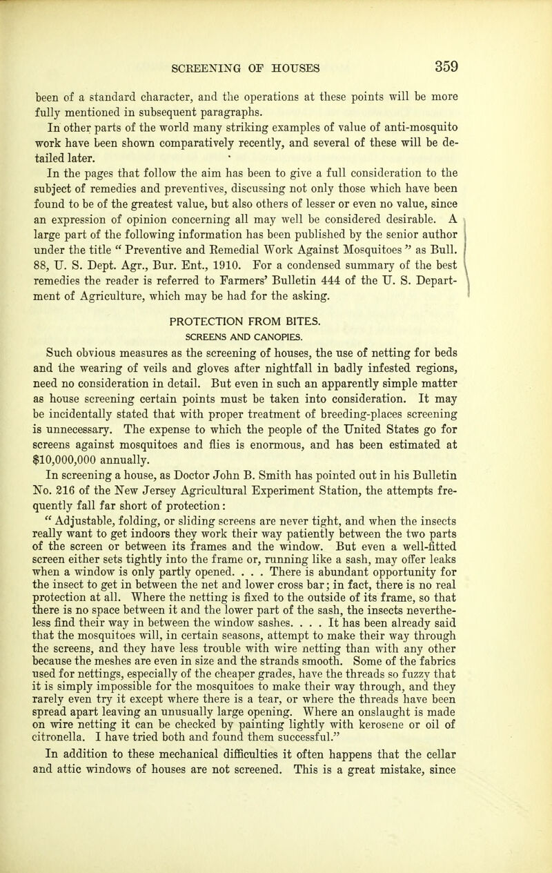 been of a standard character, and the operations at these points will be more fully mentioned in subsequent paragraphs. In other parts of the world many striking examples of value of anti-mosquito work have been shown comparatively recently, and several of these will be de- tailed later. In the pages that follow the aim has been to give a full consideration to the subject of remedies and preventives, discussing not only those which have been found to be of the greatest value, but also others of lesser or even no value, since an expression of opinion concerning all may well be considered desirable. A large part of the following information has been published by the senior author under the title  Preventive and Remedial Work Against Mosquitoes  as Bull. 88, U. S. Dept. Agr., Bur. Ent., 1910. For a condensed summary of the best remedies the reader is referred to Farmers' Bulletin 444 of the TJ. S. Depart- ment of Agriculture, which may be had for the asking. PROTECTION FROM BITES. SCREENS AND CANOPIES. Such obvious measures as the screening of houses, the use of netting for beds and the wearing of veils and gloves after nightfall in badly infested regions, need no consideration in detail. But even in such an apparently simple matter as house screening certain points must be taken into consideration. It may be incidentally stated that with proper treatment of breeding-places screening is unnecessary. The expense to which the people of the United States go for screens against mosquitoes and flies is enormous, and has been estimated at $10,000,000 annually. In screening a house, as Doctor John B. Smith has pointed out in his Bulletin No. 216 of the New Jersey Agricultural Experiment Station, the attempts fre- quently fall far short of protection:  Adjustable, folding, or sliding screens are never tight, and when the insects really want to get indoors they work their way patiently between the two parts of the screen or between its frames and the window. But even a well-fitted screen either sets tightly into the frame or, running like a sash, may offer leaks when a window is only partly opened. . . . There is abundant opportunity for the insect to get in between the net and lower cross bar; in fact, there is no real protection at all. Where the netting is fixed to the outside of its frame, so that there is no space between it and the lower part of the sash, the insects neverthe- less find their way in between the window sashes. ... It has been already said that the mosquitoes will, in certain seasons, attempt to make their way through the screens, and they have less trouble with wire netting than with any other because the meshes are even in size and the strands smooth. Some of the fabrics used for nettings, especially of the cheaper grades, have the threads so fuzzy that it is simply impossible for the mosquitoes to make their way through, and they rarely even try it except where there is a tear, or where the threads have been spread apart leaving an unusually large opening. Where an onslaught is made on wire netting it can be checked by painting lightly with kerosene or oil of citronella. I have tried both and found them successful. In addition to these mechanical difficulties it often happens that the cellar and attic windows of houses are not screened. This is a great mistake, since