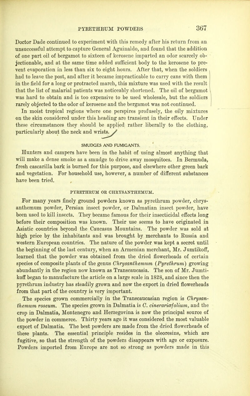 Doctor Dade continued to experiment with this remedy after his return from an unsuccessful attempt to capture General Aguinaldo, and found that the addition of one part oil of bergamot to sixteen of kerosene imparted an odor scarcely ob- jectionable, and at the same time added sufficient body to the kerosene to pre- vent evaporation in less than six to eight hours. After that, when the soldiers had to leave the post, and after it became impracticable to carry cans with them in the field for a long or protracted march, this mixture was used with the result that the list of malarial patients was noticeably shortened. The oil of bergamot was hard to obtain and is too expensive to be used wholesale, but the soldiers rarely objected to the odor of kerosene and the bergamot was not continued. In moist tropical regions where one perspires profusely, the oily mixtures on the skin considered under this heading are transient in their effects. Under these circumstances they should be applied rather liberally to the clothing, particularly about the neck and wrists. / Hunters and campers have been in the habit of using almost anything that will make a dense smoke as a smudge to drive away mosquitoes. In Bermuda, fresh cascarilla bark is burned for this purpose, and elsewhere other green bark and vegetation. For household use, however, a number of different substances have been tried. For many years finely ground powders known as pyrethrum powder, chrys- anthemum powder, Persian insect powder, or Dalmatian insect powder, have been used to kill insects. They became famous for their insecticidal effects long before their composition was known. Their use seems to have originated in Asiatic countries beyond the Caucasus Mountains. The powder was sold at high price by the inhabitants and was brought by merchants to Russia and western European countries. The nature of the powder was kept a secret until the beginning of the last century, when an Armenian merchant, Mr. Jumtikoff, learned that the powder was obtained from the dried flowerheads of certain species of composite plants of the genus Chrysanthemum (Pyrethrum) growing abundantly in the region now known as Transcaucasia. The son of Mr. Jumti- koff began to manufacture the article on a large scale in 1828, and since then the pyrethrum industry has steadily grown and now the export in dried flowerheads from that part of the country is very important. The species grown commercially in the Transcaucasian region is Chrysan- themum roseum. The species grown in Dalmatia is C. cineraricefolium, and the crop in Dalmatia, Montenegro and Herzegovina is now the principal source of the powder in commerce. Thirty years ago it was considered the most valuable export of Dalmatia. The best powders are made from the dried flowerheads of these plants. The essential principle resides in the oleoresins, which are fugitive, so that the strength of the powders disappears with age or exposure. Powders imported from Europe are not so strong as powders made in this SMUDGES AND FUMIGANTS. PYRETHRUM OR CHRYSANTHEMUM.