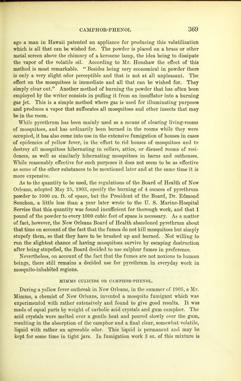 ago a man in Hawaii patented an appliance for producing this volatilization which is all that can be wished for. The powder is placed on a brass or other metal screen above the chimney of a kerosene lamp, the idea being to dissipate the vapor of the volatile oil. According to Mr. Henshaw the effect of this method is most remarkable.  Besides being very economical in powder there is only a very slight odor perceptible and that is not at all unpleasant. The effect on the mosquitoes is immediate and all that can be wished for. They simply clear out. Another method of burning the powder that has often been employed by the writer consists in puffing it from an insufflator into a burning gas Jet. This is a simple method where gas is used for illuminating purposes and produces a vapor that suffocates all mosquitoes and other insects that may be in the room. While pyrethrum has been mainly used as a means of clearing living-rooms of mosquitoes, and has ordinarily been burned in the rooms while they were occupied, it has also come into use in the extensive fumigation of houses in cases of epidemics of yellow fever, in the effort to rid houses of mosquitoes and to destroy all mosquitoes hibernating in cellars, attics, or disused rooms of resi- dences, as well as similarly hibernating mosquitoes in bams and outhouses. While reasonably effective for such purposes it does not seem to be as effective as some of the other substances to be mentioned later and at the same time it is more expensive. As to the quantity to be used, the regulations of the Board of Health of New Orleans, adopted May 25, 1903, specify the burning of 4 ounces of pyrethrum powder to 1000 cu. ft. of space, but the President of the Board, Dr. Edmond Souchon, a little less than a year later wrote to the U. S. Marine-Hospital Service that this quantity was found insuflBcient for thorough work, and that 1 pound of the powder to every 1000 cubic feet of space is necessary. As a matter of fact, however, the New Orleans Board of Health abandoned pyrethrum about that time on account of the fact that the fumes do not kill mosquitoes but simply stupefy them, so that they have to be brushed up and burned. Not willing to run the slightest chance of having mosquitoes survive by escaping destruction after being stupefied, the Board decided to use sulphur fumes in preference. Nevertheless, on account of the fact that the fumes are not noxious to human beings, there still remains a decided use for pyrethrum in everyday work in mosquito-inhabited regions. MIMMS CULICIDE OR CAMPHOR-PHENOL. During a yellow fever outbreak in New Orleans, in the summer of 1905, a Mr. Mimms, a chemist of New Orleans, invented a mosquito fumigant which was experimented with rather extensively and found to give good results. It was made of equal parts by weight of carbolic acid crystals and gum camphor. The acid crystals were melted over a gentle heat and poured slowly over the gum, resulting in the absorption of the camphor and a final clear, somewhat volatile, liquid with rather an agreeable odor. This liquid is permanent and may be kept for some time in tight jars. In fumigation work 3 oz. of this mixture is