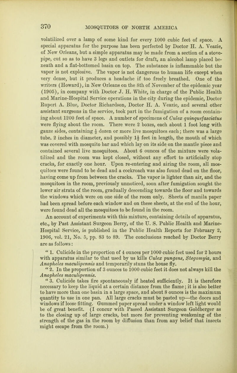 volatilized over a lamp of some kind for every 1000 cubic feet of space. A special apparatus for the purpose has been perfected by Doctor H. A. Veazie, of New Orleans, but a simple apparatus may be made from a section of a stove- pipe, cut so as to have 3 legs and outlets for draft, an alcohol lamp placed be- neath and a flat-bottomed basin on top. The substance is inflammable but the vapor is not explosive. The vapor is not dangerous to human life except vfhen very dense, but it produces a headache if too freely breathed. One of the writers (Howard), in New Orleans on the 8th of November of the epidemic year (1905), in company with Doctor J. H. White, in charge of the Public Health and Marine-Hospital Service operations in the city during the epidemic. Doctor Kupert A. Blue, Doctor Eichardson, Doctor H. A. Veazie, and several other assistant surgeons in the service, took part in the fumigation of a room contain- ing about 1200 feet of space. A number of specimens of Culex quinquefasciatus were flying about the room. There were 2 boxes, each about 1 foot long with gauze sides, containing ^ dozen or more live mosquitoes each; there was a large tube, 2 inches in diameter, and possibly 1^ feet in length, the mouth of which was covered with mosquito bar and which lay on its side on the mantle piece and contained several live mosquitoes. About 6 ounces of the mixture were vola- tilized and the room was kept closed, without any effort to artificially stop cracks, for exactly one hour. Upon re-entering and airing the room, all mos- quitoes were found to be dead and a cockroach was also found dead on the floor, having come up from between the cracks. The vapor is lighter than air, and the mosquitoes in the room, previously unnoticed, soon after fumigation sought the lower air strata of the room, gradually descending towards the floor and towards the windows which were on one side of the room only. Sheets of manila paper had been spread before each window and on these sheets, at the end of the hour, were found dead all the mosquitoes to be found in the room. An account of experiments with this mixture, containing details of apparatus, etc., by Past Assistant Surgeon Berry, of the U. S. Public Health and Marine- Hospital Service, is published in the Public Health Keports for February 2, 1906, vol. 21, No. 5, pp. 83 to 89. The conclusions reached by Doctor Berry are as follows:  1. Culicide in the proportion of 4 ounces per 1000 cubic feet used for 2 hours with apparatus similar to that used by us kills Culex pungens, Stegomyia, and Anopheles maculipennis and temporarily stuns the house fly.  2. In the proportion of 3 ounces to 1000 cubic feet it does not always kill the Anopheles maculipennis.  3. Culicide takes fire spontaneously if heated suflficiently. It is therefore necessary to keep the liquid at a certain distance from the flame; it is also better to have more than one basin in a large space, and about 8 ounces is the maximum quantity to use in one pan. All large cracks must be pasted up—the doors and windows if loose fitting. Gummed paper spread under a window left light would be of great benefit. (I concur with Passed Assistant Surgeon Goldberger as to the closing up of large cracks, but more for preventing weakening of the strength of the gas in the room by diffusion than from any belief that insects might escape from the room.)