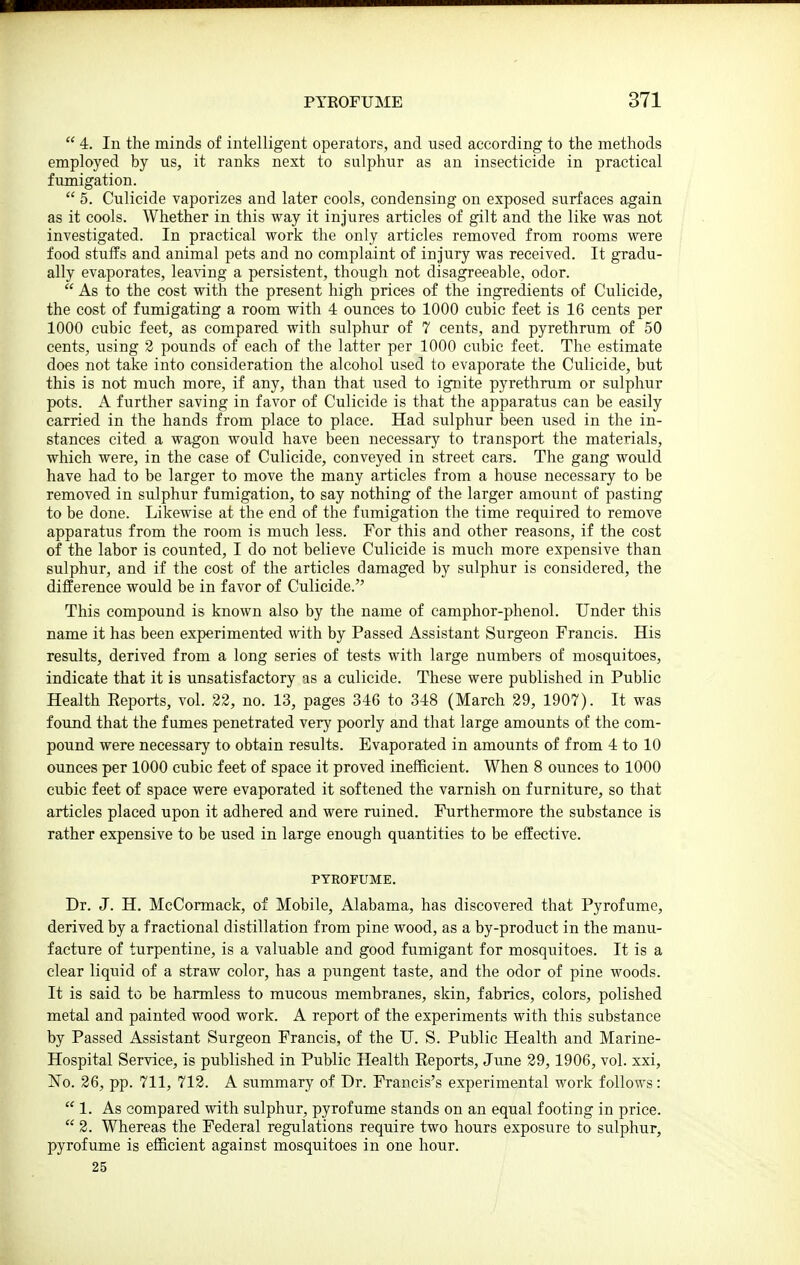  4. In the minds of intelligent operators, and used according to the methods employed by us, it ranks next to sulphur as an insecticide in practical fumigation.  5. Culicide vaporizes and later cools, condensing on exposed surfaces again as it cools. Whether in this way it injures articles of gilt and the like was not investigated. In practical work the only articles removed from rooms were food stuffs and animal pets and no complaint of injury was received. It gradu- ally evaporates, leaving a persistent, though not disagreeable, odor.  As to the cost with the present high prices of the ingredients of Culicide, the cost of fumigating a room with 4 ounces to 1000 cubic feet is 16 cents per 1000 cubic feet, as compared with sulphur of 7 cents, and pyrethrum of 50 cents, using 3 pounds of each of the latter per 1000 cubic feet. The estimate does not take into consideration the alcohol used to evaporate the Culicide, but this is not much more, if any, than that used to ignite pyrethrum or sulphur pots. A further saving in favor of Culicide is that the apparatus can be easily carried in the hands from place to place. Had sulphur been wsed in the in- stances cited a wagon would have been necessary to transport the materials, which were, in the case of Culicide, conveyed in street cars. The gang would have had to be larger to move the many articles from a house necessary to be removed in sulphur fumigation, to say nothing of the larger amount of pasting to be done. Likewise at the end of the fumigation the time required to remove apparatus from the room is much less. For this and other reasons, if the cost of the labor is counted, I do not believe Culicide is much more expensive than sulphur, and if the cost of the articles damaged by sulphur is considered, the difference would be in favor of Culicide. This compound is known also by the name of camphor-phenol. Under this name it has been experimented with by Passed Assistant Surgeon Francis. His results, derived from a long series of tests with large numbers of mosquitoes, indicate that it is unsatisfactory as a culicide. These were published in Public Health Reports, vol. 22, no. 13, pages 346 to 348 (March 29, 1907). It was found that the fumes penetrated very poorly and that large amounts of the com- pound were necessary to obtain results. Evaporated in amounts of from 4 to 10 ounces per 1000 cubic feet of space it proved inefficient. When 8 ounces to 1000 cubic feet of space were evaporated it softened the varnish on furniture, so that articles placed upon it adhered and were ruined. Furthermore the substance is rather expensive to be used in large enough quantities to be effective. PYROFUME. Dr. J. H. McCormack, of Mobile, Alabama, has discovered that Pyrofume, derived by a fractional distillation from pine wood, as a by-product in the manu- facture of turpentine, is a valuable and good fumigant for mosquitoes. It is a clear liquid of a straw color, has a pungent taste, and the odor of pine woods. It is said to be harmless to mucous membranes, skin, fabrics, colors, polished metal and painted wood work. A report of the experiments with this substance by Passed Assistant Surgeon Francis, of the U. S. Public Health and Marine- Hospital Service, is published in Public Health Eeports, June 29, 1906, vol. xxi, No. 26, pp. 711, 712. A summary of Dr. Francis's experimental work follows:  1. As compared with sulphur, pyrofume stands on an equal footing in price.  2. Whereas the Federal regulations require two hours exposure to sulphur, pyrofume is efficient against mosquitoes in one hour. 25