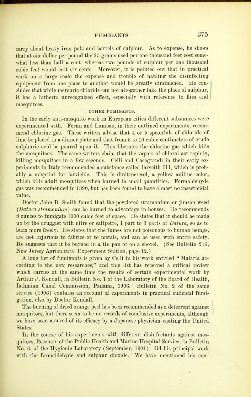carry about heavy iron pots and barrels of sulphur. As to expense, he shows that at one dollar per pound the 25 grains used per one thousand feet cost some- what less than half a cent, whereas two pounds of sulphur per one thousand cubic feet would cost six cents. Moreover, it is pointed out that in practical work on a large scale the expense and trouble of hauling the disinfecting equipment from one place to another would be greatly diminished. He con- cludes that while mercuric chloride can not altogether take the place of sulphur, it has a hitherto unrecognized elfect, especially with reference to flies and mosquitoes. OTHER FUMIGANTS. In the early anti-mosquito work in European cities different substances were experimented with. Fermi and Lumbao, in their outlined experiments, recom- mend chlorine gas. These writers advise that 4 or 5 spoonfuls of chloride of lime be placed in a dinner plate and that from 5 to 10 cubic centimeters of crude sulphuric acid be poured upon it. This liberates the chlorine gas which kills the mosquitoes. The same writers claim that the vapors of chloral act rapidly, killing mosquitoes in a few seconds. Celli and Casagrandi in their early ex- periments in Italy recommended a substance called larycith III, which is prob- ably a misprint for larvicide. This is dinitrocresol, a yellow aniline color, which kills adult mosquitoes when burned in small quantities. Formaldehyde gas was recommended in 1890, but has been found to have almost no insecticidal value. Doctor John B. Smith found that the powdered stramonium or jimson weed {Datura stramonium) can be burned to advantage in houses. He recommends 8 ounces to fumigate 1000 cubic feet of space. He states that it should be made up by the druggist with nitre or saltpetre, 1 part to 3 parts of Datura, so as to burn more freely. He states that the fumes are not poisonous to human beings, are not injurious to fabrics or to metals, and can be used with entire safety. He suggests that it be burned in a tin pan or on a shovel. (See Bulletin 216, New Jersey Agricultural Experiment Station, page 12.) A long list of fumigants is given by Celli in his work entitled  Malaria ac- cording to the new researches, and this list has received a critical review which carries at the same time the results of certain experimental work by Arthur J. Kendall, in Bulletin No. 1 of the Laboratory of the Board of Health, Isthmian Canal Commission, Panama, 1906. Bulletin No. 2 of the same service (1906) contains an account of experiments in practical culicidal fumi- gation, also by Doctor Kendall. The burning of dried orange peel has been recommended as a deterrent against mosquitoes, but there seem to be no records of conclusive experiments, although we have been assured of its efficacy by a Japanese physician visiting the United States. In the course of his experiments with different disinfectants against mos- quitoes, Eosenau, of the Public Health and Marine-Hospital Service, in Bulletin No. 6, of the Hygienic Laboratory (September, 1901), did his principal work with the formaldehyde and sulphur dioxide. We have mentioned his con-