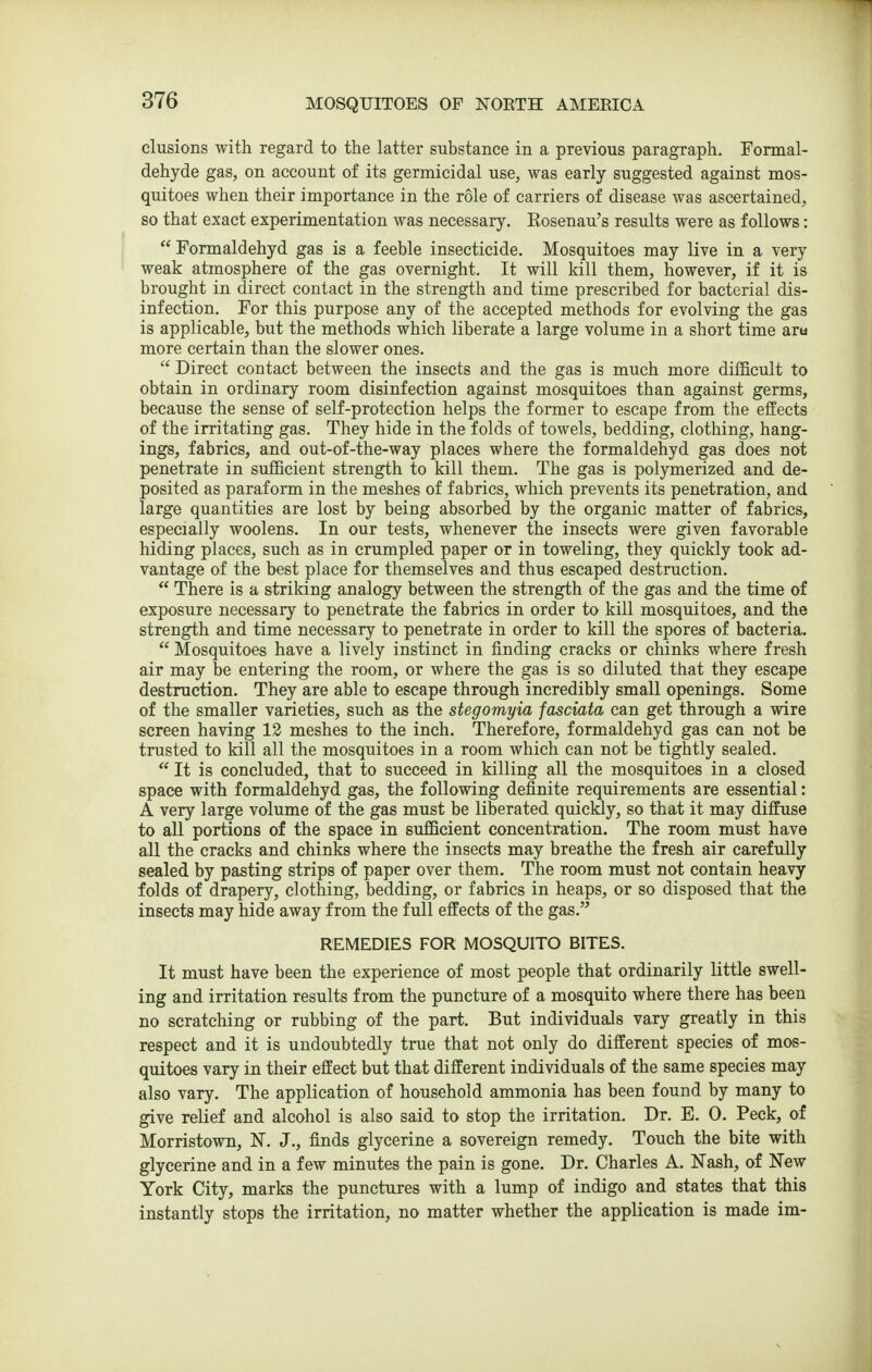 elusions with regard to the latter substance in a previous paragraph. Formal- dehyde gas, on account of its germicidal use, was early suggested against mos- quitoes when their importance in the role of carriers of disease was ascertained, so that exact experimentation was necessary. Rosenau's results were as follows: Formaldehyd gas is a feeble insecticide. Mosquitoes may live in a very weak atmosphere of the gas overnight. It will kill them, however, if it is brought in direct contact in the strength and time prescribed for bacterial dis- infection. For this purpose any of the accepted methods for evolving the gas is applicable, but the methods which liberate a large volume in a short time aru more certain than the slower ones.  Direct contact between the insects and the gas is much more difficult to obtain in ordinary room disinfection against mosquitoes than against germs, because the sense of self-protection helps the former to escape from the effects of the irritating gas. They hide in the folds of towels, bedding, clothing, hang- ings, fabrics, and out-of-the-way places where the formaldehyd gas does not penetrate in sufficient strength to kill them. The gas is polymerized and de- posited as paraform in the meshes of fabrics, which prevents its penetration, and large quantities are lost by being absorbed by the organic matter of fabrics, especially woolens. In our tests, whenever the insects were given favorable hiding places, such as in crumpled paper or in toweling, they quickly took ad- vantage of the best place for themselves and thus escaped destruction.  There is u striking analogy between the strength of the gas and the time of exposure necessary to penetrate the fabrics in order to kill mosquitoes, and the strength and time necessary to penetrate in order to kill the spores of bacteria.  Mosquitoes have a lively instinct in finding cracks or chinks where fresh air may be entering the room, or where the gas is so diluted that they escape destruction. They are able to escape through incredibly small openings. Some of the smaller varieties, such as the stegomyia fasciata can get through a wire screen having 13 meshes to the inch. Therefore, formaldehyd gas can not be trusted to kill all the mosquitoes in a room which can not be tightly sealed.  It is concluded, that to succeed in killing all the mosquitoes in a closed space with formaldehyd gas, the following definite requirements are essential: A very large volume of the gas must be liberated quicldy, so that it may diffuse to all portions of the space in sufficient concentration. The room must have all the cracks and chinks where the insects may breathe the fresh air carefidly sealed by pasting strips of paper over them. The room must not contain heavy folds of drapery, clothing, bedding, or fabrics in heaps, or so disposed that the insects may hide away from the full effects of the gas. REMEDIES FOR MOSQUITO BITES. It must have been the experience of most people that ordinarily little swell- ing and irritation results from the puncture of a mosquito where there has been no scratching or rubbing of the part. But individuals vary greatly in this respect and it is undoubtedly true that not only do different species of mos- quitoes vary in their effect but that different individuals of the same species may also vary. The application of household ammonia has been found by many to give relief and alcohol is also said to stop the irritation. Dr. E. 0. Peck, of Morristown, N. J., finds glycerine a sovereign remedy. Touch the bite with glycerine and in a few minutes the pain is gone. Dr. Charles A. Nash, of New York City, marks the punctures with a lump of indigo and states that this instantly stops the irritation, no matter whether the application is made im-