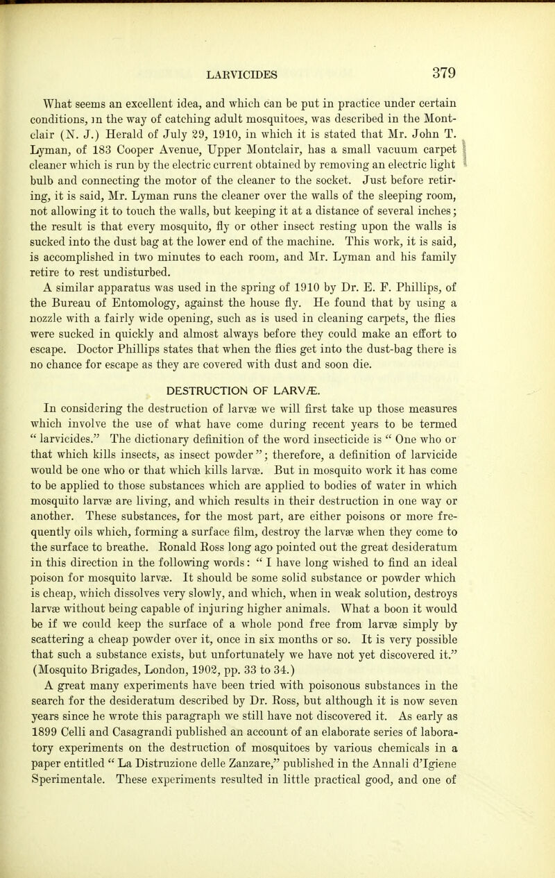What seems an excellent idea, and which can be put in practice under certain conditions, ]n the way of catching adult mosquitoes, was described in the Mont- clair (N. J.) Herald of July 29, 1910, in which it is stated that Mr. John T. Lyman, of 183 Cooper Avenue, Upper Montclair, has a small vacuum carpet cleaner which is run by the electric current obtained by removing an electric light bulb and connecting the motor of the cleaner to the socket. Just before retir- ing, it is said, Mr. Lyman runs the cleaner over the walls of the sleeping room, not allowing it to touch the walls, but keeping it at a distance of several inches; the result is that every mosquito, fly or other insect resting upon the walls is sucked into the dust bag at the lower end of the machine. This work, it is said, is accomplished in two minutes to each room, and Mr. Lyman and his family retire to rest undisturbed. A similar apparatus was used in the spring of 1910 by Dr. E. F. Phillips, of the Bureau of Entomology, against the house fly. He found that by using a nozzle with a fairly wide opening, such as is used in cleaning carpets, the flies were sucked in quickly and almost always before they could make an effort to escape. Doctor Phillips states that when the flies get into the dust-bag there is no chance for escape as they are covered with dust and soon die. DESTRUCTION OF LARVy^;. In considering the destruction of larvae we will first take up those measures which involve the use of what have come during recent years to be termed  larvicides. The dictionary definition of the word insecticide is  One who or that which kills insects, as insect powder; therefore, a definition of larvicide would be one who or that which kills larvae. But in mosquito work it has come to be applied to those substances which are applied to bodies of water in which mosquito larvae are living, and which results in their destruction in one way or another. These substances, for the most part, are either poisons or more fre- quently oils which, forming a surface film, destroy the larvae when they come to the surface to breathe. Eonald Eoss long ago pointed out the great desideratum in this direction in the following words:  I have long wished to find an ideal poison for mosquito larvae. It should be some solid substance or powder which is cheap, which dissolves very slowly, and which, when in weak solution, destroys larvfe without being capable of injuring higher animals. What a boon it would be if we could keep the surface of a whole pond free from larvae simply by scattering a cheap powder over it, once in six months or so. It is very possible that such a substance exists, but unfortunately we have not yet discovered it. (Mosquito Brigades, London, 1902, pp. 33 to 34.) A great many experiments have been tried with poisonous substances in the search for the desideratum described by Dr. Ross, but although it is now seven years since he wrote this paragraph we still have not discovered it. As early as 1899 Celli and Casagrandi published an account of an elaborate series of labora- tory experiments on the destruction of mosquitoes by various chemicals in a paper entitled  La Distruzione delle Zanzare, published in the Annali d'Igiene Sperimentale. These experiments resulted in little practical good, and one of