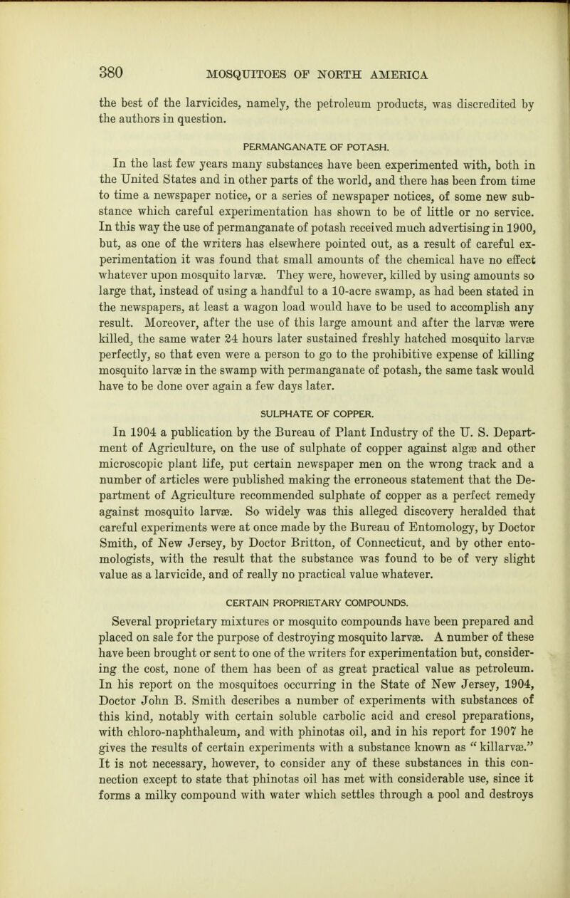 the best of the larvicides, namely, the petroleum products, was discredited by the authors in question. PERMANGANATE OF POTASH. In the last few years many substances have been experimented with, both in the United States and in other parts of the world, and there has been from time to time a newspaper notice, or a series of newspaper notices, of some new sub- stance which careful experimentation has shown to be of little or no service. In this way the use of permanganate of potash received much advertising in 1900, but, as one of the writers has elsewhere pointed out, as a result of careful ex- perimentation it was found that small amounts of the chemical have no effect whatever upon mosquito larvge. They were, however, killed by using amounts so large that, instead of using a handful to a 10-acre swamp, as had been stated in the newspapers, at least a wagon load would have to be used to accomplish any result. Moreover, after the use of this large amount and after the larvae were killed, the same water 24 hours later sustained freshly hatched mosquito larvae perfectly, so that even were a person to go to the prohibitive expense of killing mosquito larvae in the swamp with permanganate of potash, the same task would have to be done over again a few days later. SULPHATE OF COPPER. In 1904 a publication by the Bureau of Plant Industry of the U. S. Depart- ment of Agriculture, on the use of sulphate of copper against algas and other microscopic plant life, put certain newspaper men on the wrong track and a number of articles were published making the erroneous statement that the De- partment of Agriculture recommended sulphate of copper as a perfect remedy against mosquito larvae. So widely was this alleged discovery heralded that careful experiments were at once made by the Bureau of Entomology, by Doctor Smith, of New Jersey, by Doctor Britton, of Connecticut, and by other ento- mologists, with the residt that the substance was found to be of very slight value as a larvicide, and of really no practical value whatever. CERTAIN PROPRIETARY COMPOUNDS. Several proprietary mixtures or mosquito compounds have been prepared and placed on sale for the purpose of destroying mosquito larvs. A number of these have been brought or sent to one of the writers for experimentation but, consider- ing the cost, none of them has been of as great practical value as petroleum. In his report on the mosquitoes occurring in the State of New Jersey, 1904, Doctor John B. Smith describes a number of experiments with substances of this kind, notably with certain soluble carbolic acid and cresol preparations, with chloro-naphthaleum, and with phinotas oil, and in his report for 1907 he gives the results of certain experiments with a substance known as  killarvse. It is not necessary, however, to consider any of these substances in this con- nection except to state that phinotas oil has met with considerable use, since it forms a milky compound with water which settles through a pool and destroys