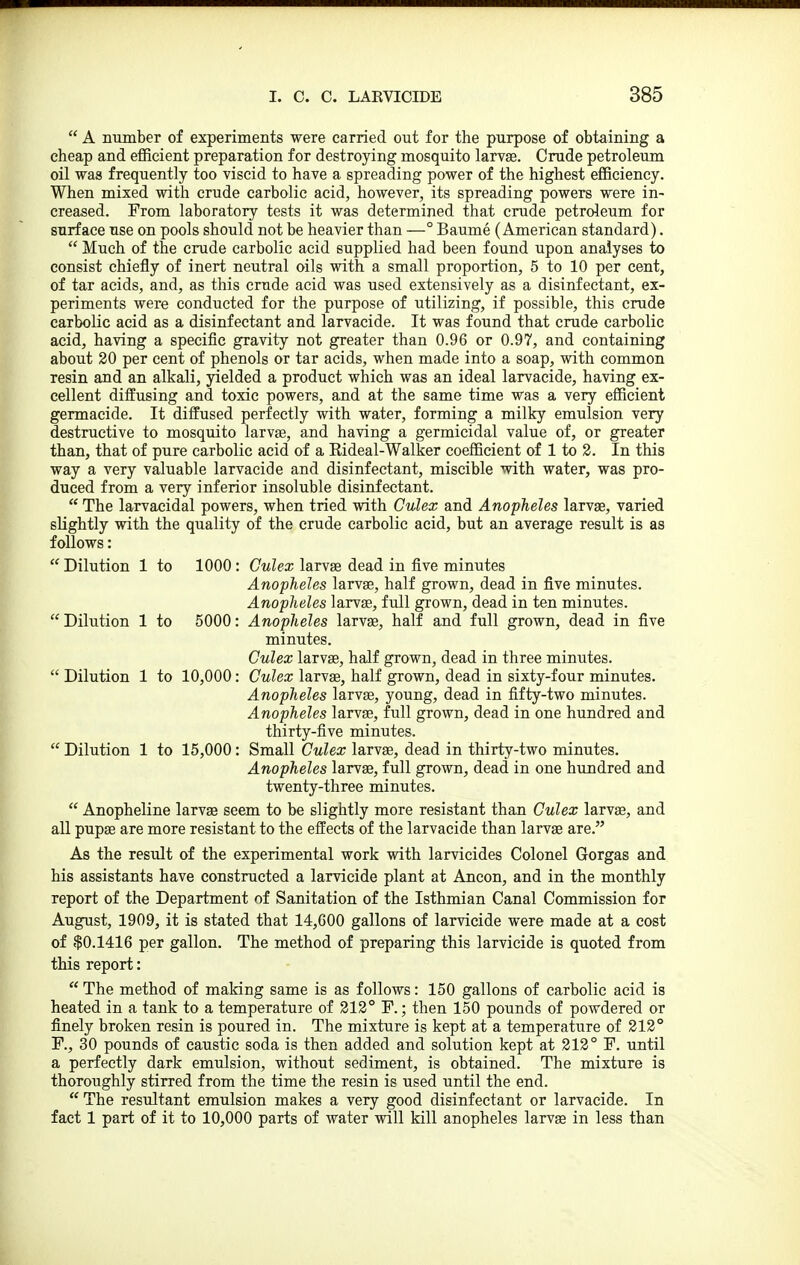  A ntunber of experiments were carried out for the purpose of obtaining a cheap and efficient preparation for destroying mosquito larvse. Crude petroleum oil was frequently too viscid to have a spreading power of the highest efficiency. When mixed with crude carbolic acid, however, its spreading powers were in- creased. From laboratory tests it was determined that crude petroleum for surface use on pools should not be heavier than —° Baume (American standard).  Much of the crude carbolic acid supplied had been found upon analyses to consist chiefly of inert neutral oils with a small proportion, 5 to 10 per cent, of tar acids, and, as this crude acid was used extensively as a disinfectant, ex- periments were conducted for the purpose of utilizing, if possible, this crude carbolic acid as a disinfectant and larvacide. It was found that crude carbolic acid, having a specific gravity not greater than 0.96 or 0.97, and containing about 20 per cent of phenols or tar acids, when made into a soap, with common resin and an alkali, yielded a product which was an ideal larvacide, having ex- cellent diffusing and toxic powers, and at the same time was a very efficient germacide. It diffused perfectly with water, forming a milky emulsion very destructive to mosquito larvje, and having a germicidal value of, or greater than, that of pure carbolic acid of a Kideal-Walker coefficient of 1 to 2. In this way a very valuable larvacide and disinfectant, miscible with water, was pro- duced from a very inferior insoluble disinfectant.  The larvacidal powers, when tried with Culex and Anopheles larvge, varied slightly with the quality of the crude carbolic acid, but an average result is as follows:  Dilution 1 to 1000 : Culex larvae dead in five minutes Anopheles larvse, half grown, dead in five minutes. Anopheles larvge, full grown, dead in ten minutes.  Dilution 1 to 5000: Anopheles larvas, half and full grown, dead in five minutes. Culex larvge, half grown, dead in three minutes.  Dilution 1 to 10,000: Culex larvse, half grown, dead in sixty-four minutes. Anopheles larvse, young, dead in fifty-two minutes. Anopheles larvse, full grown, dead in one hundred and thirty-five minutes.  Dilution 1 to 15,000: Small Culex larvse, dead in thirty-two minutes. Anopheles larvse, full grown, dead in one hundred and twenty-three minutes.  Anopheline larvse seem to be slightly more resistant than Culex larvse, and all pupae are more resistant to the effects of the larvacide than larvae are. As the result of the experimental work with larvicides Colonel Gorgas and his assistants have constructed a larvicide plant at Ancon, and in the monthly report of the Department of Sanitation of the Isthmian Canal Commission for August, 1909, it is stated that 14,600 gallons of larvicide were made at a cost of $0.1416 per gallon. The method of preparing this larvicide is quoted from this report:  The method of making same is as follows: 150 gallons of carbolic acid is heated in a tank to a temperature of 212° F.; then 150 pounds of powdered or finely broken resin is poured in. The mixture is kept at a temperature of 212° F., 30 pounds of caustic soda is then added and solution kept at 212° F. until a perfectly dark emulsion, without sediment, is obtained. The mixture is thoroughly stirred from the time the resin is used until the end.  The resultant emulsion makes a very good disinfectant or larvacide. In fact 1 part of it to 10,000 parts of water will kill anopheles larvae in less than