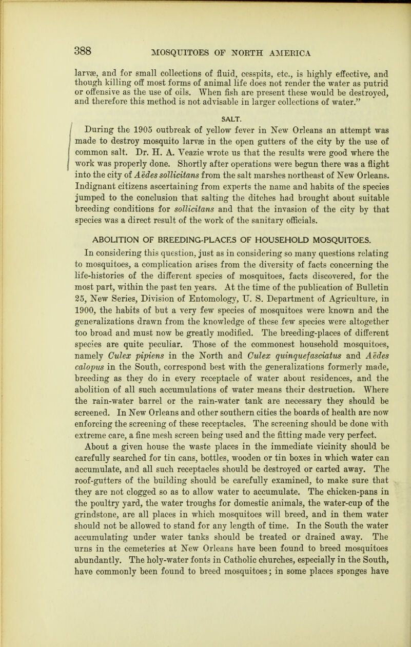 larvae, and for small collections of fluid, cesspits, etc., is highly effective, and though killing off most forms of animal life does not render the water as putrid or offensive as the use of oils. When fish are present these would be destroyed, and therefore this method is not advisable in larger collections of water. SALT. During the 1905 outbreak of yellow fever in New Orleans an attempt was made to destroy mosquito larvse in the open gutters of the city by the use of common salt. Dr. H. A. Veazie wrote us that the results were good where the work was properly done. Shortly after operations were begun there was a flight into the city of Aedes soUicitans from the salt marshes northeast of New Orleans. Indignant citizens ascertaining from experts the name and habits of the species jumped to the conclusion that salting the ditches had brought about suitable breeding conditions for soUicitans and that the invasion of the city by that species was a direct result of the work of the sanitary officials. ABOLITION OF BREEDING-PLACES OF HOUSEHOLD MOSQUITOES. In considering this question, just as in considering so many questions relating to mosquitoes, a complication arises from the diversity of facts concerning the life-histories of the different species of mosquitoes, facts discovered, for the most part, within the past ten years. At the time of the publication of Bulletin 25, New Series, Division of Entomology, U. S. Department of Agriculture, in 1900, the habits of but a very few species of mosquitoes were known and the generalizations drawn from the knowledge of these few species were altogether too broad and must now be greatly modified. The breeding-places of different species are quite peculiar. Those of the commonest household mosquitoes, namely Culex pipiens in the North and Culex quinquefasciatiis and Aedes caloptis in the South, correspond best with the generalizations formerly made, breeding as they do in every receptacle of water about residences, and the abolition of all such accumulations of water means their destruction. Where the rain-water barrel or the rain-water tank are necessary they should be screened. In New Orleans and other southern cities the boards of health are now enforcing the screening of these receptacles. The screening should be done with extreme care, a fine mesh screen being used and the fitting made very perfect. About a given house the waste places in the immediate vicinity should be carefully searched for tin cans, bottles, wooden or tin boxes in which water can accumulate, and all such receptacles should be destroyed or carted away. The roof-gutters of the building should be carefully examined, to make sure that they are not clogged so as to allow water to accumulate. The chicken-pans in the poultry yard, the water troughs for domestic animals, the water-cup of the grindstone, are all places in which mosquitoes will breed, and in them water should not be allowed to stand for any length of time. In the South the water accumulating under water tanks should be treated or drained away. The urns in the cemeteries at New Orleans have been found to breed mosquitoes abundantly. The holy-water fonts in Catholic churches, especially in the South, have commonly been found to breed mosquitoes; in some places sponges have