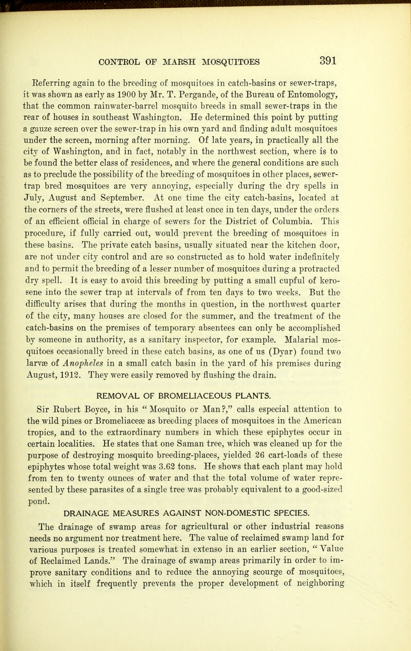 Eeferring again to the breeding of mosquitoes in catch-basins or sewer-traps, it was shown as early as 1900 by Mr. T. Pergande, of the Bureau of Entomology, that the common rainwater-barrel mosquito breeds in small sewer-traps in the rear of houses in southeast Washington. He determined this point by putting a gauze screen over the sewer-trap in his own yard and finding adult mosquitoes under the screen, morning after morning. Of late years, in practically all the city of Washington, and in fact, notably in the northwest section, where is to be found the better class of residences, and where the general conditions are such as to preclude the possibility of the breeding of mosquitoes in other places, sewer- trap bred mosquitoes are very annoying, especially during the dry spells in July, August and September. At one time the city catch-basins, located at the comers of the streets, were flushed at least once in ten days, under the orders of an efficient official in charge of sewers for the District of Columbia. This procedure, if fully carried out, would prevent the breeding of mosquitoes in these basins. The private catch basins, usually situated near the kitchen door, are not under city control and are so constructed as to hold water indefinitely and to permit the breeding of a lesser number of mosquitoes during a protracted dry spell. It is easy to avoid this breeding by putting a small cupful of kero- sene into the sewer trap at intervals of from ten days to two weeks. But the difficulty arises that during the months in question, in the northwest quarter of the city, many houses are closed for the summer, and the treatment of the catch-basins on the premises of temporary absentees can only be accomplished by someone in authority, as a sanitary inspector, for example. Malarial mos- quitoes occasionally breed in these catch basins, as one of us (Dyar) found two larvae of Anopheles in a small catch basin in the yard of his premises during August, 1912. They were easily removed by flushing the drain. REMOVAL OF BROMELIACEOUS PLANTS. Sir Eubert Boyce, in his  Mosquito or Man ?, calls especial attention to the wild pines or Bromeliacese as breeding places of mosquitoes in the American tropics, and to the extraordinary numbers in which these epiph)rtes occur in certain localities. He states that one Saman tree, which was cleaned up for the purpose of destroying mosquito breeding-places, yielded 26 cart-loads of these epiphytes whose total weight was 3.63 tons. He shows that each plant may hold from ten to twenty ounces of water and that the total volume of water repre- sented by these parasites of a single tree was probably equivalent to a good-sized pond. DRAINAGE MEASURES AGAINST NON-DOMESTIC SPECIES. The drainage of swamp areas for agricultural or other industrial reasons needs no argument nor treatment here. The value of reclaimed swamp land for various purposes is treated somewhat in extenso in an earlier section,  Value of Reclaimed Lands. The drainage of swamp areas primarily in order to im- prove sanitary conditions and to reduce the annoying scourge of mosquitoes, which in itself frequently prevents the proper development of neighboring