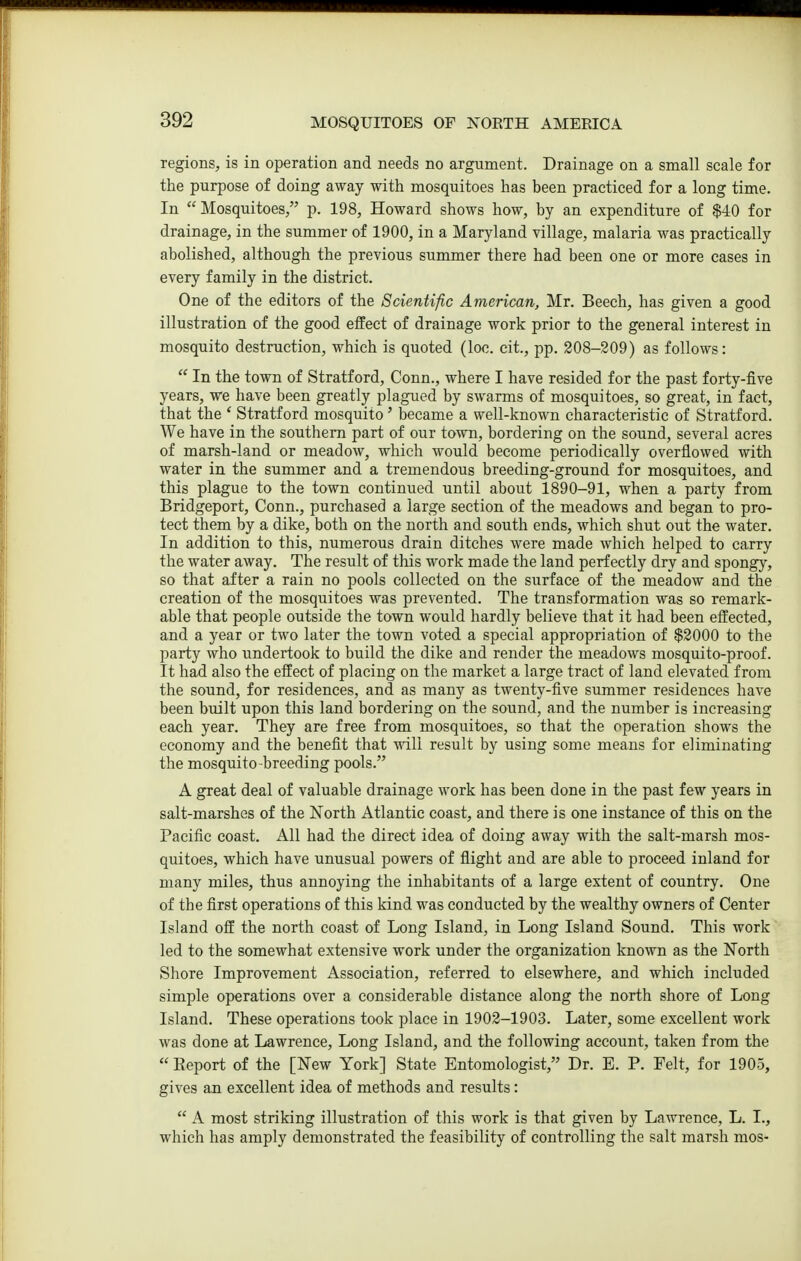 regions, is in operation and needs no argument. Drainage on a small scale for the purpose of doing away with mosquitoes has been practiced for a long time. In Mosquitoes, p. 198, Howard shows how, by an expenditure of $40 for drainage, in the summer of 1900, in a Maryland village, malaria was practically abolished, although the previous summer there had been one or more cases in every family in the district. One of the editors of the Scientific American, Mr. Beech, has given a good illustration of the good effect of drainage work prior to the general interest in mosquito destruction, which is quoted (loc. cit., pp. 208-209) as follows:  In the town of Stratford, Conn., where I have resided for the past forty-five years, we have been greatly plagued by swarms of mosquitoes, so great, in fact, that the ' Stratford mosquito' became a well-known characteristic of Stratford. We have in the southern part of our town, bordering on the sound, several acres of marsh-land or meadow, which would become periodically overflowed with water in the summer and a tremendous breeding-ground for mosquitoes, and this plague to the town continued until about 1890-91, when a party from Bridgeport, Conn., purchased a large section of the meadows and began to pro- tect them by a dike, both on the north and south ends, which shut out the water. In addition to this, numerous drain ditches were made which helped to carry the water away. The result of this work made the land perfectly dry and spongy, so that after a rain no pools collected on the surface of the meadow and the creation of the mosquitoes was prevented. The transformation was so remark- able that people outside the town would hardly believe that it had been effected, and a year or two later the town voted a special appropriation of $2000 to the party who undertook to build the dike and render the meadows mosquito-proof. It had also the effect of placing on the market a large tract of land elevated from the sound, for residences, and as many as twenty-five summer residences have been built upon this land bordering on the sound, and the number is increasing each year. They are free from mosquitoes, so that the operation shows the economy and the benefit that vnYv result by using some means for eliminating the mosquito breeding pools. A great deal of valuable drainage work has been done in the past few years in salt-marshes of the North Atlantic coast, and there is one instance of this on the Pacific coast. All had the direct idea of doing away with the salt-marsh mos- quitoes, which have unusual powers of flight and are able to proceed inland for many miles, thus annoying the inhabitants of a large extent of country. One of the first operations of this kind was conducted by the wealthy owners of Center Island off the north coast of Long Island, in Long Island Sound. This work led to the somewhat extensive work under the organization known as the North Shore Improvement Association, referred to elsewhere, and which included simple operations over a considerable distance along the north shore of Long Island. These operations took place in 1902-1903. Later, some excellent work was done at Lawrence, Long Island, and the following account, taken from the  Eeport of the [New York] State Entomologist, Dr. E. P. Felt, for 1905, gives an excellent idea of methods and results:  A most striking illustration of this work is that given by Lawrence, L. I., which has amply demonstrated the feasibility of controlling the salt marsh mos-