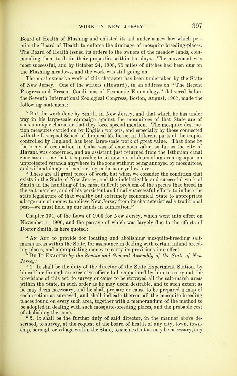 Board of Health of Flushing and enlisted its aid under a new law which per- mits the Board of Health to enforce the drainage of mosquito breeding-places. The Board of Health issued its orders to the owners of the meadow lands, com- manding them to drain their properties within ten days. The movement was most successful, and by October 24, 1908, 75 miles of ditches had been dug on the Flushing meadows, and the work was still going on. The most extensive work of this character has been undertaken by the State of New Jersey. One of the writers (Howard), in an address on The Eecent Progress and Present Conditions of Economic Entomology, delivered before the Seventh International Zoological Congress, Boston, August, 1907, made the following statement:  But the work done by Smith, in New Jersey, and that which he has under way in his large-scale campaign against the mosquitoes of that State are of such a unique character that they force special mention. The mosquito destruc- tion measures carried on by English workers, and especially by those connected with the Liverpool School of Tropical Medicine, in different parts of the tropics controlled by England, has been large-scale work of great value. That done by the army of occupation in Cuba was of enormous value, so far as the city of Havana was concerned, and an assistant just returned from the Isthmian canal zone assures me that it is possible to sit now out-of-doors of an evening upon an unprotected veranda anywhere in the zone without being annoyed by mosquitoes, and without danger of contracting malaria or yellow fever.  These are all great pieces of work, but when we consider the condition that exists in the State of New Jersey, and the indefatigable and successful work of Smith in the handling of the most difficult problem of the species that breed in the salt marshes, and of his persistent and finally successful efforts to induce the state legislature of that wealthy but extremely economical State to appropriate a large sum of money to relieve New Jersey from its characteristically traditional pest—we must hold up our hands in admiration. Chapter 134, of the Laws of 1906 for New Jersey, which went into effect on November 1, 1906, and the passage of which was largely due to the efforts of Doctor Smith, is here quoted:  An Act to provide for locating and abolishing mosquito-breeding salt- marsh areas within the State, for assistance in dealing with certain inland breed- ing places, and appropriating money to carry its provisions into effect.  Be It Enacted ty the Senate and General Assembly of the State of New J ersey: 1. It shall be the duty of the director of the State Experiment Station, by himself or through an executive officer to be appointed by him to carry out the provisions of this act, to survey or cause to be surveyed all the salt-marsh areas within the State, in such order as he may deem desirable, and to such extent as he may deem necessary, and he shall prepare or cause to be prepared a map of each section as surveyed, and shall indicate thereon all the mosquito-breeding places found on every such area, together with a memorandum of the method to be adopted in dealing with such mosquito-breeding places, and the probable cost of abolishing the same.  2. It shall be the further duty of said director, in the manner above de- scribed, to survey, at the request of the board of health of any city, town, town- ship, borough or village within the State, to such extent as may be necessary, any